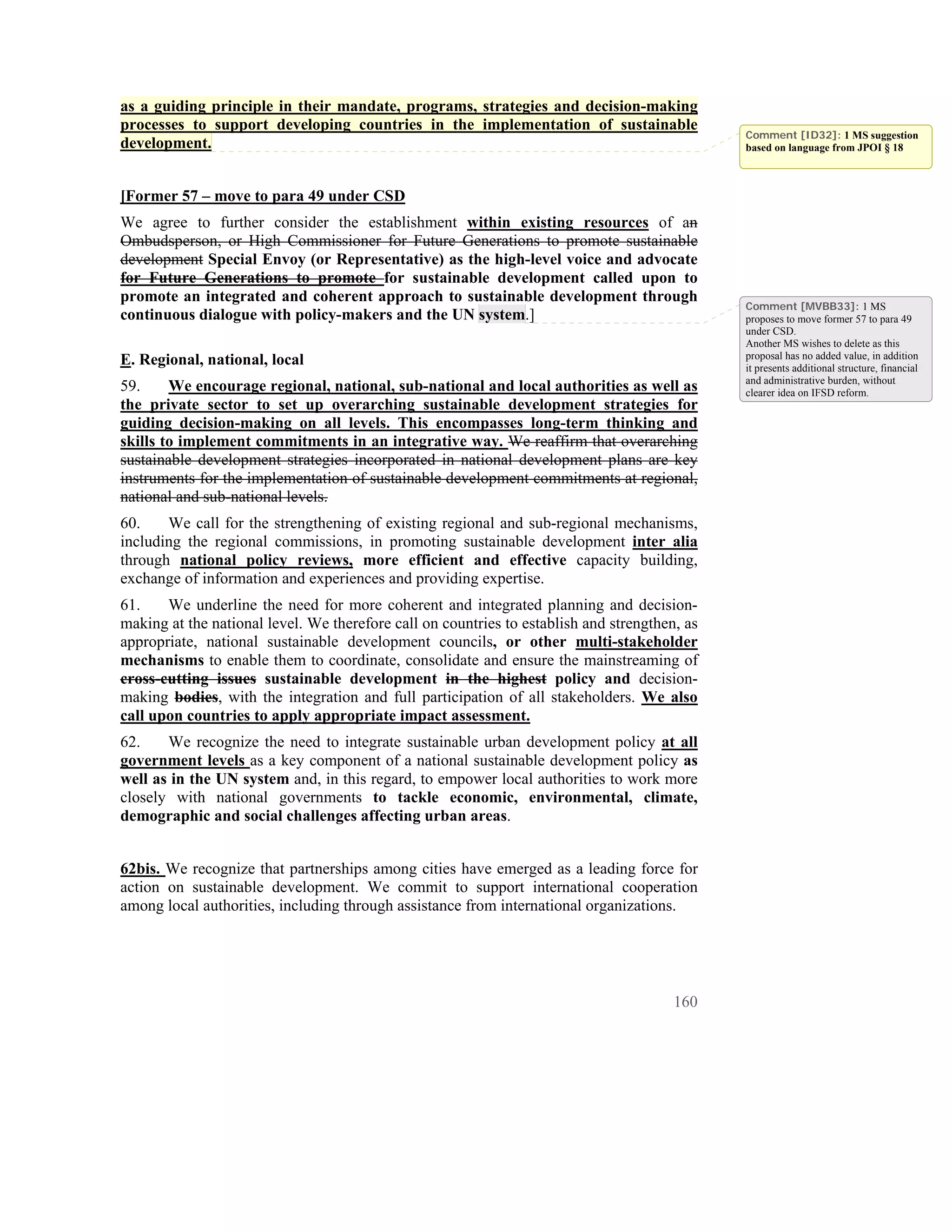 as a guiding principle in their mandate, programs, strategies and decision-making
processes to support developing countries in the implementation of sustainable
                                                                                               Comment [ID32]: 1 MS suggestion
development.                                                                                   based on language from JPOI § 18



[Former 57 – move to para 49 under CSD
We agree to further consider the establishment within existing resources of an
Ombudsperson, or High Commissioner for Future Generations to promote sustainable
development Special Envoy (or Representative) as the high-level voice and advocate
for Future Generations to promote for sustainable development called upon to
promote an integrated and coherent approach to sustainable development through
                                                                                               Comment [MVBB33]: 1 MS
continuous dialogue with policy-makers and the UN system.]                                     proposes to move former 57 to para 49
                                                                                               under CSD.
                                                                                               Another MS wishes to delete as this
E. Regional, national, local                                                                   proposal has no added value, in addition
                                                                                               it presents additional structure, financial
                                                                                               and administrative burden, without
59.     We encourage regional, national, sub-national and local authorities as well as         clearer idea on IFSD reform.
the private sector to set up overarching sustainable development strategies for
guiding decision-making on all levels. This encompasses long-term thinking and
skills to implement commitments in an integrative way. We reaffirm that overarching
sustainable development strategies incorporated in national development plans are key
instruments for the implementation of sustainable development commitments at regional,
national and sub-national levels.
60.    We call for the strengthening of existing regional and sub-regional mechanisms,
including the regional commissions, in promoting sustainable development inter alia
through national policy reviews, more efficient and effective capacity building,
exchange of information and experiences and providing expertise.
61.    We underline the need for more coherent and integrated planning and decision-
making at the national level. We therefore call on countries to establish and strengthen, as
appropriate, national sustainable development councils, or other multi-stakeholder
mechanisms to enable them to coordinate, consolidate and ensure the mainstreaming of
cross-cutting issues sustainable development in the highest policy and decision-
making bodies, with the integration and full participation of all stakeholders. We also
call upon countries to apply appropriate impact assessment.
62.    We recognize the need to integrate sustainable urban development policy at all
government levels as a key component of a national sustainable development policy as
well as in the UN system and, in this regard, to empower local authorities to work more
closely with national governments to tackle economic, environmental, climate,
demographic and social challenges affecting urban areas.


62bis. We recognize that partnerships among cities have emerged as a leading force for
action on sustainable development. We commit to support international cooperation
among local authorities, including through assistance from international organizations.




                                                                                        160
 