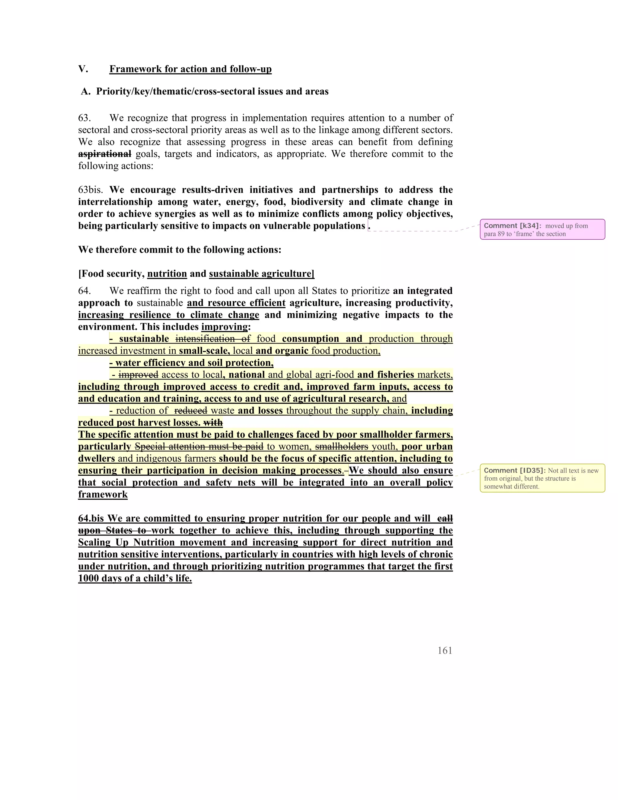 V.     Framework for action and follow-up

A. Priority/key/thematic/cross-sectoral issues and areas

63.     We recognize that progress in implementation requires attention to a number of
sectoral and cross-sectoral priority areas as well as to the linkage among different sectors.
We also recognize that assessing progress in these areas can benefit from defining
aspirational goals, targets and indicators, as appropriate. We therefore commit to the
following actions:

63bis. We encourage results-driven initiatives and partnerships to address the
interrelationship among water, energy, food, biodiversity and climate change in
order to achieve synergies as well as to minimize conflicts among policy objectives,
being particularly sensitive to impacts on vulnerable populations .                             Comment [k34]: moved up from
                                                                                                para 89 to ‘frame’ the section

We therefore commit to the following actions:

[Food security, nutrition and sustainable agriculture]
64.    We reaffirm the right to food and call upon all States to prioritize an integrated
approach to sustainable and resource efficient agriculture, increasing productivity,
increasing resilience to climate change and minimizing negative impacts to the
environment. This includes improving:
       - sustainable intensification of food consumption and production through
increased investment in small-scale, local and organic food production,
       - water efficiency and soil protection,
        - improved access to local, national and global agri-food and fisheries markets,
including through improved access to credit and, improved farm inputs, access to
and education and training, access to and use of agricultural research, and
       - reduction of reduced waste and losses throughout the supply chain, including
reduced post harvest losses. with
The specific attention must be paid to challenges faced by poor smallholder farmers,
particularly Special attention must be paid to women, smallholders youth, poor urban
dwellers and indigenous farmers should be the focus of specific attention, including to
ensuring their participation in decision making processes. We should also ensure                Comment [ID35]: Not all text is new
                                                                                                from original, but the structure is
that social protection and safety nets will be integrated into an overall policy                somewhat different.
framework

64.bis We are committed to ensuring proper nutrition for our people and will call
upon States to work together to achieve this, including through supporting the
Scaling Up Nutrition movement and increasing support for direct nutrition and
nutrition sensitive interventions, particularly in countries with high levels of chronic
under nutrition, and through prioritizing nutrition programmes that target the first
1000 days of a child’s life.




                                                                                         161
 