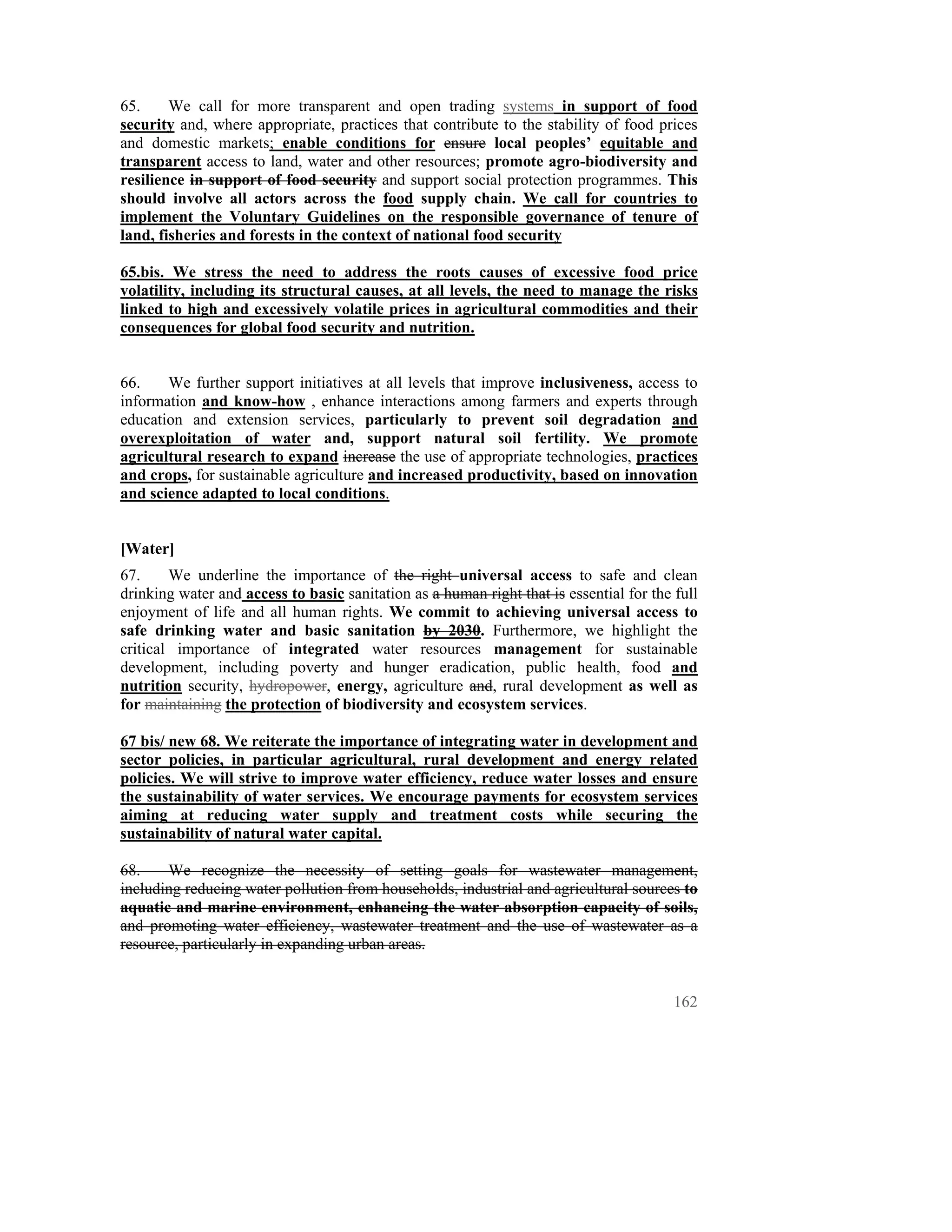 65.     We call for more transparent and open trading systems in support of food
security and, where appropriate, practices that contribute to the stability of food prices
and domestic markets; enable conditions for ensure local peoples’ equitable and
transparent access to land, water and other resources; promote agro-biodiversity and
resilience in support of food security and support social protection programmes. This
should involve all actors across the food supply chain. We call for countries to
implement the Voluntary Guidelines on the responsible governance of tenure of
land, fisheries and forests in the context of national food security

65.bis. We stress the need to address the roots causes of excessive food price
volatility, including its structural causes, at all levels, the need to manage the risks
linked to high and excessively volatile prices in agricultural commodities and their
consequences for global food security and nutrition.


66.    We further support initiatives at all levels that improve inclusiveness, access to
information and know-how , enhance interactions among farmers and experts through
education and extension services, particularly to prevent soil degradation and
overexploitation of water and, support natural soil fertility. We promote
agricultural research to expand increase the use of appropriate technologies, practices
and crops, for sustainable agriculture and increased productivity, based on innovation
and science adapted to local conditions.


[Water]
67.     We underline the importance of the right universal access to safe and clean
drinking water and access to basic sanitation as a human right that is essential for the full
enjoyment of life and all human rights. We commit to achieving universal access to
safe drinking water and basic sanitation by 2030. Furthermore, we highlight the
critical importance of integrated water resources management for sustainable
development, including poverty and hunger eradication, public health, food and
nutrition security, hydropower, energy, agriculture and, rural development as well as
for maintaining the protection of biodiversity and ecosystem services.

67 bis/ new 68. We reiterate the importance of integrating water in development and
sector policies, in particular agricultural, rural development and energy related
policies. We will strive to improve water efficiency, reduce water losses and ensure
the sustainability of water services. We encourage payments for ecosystem services
aiming at reducing water supply and treatment costs while securing the
sustainability of natural water capital.

68.    We recognize the necessity of setting goals for wastewater management,
including reducing water pollution from households, industrial and agricultural sources to
aquatic and marine environment, enhancing the water absorption capacity of soils,
and promoting water efficiency, wastewater treatment and the use of wastewater as a
resource, particularly in expanding urban areas.


                                                                                         162
 