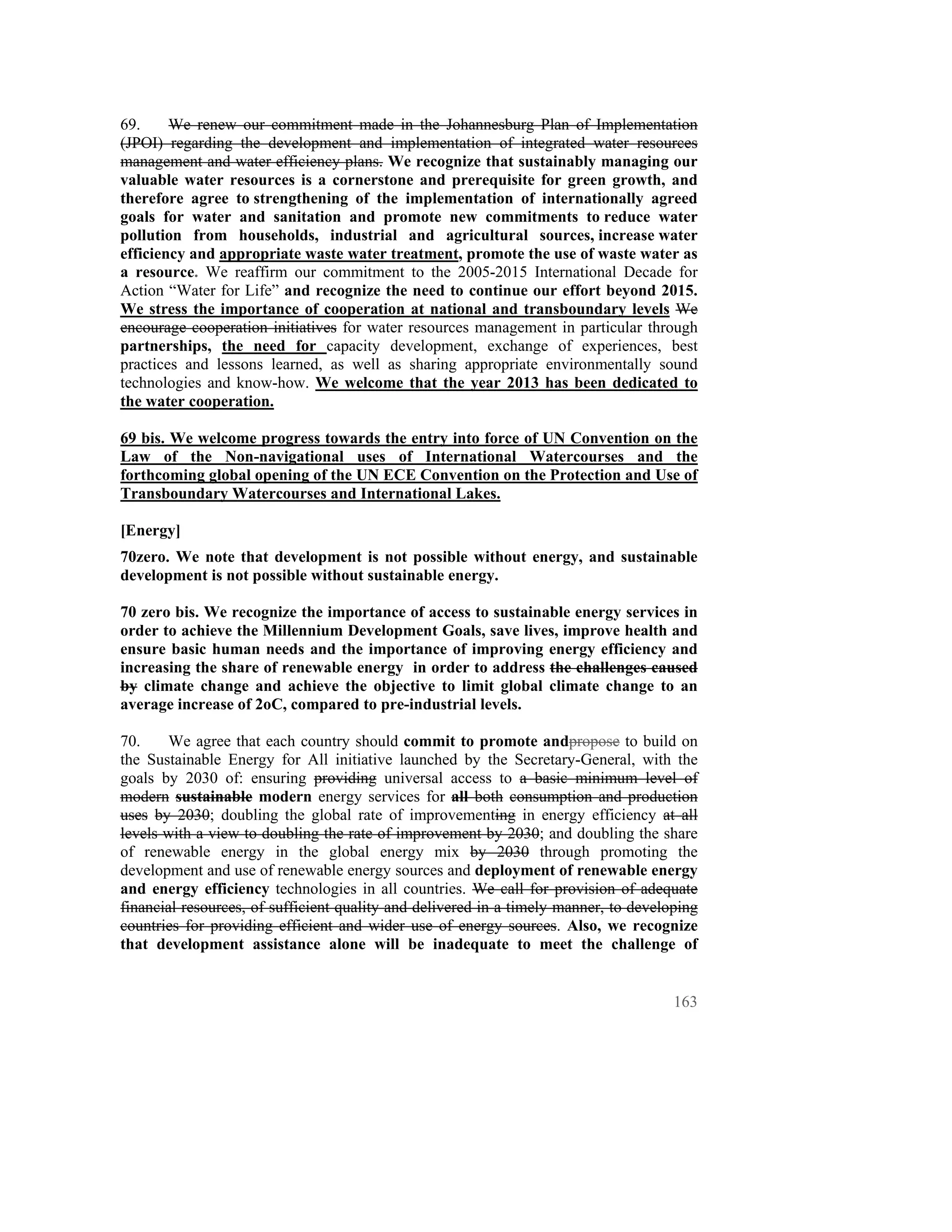 69.     We renew our commitment made in the Johannesburg Plan of Implementation
(JPOI) regarding the development and implementation of integrated water resources
management and water efficiency plans. We recognize that sustainably managing our
valuable water resources is a cornerstone and prerequisite for green growth, and
therefore agree to strengthening of the implementation of internationally agreed
goals for water and sanitation and promote new commitments to reduce water
pollution from households, industrial and agricultural sources, increase water
efficiency and appropriate waste water treatment, promote the use of waste water as
a resource. We reaffirm our commitment to the 2005-2015 International Decade for
Action “Water for Life” and recognize the need to continue our effort beyond 2015.
We stress the importance of cooperation at national and transboundary levels We
encourage cooperation initiatives for water resources management in particular through
partnerships, the need for capacity development, exchange of experiences, best
practices and lessons learned, as well as sharing appropriate environmentally sound
technologies and know-how. We welcome that the year 2013 has been dedicated to
the water cooperation.

69 bis. We welcome progress towards the entry into force of UN Convention on the
Law of the Non-navigational uses of International Watercourses and the
forthcoming global opening of the UN ECE Convention on the Protection and Use of
Transboundary Watercourses and International Lakes.

[Energy]
70zero. We note that development is not possible without energy, and sustainable
development is not possible without sustainable energy.

70 zero bis. We recognize the importance of access to sustainable energy services in
order to achieve the Millennium Development Goals, save lives, improve health and
ensure basic human needs and the importance of improving energy efficiency and
increasing the share of renewable energy in order to address the challenges caused
by climate change and achieve the objective to limit global climate change to an
average increase of 2oC, compared to pre-industrial levels.

70.     We agree that each country should commit to promote andpropose to build on
the Sustainable Energy for All initiative launched by the Secretary-General, with the
goals by 2030 of: ensuring providing universal access to a basic minimum level of
modern sustainable modern energy services for all both consumption and production
uses by 2030; doubling the global rate of improvementing in energy efficiency at all
levels with a view to doubling the rate of improvement by 2030; and doubling the share
of renewable energy in the global energy mix by 2030 through promoting the
development and use of renewable energy sources and deployment of renewable energy
and energy efficiency technologies in all countries. We call for provision of adequate
financial resources, of sufficient quality and delivered in a timely manner, to developing
countries for providing efficient and wider use of energy sources. Also, we recognize
that development assistance alone will be inadequate to meet the challenge of


                                                                                      163
 
