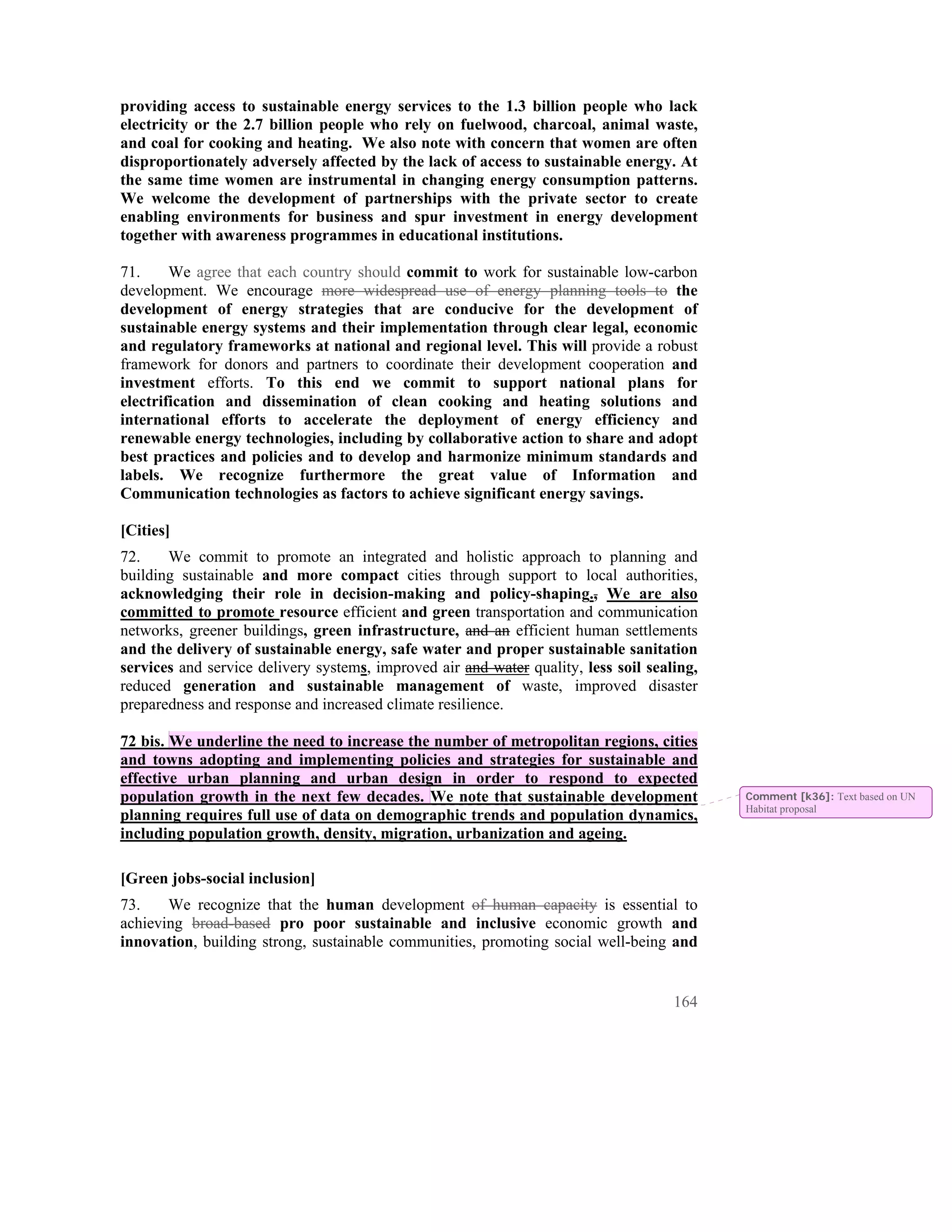 providing access to sustainable energy services to the 1.3 billion people who lack
electricity or the 2.7 billion people who rely on fuelwood, charcoal, animal waste,
and coal for cooking and heating. We also note with concern that women are often
disproportionately adversely affected by the lack of access to sustainable energy. At
the same time women are instrumental in changing energy consumption patterns.
We welcome the development of partnerships with the private sector to create
enabling environments for business and spur investment in energy development
together with awareness programmes in educational institutions.

71.     We agree that each country should commit to work for sustainable low-carbon
development. We encourage more widespread use of energy planning tools to the
development of energy strategies that are conducive for the development of
sustainable energy systems and their implementation through clear legal, economic
and regulatory frameworks at national and regional level. This will provide a robust
framework for donors and partners to coordinate their development cooperation and
investment efforts. To this end we commit to support national plans for
electrification and dissemination of clean cooking and heating solutions and
international efforts to accelerate the deployment of energy efficiency and
renewable energy technologies, including by collaborative action to share and adopt
best practices and policies and to develop and harmonize minimum standards and
labels. We recognize furthermore the great value of Information and
Communication technologies as factors to achieve significant energy savings.

[Cities]
72.    We commit to promote an integrated and holistic approach to planning and
building sustainable and more compact cities through support to local authorities,
acknowledging their role in decision-making and policy-shaping., We are also
committed to promote resource efficient and green transportation and communication
networks, greener buildings, green infrastructure, and an efficient human settlements
and the delivery of sustainable energy, safe water and proper sustainable sanitation
services and service delivery systems, improved air and water quality, less soil sealing,
reduced generation and sustainable management of waste, improved disaster
preparedness and response and increased climate resilience.

72 bis. We underline the need to increase the number of metropolitan regions, cities
and towns adopting and implementing policies and strategies for sustainable and
effective urban planning and urban design in order to respond to expected
population growth in the next few decades. We note that sustainable development             Comment [k36]: Text based on UN
                                                                                            Habitat proposal
planning requires full use of data on demographic trends and population dynamics,
including population growth, density, migration, urbanization and ageing.

[Green jobs-social inclusion]
73.    We recognize that the human development of human capacity is essential to
achieving broad-based pro poor sustainable and inclusive economic growth and
innovation, building strong, sustainable communities, promoting social well-being and


                                                                                     164
 