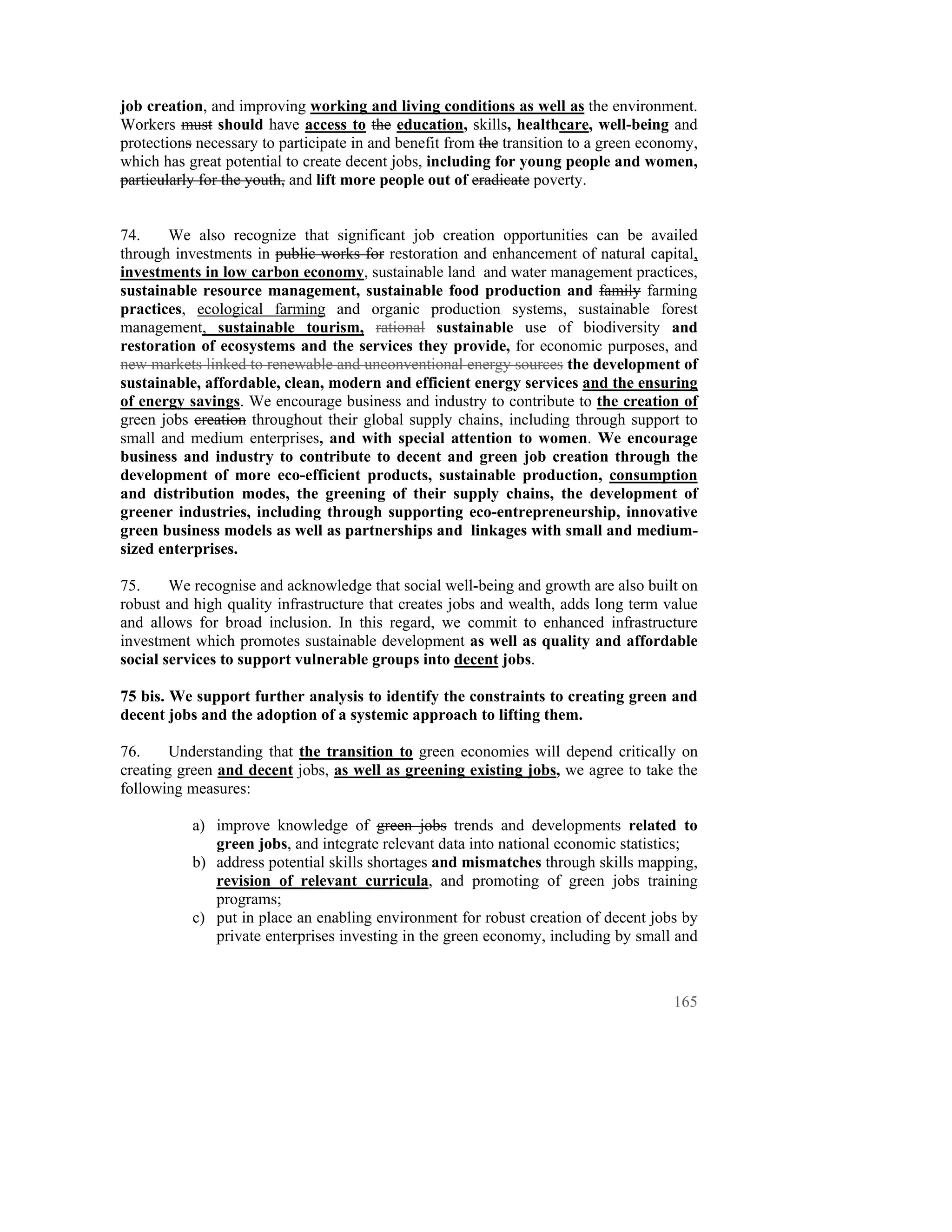 job creation, and improving working and living conditions as well as the environment.
Workers must should have access to the education, skills, healthcare, well-being and
protections necessary to participate in and benefit from the transition to a green economy,
which has great potential to create decent jobs, including for young people and women,
particularly for the youth, and lift more people out of eradicate poverty.


74.    We also recognize that significant job creation opportunities can be availed
through investments in public works for restoration and enhancement of natural capital,
investments in low carbon economy, sustainable land and water management practices,
sustainable resource management, sustainable food production and family farming
practices, ecological farming and organic production systems, sustainable forest
management, sustainable tourism, rational sustainable use of biodiversity and
restoration of ecosystems and the services they provide, for economic purposes, and
new markets linked to renewable and unconventional energy sources the development of
sustainable, affordable, clean, modern and efficient energy services and the ensuring
of energy savings. We encourage business and industry to contribute to the creation of
green jobs creation throughout their global supply chains, including through support to
small and medium enterprises, and with special attention to women. We encourage
business and industry to contribute to decent and green job creation through the
development of more eco-efficient products, sustainable production, consumption
and distribution modes, the greening of their supply chains, the development of
greener industries, including through supporting eco-entrepreneurship, innovative
green business models as well as partnerships and linkages with small and medium-
sized enterprises.

75.     We recognise and acknowledge that social well-being and growth are also built on
robust and high quality infrastructure that creates jobs and wealth, adds long term value
and allows for broad inclusion. In this regard, we commit to enhanced infrastructure
investment which promotes sustainable development as well as quality and affordable
social services to support vulnerable groups into decent jobs.

75 bis. We support further analysis to identify the constraints to creating green and
decent jobs and the adoption of a systemic approach to lifting them.

76.     Understanding that the transition to green economies will depend critically on
creating green and decent jobs, as well as greening existing jobs, we agree to take the
following measures:

           a) improve knowledge of green jobs trends and developments related to
              green jobs, and integrate relevant data into national economic statistics;
           b) address potential skills shortages and mismatches through skills mapping,
              revision of relevant curricula, and promoting of green jobs training
              programs;
           c) put in place an enabling environment for robust creation of decent jobs by
              private enterprises investing in the green economy, including by small and



                                                                                       165
 
