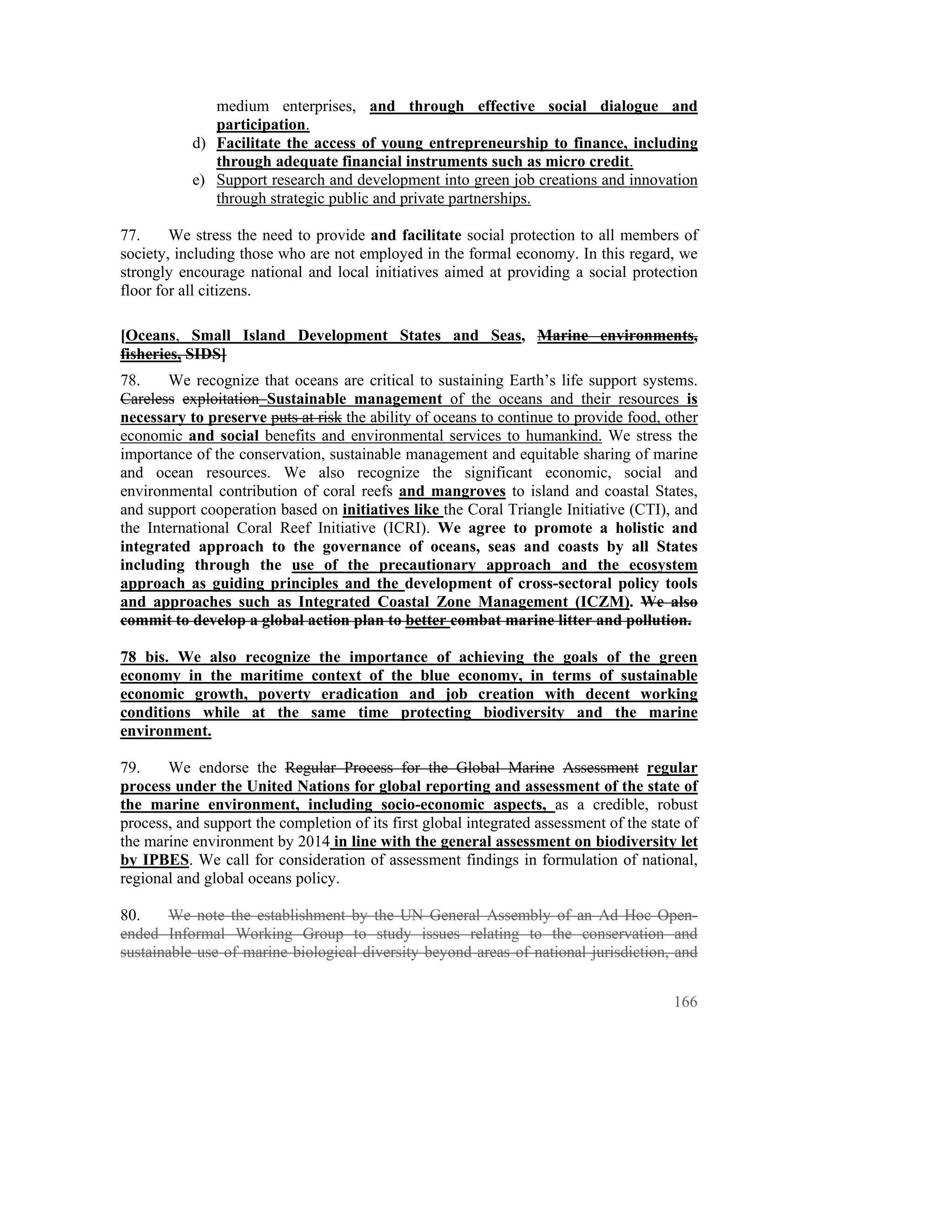 medium enterprises, and through effective social dialogue and
              participation.
           d) Facilitate the access of young entrepreneurship to finance, including
              through adequate financial instruments such as micro credit.
           e) Support research and development into green job creations and innovation
              through strategic public and private partnerships.

77.     We stress the need to provide and facilitate social protection to all members of
society, including those who are not employed in the formal economy. In this regard, we
strongly encourage national and local initiatives aimed at providing a social protection
floor for all citizens.

[Oceans, Small Island Development States and Seas, Marine environments,
fisheries, SIDS]
78.    We recognize that oceans are critical to sustaining Earth’s life support systems.
Careless exploitation Sustainable management of the oceans and their resources is
necessary to preserve puts at risk the ability of oceans to continue to provide food, other
economic and social benefits and environmental services to humankind. We stress the
importance of the conservation, sustainable management and equitable sharing of marine
and ocean resources. We also recognize the significant economic, social and
environmental contribution of coral reefs and mangroves to island and coastal States,
and support cooperation based on initiatives like the Coral Triangle Initiative (CTI), and
the International Coral Reef Initiative (ICRI). We agree to promote a holistic and
integrated approach to the governance of oceans, seas and coasts by all States
including through the use of the precautionary approach and the ecosystem
approach as guiding principles and the development of cross-sectoral policy tools
and approaches such as Integrated Coastal Zone Management (ICZM). We also
commit to develop a global action plan to better combat marine litter and pollution.

78 bis. We also recognize the importance of achieving the goals of the green
economy in the maritime context of the blue economy, in terms of sustainable
economic growth, poverty eradication and job creation with decent working
conditions while at the same time protecting biodiversity and the marine
environment.

79.    We endorse the Regular Process for the Global Marine Assessment regular
process under the United Nations for global reporting and assessment of the state of
the marine environment, including socio-economic aspects, as a credible, robust
process, and support the completion of its first global integrated assessment of the state of
the marine environment by 2014 in line with the general assessment on biodiversity let
by IPBES. We call for consideration of assessment findings in formulation of national,
regional and global oceans policy.

80.     We note the establishment by the UN General Assembly of an Ad Hoc Open-
ended Informal Working Group to study issues relating to the conservation and
sustainable use of marine biological diversity beyond areas of national jurisdiction, and


                                                                                         166
 