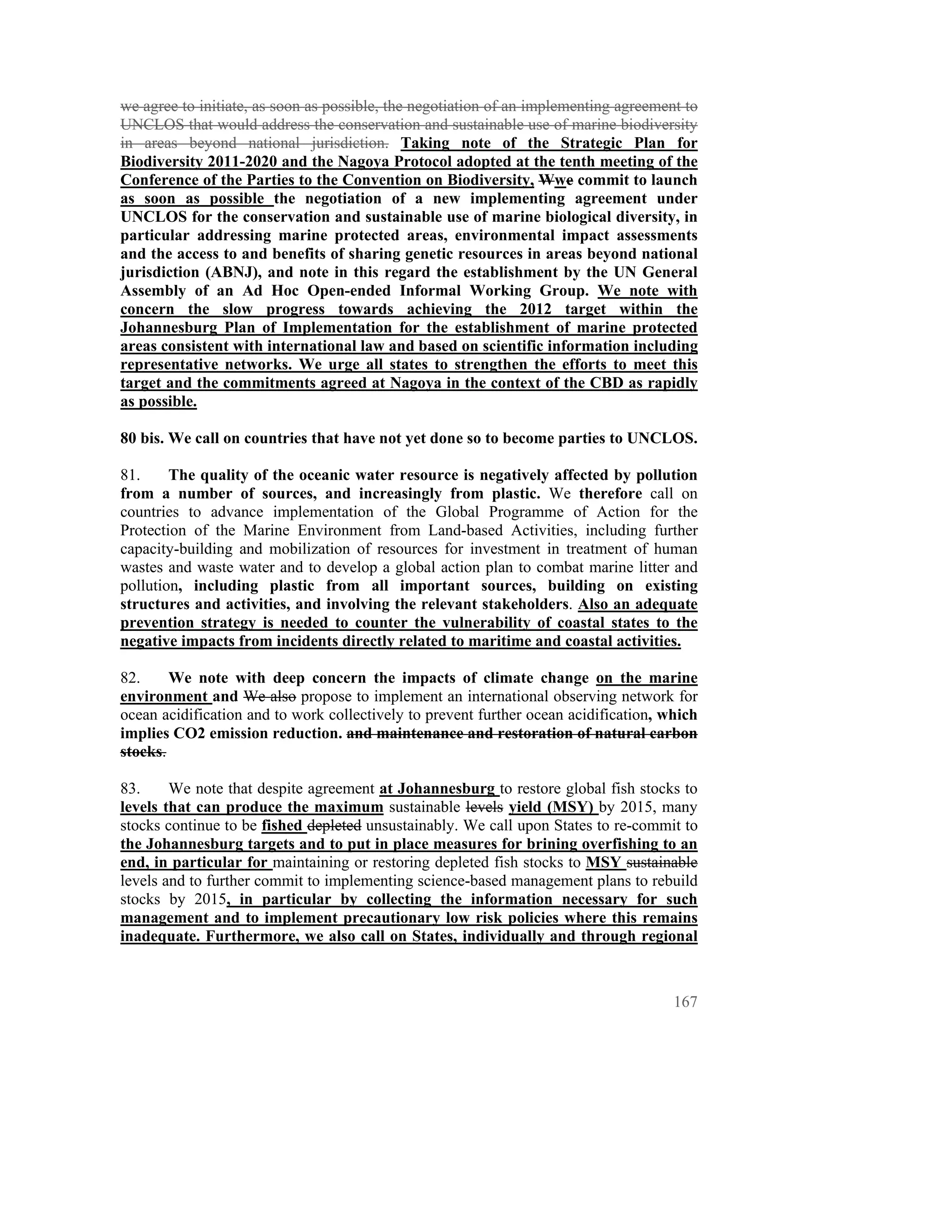 we agree to initiate, as soon as possible, the negotiation of an implementing agreement to
UNCLOS that would address the conservation and sustainable use of marine biodiversity
in areas beyond national jurisdiction. Taking note of the Strategic Plan for
Biodiversity 2011-2020 and the Nagoya Protocol adopted at the tenth meeting of the
Conference of the Parties to the Convention on Biodiversity, Wwe commit to launch
as soon as possible the negotiation of a new implementing agreement under
UNCLOS for the conservation and sustainable use of marine biological diversity, in
particular addressing marine protected areas, environmental impact assessments
and the access to and benefits of sharing genetic resources in areas beyond national
jurisdiction (ABNJ), and note in this regard the establishment by the UN General
Assembly of an Ad Hoc Open-ended Informal Working Group. We note with
concern the slow progress towards achieving the 2012 target within the
Johannesburg Plan of Implementation for the establishment of marine protected
areas consistent with international law and based on scientific information including
representative networks. We urge all states to strengthen the efforts to meet this
target and the commitments agreed at Nagoya in the context of the CBD as rapidly
as possible.

80 bis. We call on countries that have not yet done so to become parties to UNCLOS.

81.     The quality of the oceanic water resource is negatively affected by pollution
from a number of sources, and increasingly from plastic. We therefore call on
countries to advance implementation of the Global Programme of Action for the
Protection of the Marine Environment from Land-based Activities, including further
capacity-building and mobilization of resources for investment in treatment of human
wastes and waste water and to develop a global action plan to combat marine litter and
pollution, including plastic from all important sources, building on existing
structures and activities, and involving the relevant stakeholders. Also an adequate
prevention strategy is needed to counter the vulnerability of coastal states to the
negative impacts from incidents directly related to maritime and coastal activities.

82.     We note with deep concern the impacts of climate change on the marine
environment and We also propose to implement an international observing network for
ocean acidification and to work collectively to prevent further ocean acidification, which
implies CO2 emission reduction. and maintenance and restoration of natural carbon
stocks.

83.     We note that despite agreement at Johannesburg to restore global fish stocks to
levels that can produce the maximum sustainable levels yield (MSY) by 2015, many
stocks continue to be fished depleted unsustainably. We call upon States to re-commit to
the Johannesburg targets and to put in place measures for brining overfishing to an
end, in particular for maintaining or restoring depleted fish stocks to MSY sustainable
levels and to further commit to implementing science-based management plans to rebuild
stocks by 2015, in particular by collecting the information necessary for such
management and to implement precautionary low risk policies where this remains
inadequate. Furthermore, we also call on States, individually and through regional



                                                                                      167
 