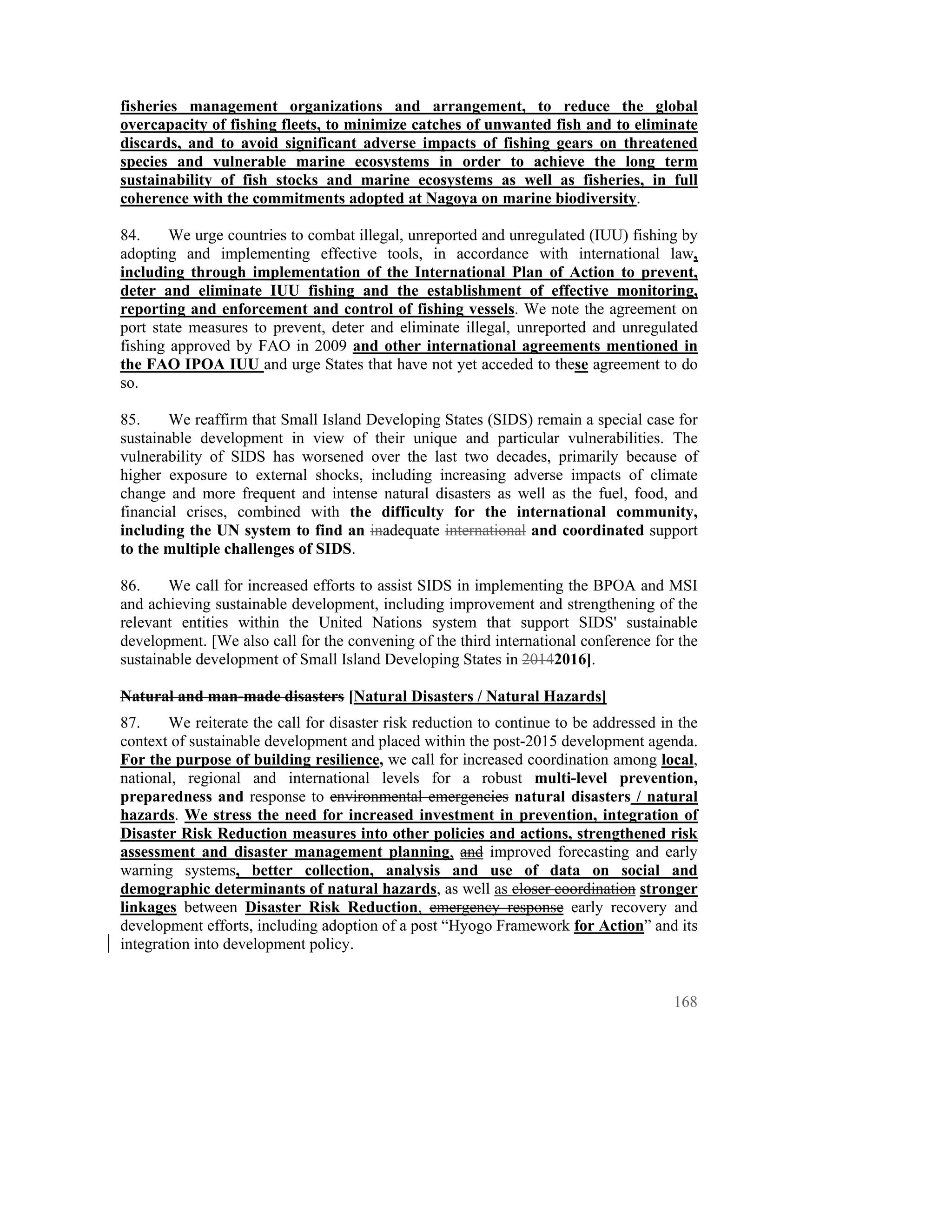 fisheries management organizations and arrangement, to reduce the global
overcapacity of fishing fleets, to minimize catches of unwanted fish and to eliminate
discards, and to avoid significant adverse impacts of fishing gears on threatened
species and vulnerable marine ecosystems in order to achieve the long term
sustainability of fish stocks and marine ecosystems as well as fisheries, in full
coherence with the commitments adopted at Nagoya on marine biodiversity.

84.     We urge countries to combat illegal, unreported and unregulated (IUU) fishing by
adopting and implementing effective tools, in accordance with international law,
including through implementation of the International Plan of Action to prevent,
deter and eliminate IUU fishing and the establishment of effective monitoring,
reporting and enforcement and control of fishing vessels. We note the agreement on
port state measures to prevent, deter and eliminate illegal, unreported and unregulated
fishing approved by FAO in 2009 and other international agreements mentioned in
the FAO IPOA IUU and urge States that have not yet acceded to these agreement to do
so.

85.     We reaffirm that Small Island Developing States (SIDS) remain a special case for
sustainable development in view of their unique and particular vulnerabilities. The
vulnerability of SIDS has worsened over the last two decades, primarily because of
higher exposure to external shocks, including increasing adverse impacts of climate
change and more frequent and intense natural disasters as well as the fuel, food, and
financial crises, combined with the difficulty for the international community,
including the UN system to find an inadequate international and coordinated support
to the multiple challenges of SIDS.

86.    We call for increased efforts to assist SIDS in implementing the BPOA and MSI
and achieving sustainable development, including improvement and strengthening of the
relevant entities within the United Nations system that support SIDS' sustainable
development. [We also call for the convening of the third international conference for the
sustainable development of Small Island Developing States in 20142016].

Natural and man-made disasters [Natural Disasters / Natural Hazards]
87.     We reiterate the call for disaster risk reduction to continue to be addressed in the
context of sustainable development and placed within the post-2015 development agenda.
For the purpose of building resilience, we call for increased coordination among local,
national, regional and international levels for a robust multi-level prevention,
preparedness and response to environmental emergencies natural disasters / natural
hazards. We stress the need for increased investment in prevention, integration of
Disaster Risk Reduction measures into other policies and actions, strengthened risk
assessment and disaster management planning, and improved forecasting and early
warning systems, better collection, analysis and use of data on social and
demographic determinants of natural hazards, as well as closer coordination stronger
linkages between Disaster Risk Reduction, emergency response early recovery and
development efforts, including adoption of a post “Hyogo Framework for Action” and its
integration into development policy.


                                                                                        168
 