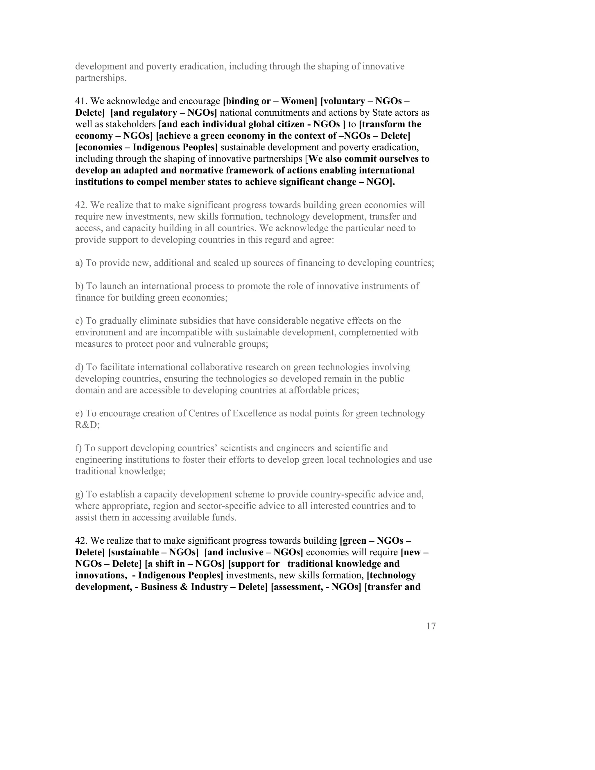 development and poverty eradication, including through the shaping of innovative
partnerships.

41. We acknowledge and encourage [binding or – Women] [voluntary – NGOs –
Delete] [and regulatory – NGOs] national commitments and actions by State actors as
well as stakeholders [and each individual global citizen - NGOs ] to [transform the
economy – NGOs] [achieve a green economy in the context of –NGOs – Delete]
[economies – Indigenous Peoples] sustainable development and poverty eradication,
including through the shaping of innovative partnerships [We also commit ourselves to
develop an adapted and normative framework of actions enabling international
institutions to compel member states to achieve significant change – NGO].

42. We realize that to make significant progress towards building green economies will
require new investments, new skills formation, technology development, transfer and
access, and capacity building in all countries. We acknowledge the particular need to
provide support to developing countries in this regard and agree:

a) To provide new, additional and scaled up sources of financing to developing countries;

b) To launch an international process to promote the role of innovative instruments of
finance for building green economies;

c) To gradually eliminate subsidies that have considerable negative effects on the
environment and are incompatible with sustainable development, complemented with
measures to protect poor and vulnerable groups;

d) To facilitate international collaborative research on green technologies involving
developing countries, ensuring the technologies so developed remain in the public
domain and are accessible to developing countries at affordable prices;

e) To encourage creation of Centres of Excellence as nodal points for green technology
R&D;

f) To support developing countries’ scientists and engineers and scientific and
engineering institutions to foster their efforts to develop green local technologies and use
traditional knowledge;

g) To establish a capacity development scheme to provide country-specific advice and,
where appropriate, region and sector-specific advice to all interested countries and to
assist them in accessing available funds.

42. We realize that to make significant progress towards building [green – NGOs –
Delete] [sustainable – NGOs] [and inclusive – NGOs] economies will require [new –
NGOs – Delete] [a shift in – NGOs] [support for traditional knowledge and
innovations, - Indigenous Peoples] investments, new skills formation, [technology
development, - Business & Industry – Delete] [assessment, - NGOs] [transfer and


                                                                                          17
 