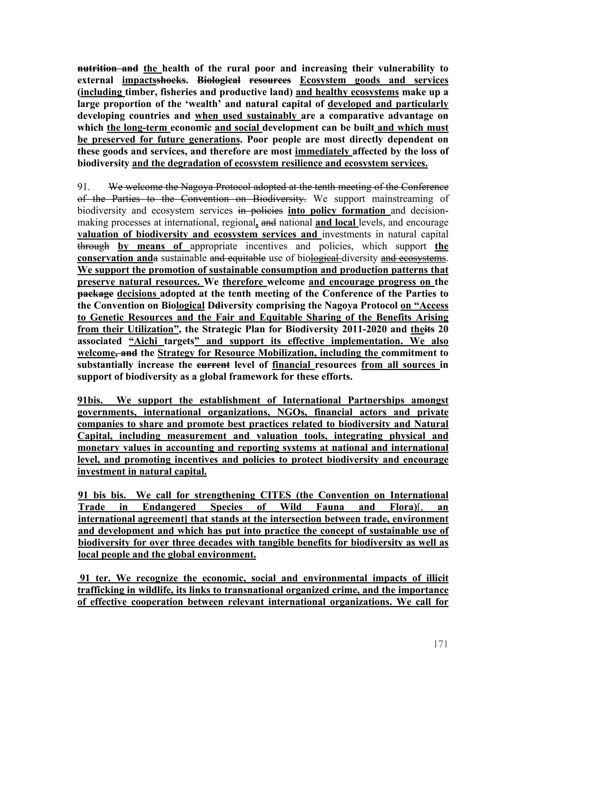 nutrition and the health of the rural poor and increasing their vulnerability to
external impactsshocks. Biological resources Ecosystem goods and services
(including timber, fisheries and productive land) and healthy ecosystems make up a
large proportion of the ‘wealth’ and natural capital of developed and particularly
developing countries and when used sustainably are a comparative advantage on
which the long-term economic and social development can be built and which must
be preserved for future generations. Poor people are most directly dependent on
these goods and services, and therefore are most immediately affected by the loss of
biodiversity and the degradation of ecosystem resilience and ecosystem services.

91.    We welcome the Nagoya Protocol adopted at the tenth meeting of the Conference
of the Parties to the Convention on Biodiversity. We support mainstreaming of
biodiversity and ecosystem services in policies into policy formation and decision-
making processes at international, regional, and national and local levels, and encourage
valuation of biodiversity and ecosystem services and investments in natural capital
through by means of appropriate incentives and policies, which support the
conservation anda sustainable and equitable use of biological diversity and ecosystems.
We support the promotion of sustainable consumption and production patterns that
preserve natural resources. We therefore welcome and encourage progress on the
package decisions adopted at the tenth meeting of the Conference of the Parties to
the Convention on Biological Ddiversity comprising the Nagoya Protocol on “Access
to Genetic Resources and the Fair and Equitable Sharing of the Benefits Arising
from their Utilization”, the Strategic Plan for Biodiversity 2011-2020 and theits 20
associated “Aichi targets” and support its effective implementation. We also
welcome, and the Strategy for Resource Mobilization, including the commitment to
substantially increase the current level of financial resources from all sources in
support of biodiversity as a global framework for these efforts.

91bis. We support the establishment of International Partnerships amongst
governments, international organizations, NGOs, financial actors and private
companies to share and promote best practices related to biodiversity and Natural
Capital, including measurement and valuation tools, integrating physical and
monetary values in accounting and reporting systems at national and international
level, and promoting incentives and policies to protect biodiversity and encourage
investment in natural capital.

91 bis bis. We call for strengthening CITES (the Convention on International
Trade in Endangered Species of Wild Fauna and Flora)[, an
international agreement] that stands at the intersection between trade, environment
and development and which has put into practice the concept of sustainable use of
biodiversity for over three decades with tangible benefits for biodiversity as well as
local people and the global environment.

 91 ter. We recognize the economic, social and environmental impacts of illicit
trafficking in wildlife, its links to transnational organized crime, and the importance
of effective cooperation between relevant international organizations. We call for



                                                                                     171
 