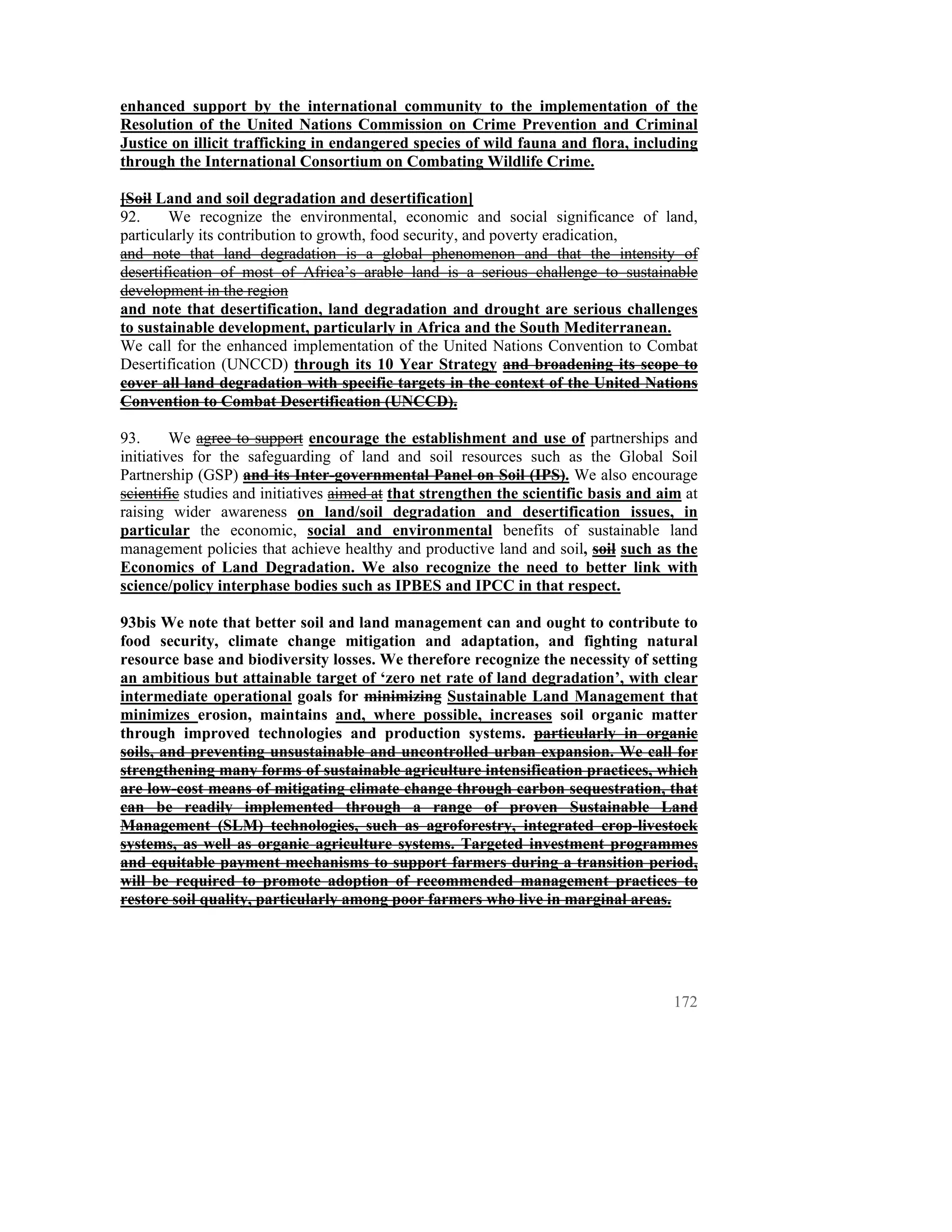 enhanced support by the international community to the implementation of the
Resolution of the United Nations Commission on Crime Prevention and Criminal
Justice on illicit trafficking in endangered species of wild fauna and flora, including
through the International Consortium on Combating Wildlife Crime.

[Soil Land and soil degradation and desertification]
92.     We recognize the environmental, economic and social significance of land,
particularly its contribution to growth, food security, and poverty eradication,
and note that land degradation is a global phenomenon and that the intensity of
desertification of most of Africa’s arable land is a serious challenge to sustainable
development in the region
and note that desertification, land degradation and drought are serious challenges
to sustainable development, particularly in Africa and the South Mediterranean.
We call for the enhanced implementation of the United Nations Convention to Combat
Desertification (UNCCD) through its 10 Year Strategy and broadening its scope to
cover all land degradation with specific targets in the context of the United Nations
Convention to Combat Desertification (UNCCD).

93.      We agree to support encourage the establishment and use of partnerships and
initiatives for the safeguarding of land and soil resources such as the Global Soil
Partnership (GSP) and its Inter-governmental Panel on Soil (IPS). We also encourage
scientific studies and initiatives aimed at that strengthen the scientific basis and aim at
raising wider awareness on land/soil degradation and desertification issues, in
particular the economic, social and environmental benefits of sustainable land
management policies that achieve healthy and productive land and soil, soil such as the
Economics of Land Degradation. We also recognize the need to better link with
science/policy interphase bodies such as IPBES and IPCC in that respect.

93bis We note that better soil and land management can and ought to contribute to
food security, climate change mitigation and adaptation, and fighting natural
resource base and biodiversity losses. We therefore recognize the necessity of setting
an ambitious but attainable target of ‘zero net rate of land degradation’, with clear
intermediate operational goals for minimizing Sustainable Land Management that
minimizes erosion, maintains and, where possible, increases soil organic matter
through improved technologies and production systems. particularly in organic
soils, and preventing unsustainable and uncontrolled urban expansion. We call for
strengthening many forms of sustainable agriculture intensification practices, which
are low-cost means of mitigating climate change through carbon sequestration, that
can be readily implemented through a range of proven Sustainable Land
Management (SLM) technologies, such as agroforestry, integrated crop-livestock
systems, as well as organic agriculture systems. Targeted investment programmes
and equitable payment mechanisms to support farmers during a transition period,
will be required to promote adoption of recommended management practices to
restore soil quality, particularly among poor farmers who live in marginal areas.




                                                                                       172
 