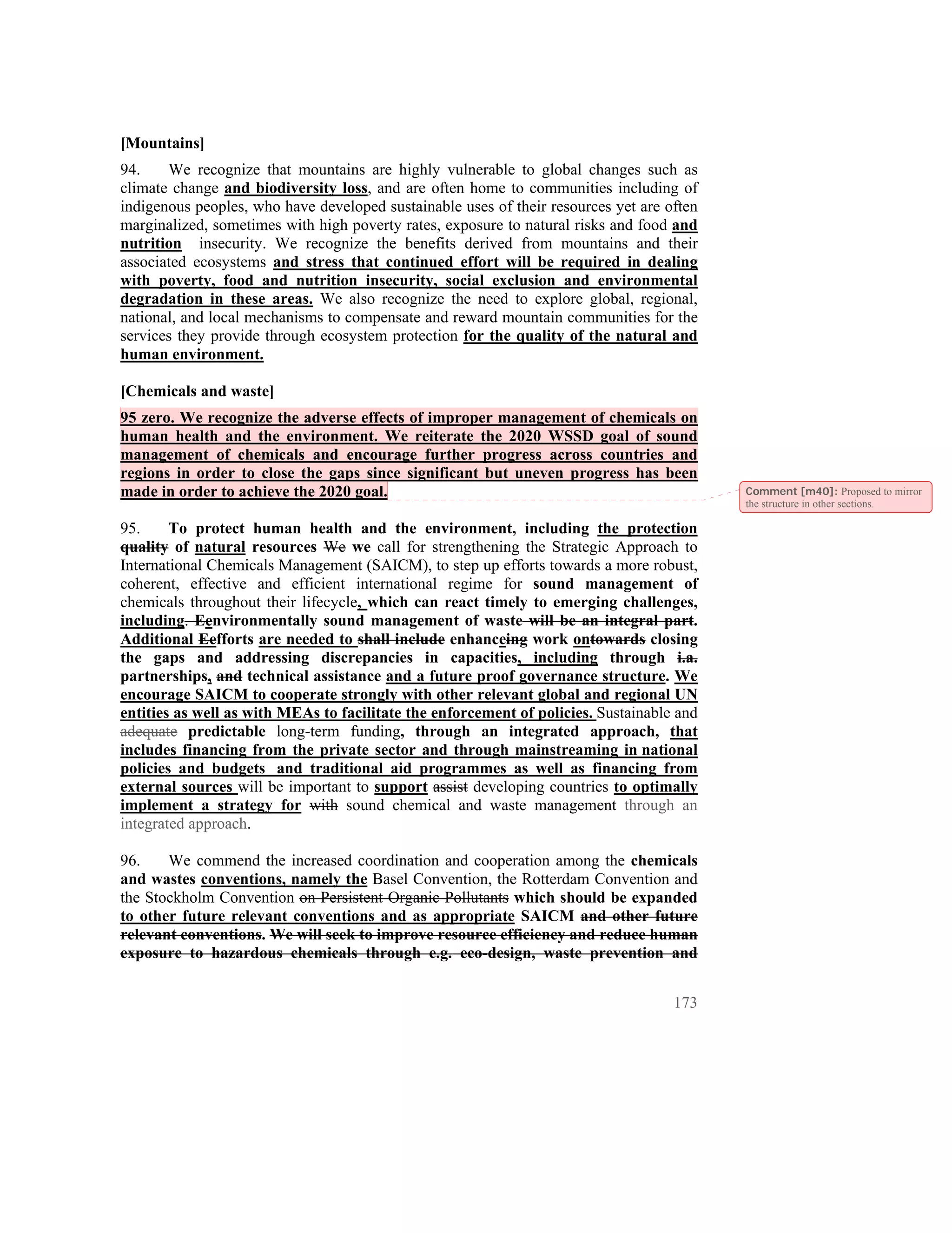 [Mountains]
94.    We recognize that mountains are highly vulnerable to global changes such as
climate change and biodiversity loss, and are often home to communities including of
indigenous peoples, who have developed sustainable uses of their resources yet are often
marginalized, sometimes with high poverty rates, exposure to natural risks and food and
nutrition insecurity. We recognize the benefits derived from mountains and their
associated ecosystems and stress that continued effort will be required in dealing
with poverty, food and nutrition insecurity, social exclusion and environmental
degradation in these areas. We also recognize the need to explore global, regional,
national, and local mechanisms to compensate and reward mountain communities for the
services they provide through ecosystem protection for the quality of the natural and
human environment.

[Chemicals and waste]
95 zero. We recognize the adverse effects of improper management of chemicals on
human health and the environment. We reiterate the 2020 WSSD goal of sound
management of chemicals and encourage further progress across countries and
regions in order to close the gaps since significant but uneven progress has been
made in order to achieve the 2020 goal.                                                    Comment [m40]: Proposed to mirror
                                                                                           the structure in other sections.

95.     To protect human health and the environment, including the protection
quality of natural resources We we call for strengthening the Strategic Approach to
International Chemicals Management (SAICM), to step up efforts towards a more robust,
coherent, effective and efficient international regime for sound management of
chemicals throughout their lifecycle, which can react timely to emerging challenges,
including. Eenvironmentally sound management of waste will be an integral part.
Additional Eefforts are needed to shall include enhanceing work ontowards closing
the gaps and addressing discrepancies in capacities, including through i.a.
partnerships, and technical assistance and a future proof governance structure. We
encourage SAICM to cooperate strongly with other relevant global and regional UN
entities as well as with MEAs to facilitate the enforcement of policies. Sustainable and
adequate predictable long-term funding, through an integrated approach, that
includes financing from the private sector and through mainstreaming in national
policies and budgets and traditional aid programmes as well as financing from
external sources will be important to support assist developing countries to optimally
implement a strategy for with sound chemical and waste management through an
integrated approach.

96.    We commend the increased coordination and cooperation among the chemicals
and wastes conventions, namely the Basel Convention, the Rotterdam Convention and
the Stockholm Convention on Persistent Organic Pollutants which should be expanded
to other future relevant conventions and as appropriate SAICM and other future
relevant conventions. We will seek to improve resource efficiency and reduce human
exposure to hazardous chemicals through e.g. eco-design, waste prevention and


                                                                                    173
 