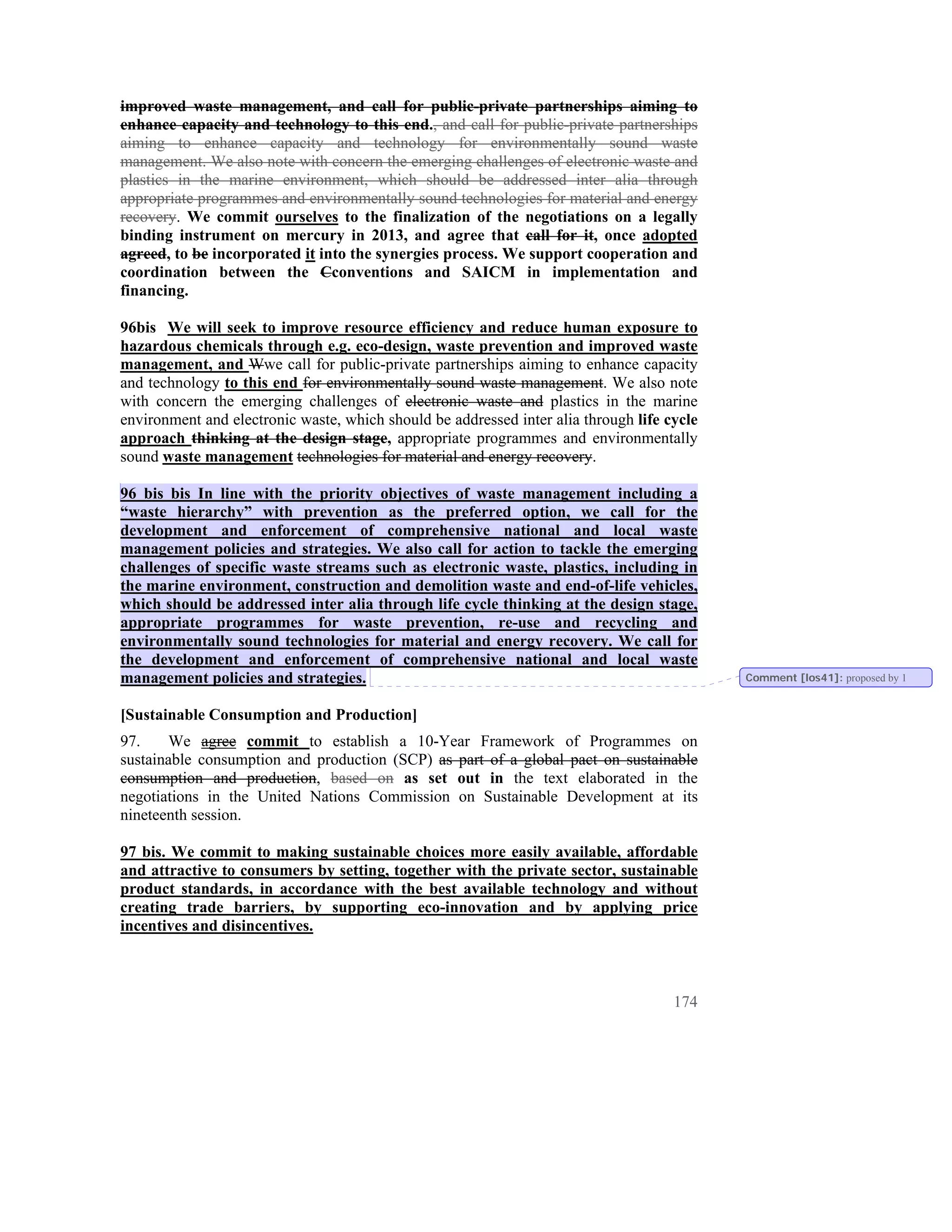 improved waste management, and call for public-private partnerships aiming to
enhance capacity and technology to this end., and call for public-private partnerships
aiming to enhance capacity and technology for environmentally sound waste
management. We also note with concern the emerging challenges of electronic waste and
plastics in the marine environment, which should be addressed inter alia through
appropriate programmes and environmentally sound technologies for material and energy
recovery. We commit ourselves to the finalization of the negotiations on a legally
binding instrument on mercury in 2013, and agree that call for it, once adopted
agreed, to be incorporated it into the synergies process. We support cooperation and
coordination between the Cconventions and SAICM in implementation and
financing.

96bis We will seek to improve resource efficiency and reduce human exposure to
hazardous chemicals through e.g. eco-design, waste prevention and improved waste
management, and Wwe call for public-private partnerships aiming to enhance capacity
and technology to this end for environmentally sound waste management. We also note
with concern the emerging challenges of electronic waste and plastics in the marine
environment and electronic waste, which should be addressed inter alia through life cycle
approach thinking at the design stage, appropriate programmes and environmentally
sound waste management technologies for material and energy recovery.

96 bis bis In line with the priority objectives of waste management including a
“waste hierarchy” with prevention as the preferred option, we call for the
development and enforcement of comprehensive national and local waste
management policies and strategies. We also call for action to tackle the emerging
challenges of specific waste streams such as electronic waste, plastics, including in
the marine environment, construction and demolition waste and end-of-life vehicles,
which should be addressed inter alia through life cycle thinking at the design stage,
appropriate programmes for waste prevention, re-use and recycling and
environmentally sound technologies for material and energy recovery. We call for
the development and enforcement of comprehensive national and local waste
management policies and strategies.                                                         Comment [los41]: proposed by 1


[Sustainable Consumption and Production]
97.    We agree commit to establish a 10-Year Framework of Programmes on
sustainable consumption and production (SCP) as part of a global pact on sustainable
consumption and production, based on as set out in the text elaborated in the
negotiations in the United Nations Commission on Sustainable Development at its
nineteenth session.

97 bis. We commit to making sustainable choices more easily available, affordable
and attractive to consumers by setting, together with the private sector, sustainable
product standards, in accordance with the best available technology and without
creating trade barriers, by supporting eco-innovation and by applying price
incentives and disincentives.



                                                                                     174
 