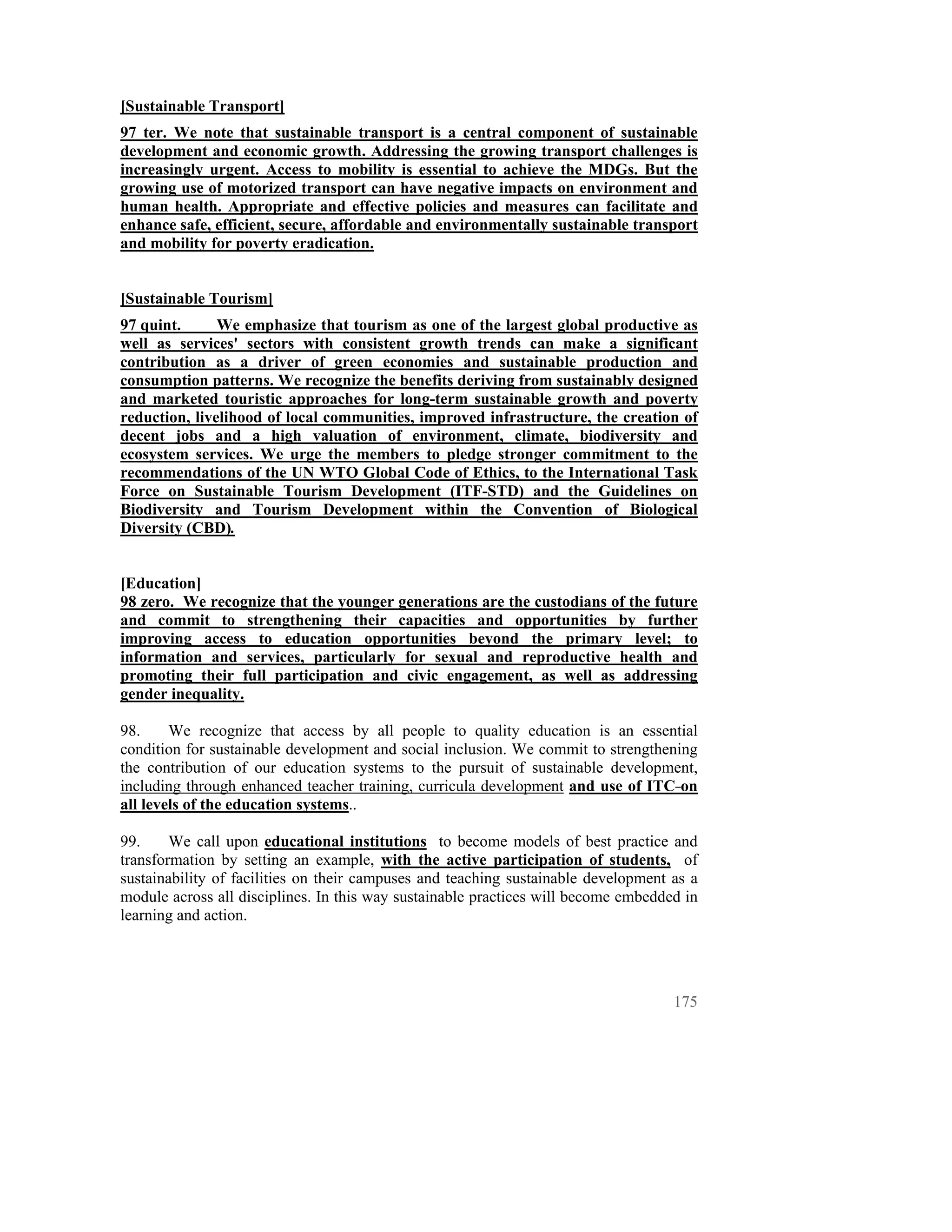 [Sustainable Transport]
97 ter. We note that sustainable transport is a central component of sustainable
development and economic growth. Addressing the growing transport challenges is
increasingly urgent. Access to mobility is essential to achieve the MDGs. But the
growing use of motorized transport can have negative impacts on environment and
human health. Appropriate and effective policies and measures can facilitate and
enhance safe, efficient, secure, affordable and environmentally sustainable transport
and mobility for poverty eradication.


[Sustainable Tourism]
97 quint.      We emphasize that tourism as one of the largest global productive as
well as services' sectors with consistent growth trends can make a significant
contribution as a driver of green economies and sustainable production and
consumption patterns. We recognize the benefits deriving from sustainably designed
and marketed touristic approaches for long-term sustainable growth and poverty
reduction, livelihood of local communities, improved infrastructure, the creation of
decent jobs and a high valuation of environment, climate, biodiversity and
ecosystem services. We urge the members to pledge stronger commitment to the
recommendations of the UN WTO Global Code of Ethics, to the International Task
Force on Sustainable Tourism Development (ITF-STD) and the Guidelines on
Biodiversity and Tourism Development within the Convention of Biological
Diversity (CBD).


[Education]
98 zero. We recognize that the younger generations are the custodians of the future
and commit to strengthening their capacities and opportunities by further
improving access to education opportunities beyond the primary level; to
information and services, particularly for sexual and reproductive health and
promoting their full participation and civic engagement, as well as addressing
gender inequality.

98.     We recognize that access by all people to quality education is an essential
condition for sustainable development and social inclusion. We commit to strengthening
the contribution of our education systems to the pursuit of sustainable development,
including through enhanced teacher training, curricula development and use of ITC on
all levels of the education systems..

99.     We call upon educational institutions to become models of best practice and
transformation by setting an example, with the active participation of students, of
sustainability of facilities on their campuses and teaching sustainable development as a
module across all disciplines. In this way sustainable practices will become embedded in
learning and action.




                                                                                    175
 