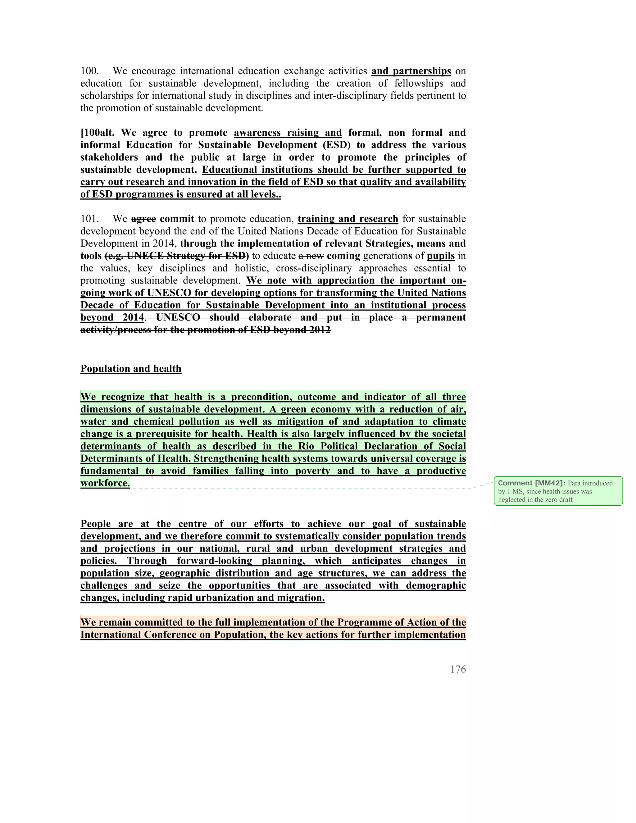 100. We encourage international education exchange activities and partnerships on
education for sustainable development, including the creation of fellowships and
scholarships for international study in disciplines and inter-disciplinary fields pertinent to
the promotion of sustainable development.

[100alt. We agree to promote awareness raising and formal, non formal and
informal Education for Sustainable Development (ESD) to address the various
stakeholders and the public at large in order to promote the principles of
sustainable development. Educational institutions should be further supported to
carry out research and innovation in the field of ESD so that quality and availability
of ESD programmes is ensured at all levels..

101. We agree commit to promote education, training and research for sustainable
development beyond the end of the United Nations Decade of Education for Sustainable
Development in 2014, through the implementation of relevant Strategies, means and
tools (e.g. UNECE Strategy for ESD) to educate a new coming generations of pupils in
the values, key disciplines and holistic, cross-disciplinary approaches essential to
promoting sustainable development. We note with appreciation the important on-
going work of UNESCO for developing options for transforming the United Nations
Decade of Education for Sustainable Development into an institutional process
beyond 2014. UNESCO should elaborate and put in place a permanent
activity/process for the promotion of ESD beyond 2012


Population and health

We recognize that health is a precondition, outcome and indicator of all three
dimensions of sustainable development. A green economy with a reduction of air,
water and chemical pollution as well as mitigation of and adaptation to climate
change is a prerequisite for health. Health is also largely influenced by the societal
determinants of health as described in the Rio Political Declaration of Social
Determinants of Health. Strengthening health systems towards universal coverage is
fundamental to avoid families falling into poverty and to have a productive
workforce.                                                                                       Comment [MM42]: Para introduced
                                                                                                 by 1 MS, since health issues was
                                                                                                 neglected in the zero draft


People are at the centre of our efforts to achieve our goal of sustainable
development, and we therefore commit to systematically consider population trends
and projections in our national, rural and urban development strategies and
policies. Through forward-looking planning, which anticipates changes in
population size, geographic distribution and age structures, we can address the
challenges and seize the opportunities that are associated with demographic
changes, including rapid urbanization and migration.

We remain committed to the full implementation of the Programme of Action of the
International Conference on Population, the key actions for further implementation


                                                                                          176
 