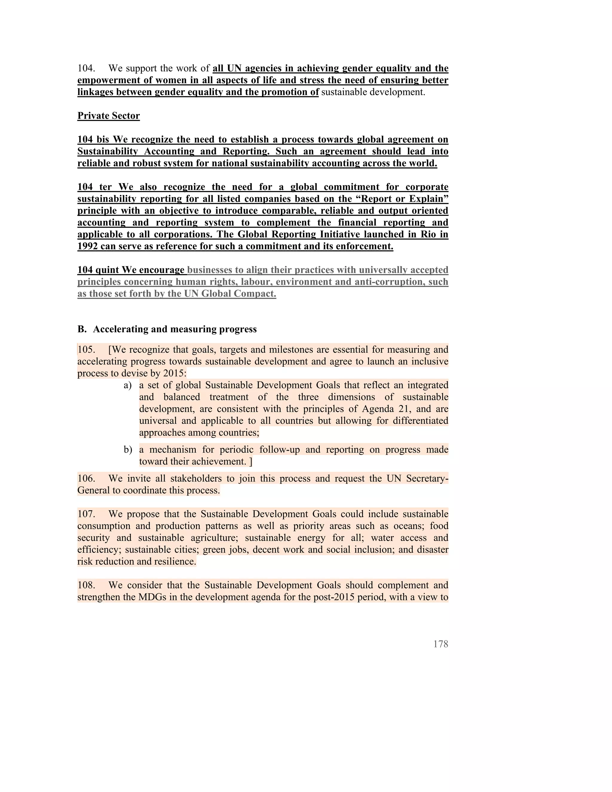104. We support the work of all UN agencies in achieving gender equality and the
empowerment of women in all aspects of life and stress the need of ensuring better
linkages between gender equality and the promotion of sustainable development.

Private Sector

104 bis We recognize the need to establish a process towards global agreement on
Sustainability Accounting and Reporting. Such an agreement should lead into
reliable and robust system for national sustainability accounting across the world.

104 ter We also recognize the need for a global commitment for corporate
sustainability reporting for all listed companies based on the “Report or Explain”
principle with an objective to introduce comparable, reliable and output oriented
accounting and reporting system to complement the financial reporting and
applicable to all corporations. The Global Reporting Initiative launched in Rio in
1992 can serve as reference for such a commitment and its enforcement.

104 quint We encourage businesses to align their practices with universally accepted
principles concerning human rights, labour, environment and anti-corruption, such
as those set forth by the UN Global Compact.


B. Accelerating and measuring progress
105. [We recognize that goals, targets and milestones are essential for measuring and
accelerating progress towards sustainable development and agree to launch an inclusive
process to devise by 2015:
           a) a set of global Sustainable Development Goals that reflect an integrated
               and balanced treatment of the three dimensions of sustainable
               development, are consistent with the principles of Agenda 21, and are
               universal and applicable to all countries but allowing for differentiated
               approaches among countries;
           b) a mechanism for periodic follow-up and reporting on progress made
              toward their achievement. ]
106. We invite all stakeholders to join this process and request the UN Secretary-
General to coordinate this process.

107. We propose that the Sustainable Development Goals could include sustainable
consumption and production patterns as well as priority areas such as oceans; food
security and sustainable agriculture; sustainable energy for all; water access and
efficiency; sustainable cities; green jobs, decent work and social inclusion; and disaster
risk reduction and resilience.

108. We consider that the Sustainable Development Goals should complement and
strengthen the MDGs in the development agenda for the post-2015 period, with a view to



                                                                                      178
 