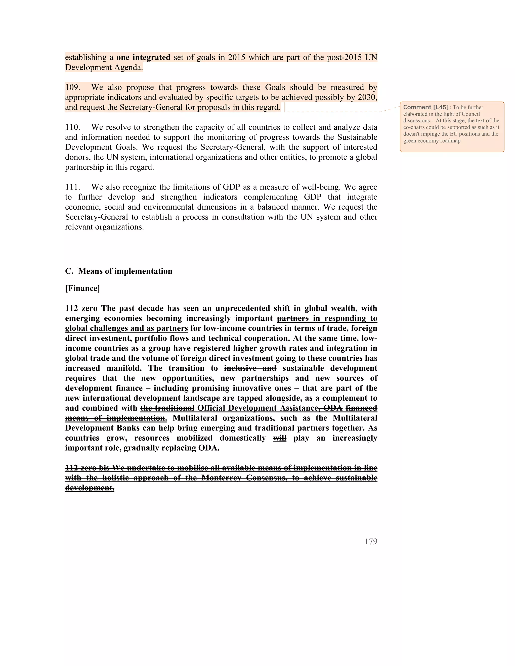 establishing a one integrated set of goals in 2015 which are part of the post-2015 UN
Development Agenda.

109. We also propose that progress towards these Goals should be measured by
appropriate indicators and evaluated by specific targets to be achieved possibly by 2030,
and request the Secretary-General for proposals in this regard.                              Comment [L45]: To be further
                                                                                             elaborated in the light of Council
                                                                                             discussions – At this stage, the text of the
110. We resolve to strengthen the capacity of all countries to collect and analyze data      co-chairs could be supported as such as it
                                                                                             doesn't impinge the EU positions and the
and information needed to support the monitoring of progress towards the Sustainable         green economy roadmap
Development Goals. We request the Secretary-General, with the support of interested
donors, the UN system, international organizations and other entities, to promote a global
partnership in this regard.

111. We also recognize the limitations of GDP as a measure of well-being. We agree
to further develop and strengthen indicators complementing GDP that integrate
economic, social and environmental dimensions in a balanced manner. We request the
Secretary-General to establish a process in consultation with the UN system and other
relevant organizations.




C. Means of implementation
[Finance]

112 zero The past decade has seen an unprecedented shift in global wealth, with
emerging economies becoming increasingly important partners in responding to
global challenges and as partners for low-income countries in terms of trade, foreign
direct investment, portfolio flows and technical cooperation. At the same time, low-
income countries as a group have registered higher growth rates and integration in
global trade and the volume of foreign direct investment going to these countries has
increased manifold. The transition to inclusive and sustainable development
requires that the new opportunities, new partnerships and new sources of
development finance – including promising innovative ones – that are part of the
new international development landscape are tapped alongside, as a complement to
and combined with the traditional Official Development Assistance, ODA financed
means of implementation. Multilateral organizations, such as the Multilateral
Development Banks can help bring emerging and traditional partners together. As
countries grow, resources mobilized domestically will play an increasingly
important role, gradually replacing ODA.

112 zero bis We undertake to mobilise all available means of implementation in line
with the holistic approach of the Monterrey Consensus, to achieve sustainable
development.




                                                                                      179
 