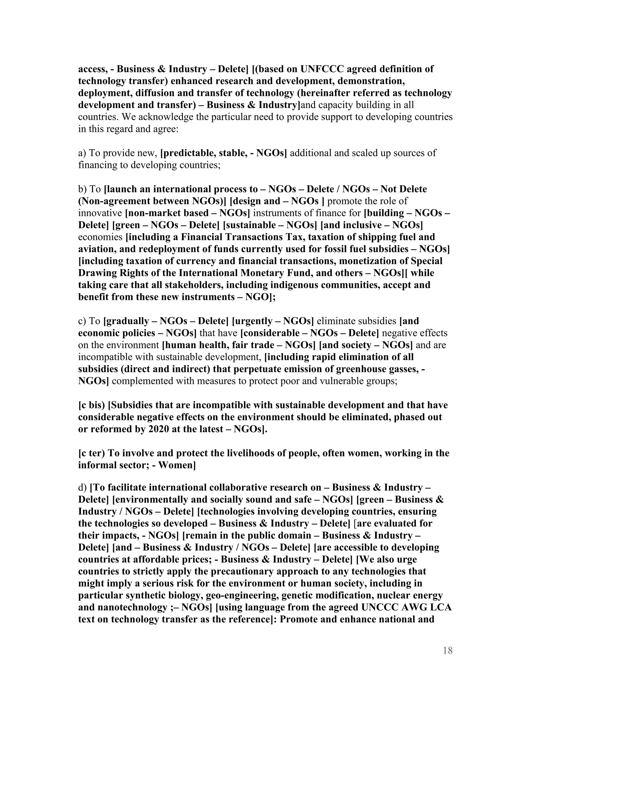 access, - Business & Industry – Delete] [(based on UNFCCC agreed definition of
technology transfer) enhanced research and development, demonstration,
deployment, diffusion and transfer of technology (hereinafter referred as technology
development and transfer) – Business & Industry]and capacity building in all
countries. We acknowledge the particular need to provide support to developing countries
in this regard and agree:

a) To provide new, [predictable, stable, - NGOs] additional and scaled up sources of
financing to developing countries;

b) To [launch an international process to – NGOs – Delete / NGOs – Not Delete
(Non-agreement between NGOs)] [design and – NGOs ] promote the role of
innovative [non-market based – NGOs] instruments of finance for [building – NGOs –
Delete] [green – NGOs – Delete] [sustainable – NGOs] [and inclusive – NGOs]
economies [including a Financial Transactions Tax, taxation of shipping fuel and
aviation, and redeployment of funds currently used for fossil fuel subsidies – NGOs]
[including taxation of currency and financial transactions, monetization of Special
Drawing Rights of the International Monetary Fund, and others – NGOs][ while
taking care that all stakeholders, including indigenous communities, accept and
benefit from these new instruments – NGO];

c) To [gradually – NGOs – Delete] [urgently – NGOs] eliminate subsidies [and
economic policies – NGOs] that have [considerable – NGOs – Delete] negative effects
on the environment [human health, fair trade – NGOs] [and society – NGOs] and are
incompatible with sustainable development, [including rapid elimination of all
subsidies (direct and indirect) that perpetuate emission of greenhouse gasses, -
NGOs] complemented with measures to protect poor and vulnerable groups;

[c bis) [Subsidies that are incompatible with sustainable development and that have
considerable negative effects on the environment should be eliminated, phased out
or reformed by 2020 at the latest – NGOs].

[c ter) To involve and protect the livelihoods of people, often women, working in the
informal sector; - Women]

d) [To facilitate international collaborative research on – Business & Industry –
Delete] [environmentally and socially sound and safe – NGOs] [green – Business &
Industry / NGOs – Delete] [technologies involving developing countries, ensuring
the technologies so developed – Business & Industry – Delete] [are evaluated for
their impacts, - NGOs] [remain in the public domain – Business & Industry –
Delete] [and – Business & Industry / NGOs – Delete] [are accessible to developing
countries at affordable prices; - Business & Industry – Delete] [We also urge
countries to strictly apply the precautionary approach to any technologies that
might imply a serious risk for the environment or human society, including in
particular synthetic biology, geo-engineering, genetic modification, nuclear energy
and nanotechnology ;– NGOs] [using language from the agreed UNCCC AWG LCA
text on technology transfer as the reference]: Promote and enhance national and


                                                                                       18
 