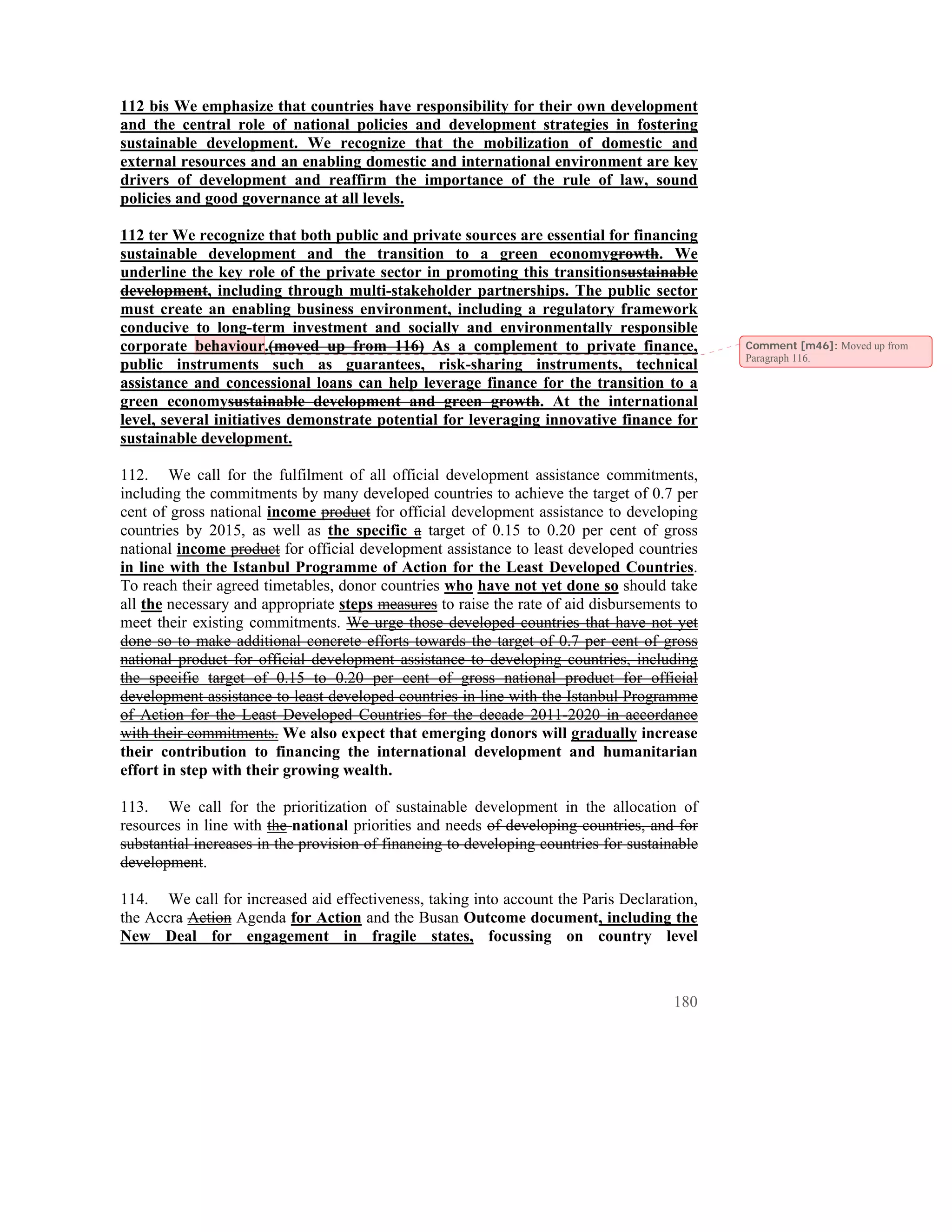 112 bis We emphasize that countries have responsibility for their own development
and the central role of national policies and development strategies in fostering
sustainable development. We recognize that the mobilization of domestic and
external resources and an enabling domestic and international environment are key
drivers of development and reaffirm the importance of the rule of law, sound
policies and good governance at all levels.

112 ter We recognize that both public and private sources are essential for financing
sustainable development and the transition to a green economygrowth. We
underline the key role of the private sector in promoting this transitionsustainable
development, including through multi-stakeholder partnerships. The public sector
must create an enabling business environment, including a regulatory framework
conducive to long-term investment and socially and environmentally responsible
corporate behaviour.(moved up from 116) As a complement to private finance,                   Comment [m46]: Moved up from
                                                                                              Paragraph 116.
public instruments such as guarantees, risk-sharing instruments, technical
assistance and concessional loans can help leverage finance for the transition to a
green economysustainable development and green growth. At the international
level, several initiatives demonstrate potential for leveraging innovative finance for
sustainable development.

112. We call for the fulfilment of all official development assistance commitments,
including the commitments by many developed countries to achieve the target of 0.7 per
cent of gross national income product for official development assistance to developing
countries by 2015, as well as the specific a target of 0.15 to 0.20 per cent of gross
national income product for official development assistance to least developed countries
in line with the Istanbul Programme of Action for the Least Developed Countries.
To reach their agreed timetables, donor countries who have not yet done so should take
all the necessary and appropriate steps measures to raise the rate of aid disbursements to
meet their existing commitments. We urge those developed countries that have not yet
done so to make additional concrete efforts towards the target of 0.7 per cent of gross
national product for official development assistance to developing countries, including
the specific target of 0.15 to 0.20 per cent of gross national product for official
development assistance to least developed countries in line with the Istanbul Programme
of Action for the Least Developed Countries for the decade 2011-2020 in accordance
with their commitments. We also expect that emerging donors will gradually increase
their contribution to financing the international development and humanitarian
effort in step with their growing wealth.

113. We call for the prioritization of sustainable development in the allocation of
resources in line with the national priorities and needs of developing countries, and for
substantial increases in the provision of financing to developing countries for sustainable
development.

114. We call for increased aid effectiveness, taking into account the Paris Declaration,
the Accra Action Agenda for Action and the Busan Outcome document, including the
New Deal for engagement in fragile states, focussing on country level



                                                                                       180
 