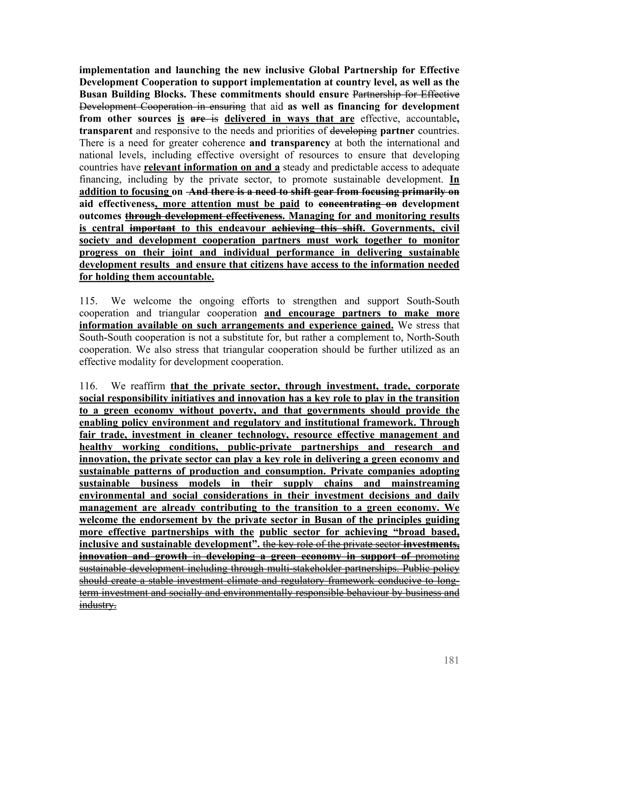implementation and launching the new inclusive Global Partnership for Effective
Development Cooperation to support implementation at country level, as well as the
Busan Building Blocks. These commitments should ensure Partnership for Effective
Development Cooperation in ensuring that aid as well as financing for development
from other sources is are is delivered in ways that are effective, accountable,
transparent and responsive to the needs and priorities of developing partner countries.
There is a need for greater coherence and transparency at both the international and
national levels, including effective oversight of resources to ensure that developing
countries have relevant information on and a steady and predictable access to adequate
financing, including by the private sector, to promote sustainable development. In
addition to focusing on And there is a need to shift gear from focusing primarily on
aid effectiveness, more attention must be paid to concentrating on development
outcomes through development effectiveness. Managing for and monitoring results
is central important to this endeavour achieving this shift. Governments, civil
society and development cooperation partners must work together to monitor
progress on their joint and individual performance in delivering sustainable
development results and ensure that citizens have access to the information needed
for holding them accountable.

115. We welcome the ongoing efforts to strengthen and support South-South
cooperation and triangular cooperation and encourage partners to make more
information available on such arrangements and experience gained. We stress that
South-South cooperation is not a substitute for, but rather a complement to, North-South
cooperation. We also stress that triangular cooperation should be further utilized as an
effective modality for development cooperation.

116. We reaffirm that the private sector, through investment, trade, corporate
social responsibility initiatives and innovation has a key role to play in the transition
to a green economy without poverty, and that governments should provide the
enabling policy environment and regulatory and institutional framework. Through
fair trade, investment in cleaner technology, resource effective management and
healthy working conditions, public-private partnerships and research and
innovation, the private sector can play a key role in delivering a green economy and
sustainable patterns of production and consumption. Private companies adopting
sustainable business models in their supply chains and mainstreaming
environmental and social considerations in their investment decisions and daily
management are already contributing to the transition to a green economy. We
welcome the endorsement by the private sector in Busan of the principles guiding
more effective partnerships with the public sector for achieving “broad based,
inclusive and sustainable development”. the key role of the private sector investments,
innovation and growth in developing a green economy in support of promoting
sustainable development including through multi-stakeholder partnerships. Public policy
should create a stable investment climate and regulatory framework conducive to long-
term investment and socially and environmentally responsible behaviour by business and
industry.




                                                                                     181
 