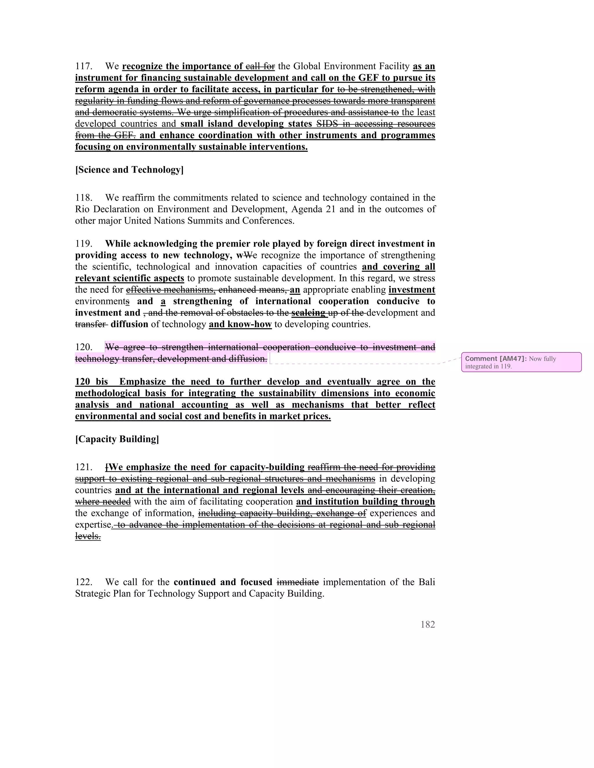 117. We recognize the importance of call for the Global Environment Facility as an
instrument for financing sustainable development and call on the GEF to pursue its
reform agenda in order to facilitate access, in particular for to be strengthened, with
regularity in funding flows and reform of governance processes towards more transparent
and democratic systems. We urge simplification of procedures and assistance to the least
developed countries and small island developing states SIDS in accessing resources
from the GEF. and enhance coordination with other instruments and programmes
focusing on environmentally sustainable interventions.

[Science and Technology]

118. We reaffirm the commitments related to science and technology contained in the
Rio Declaration on Environment and Development, Agenda 21 and in the outcomes of
other major United Nations Summits and Conferences.

119. While acknowledging the premier role played by foreign direct investment in
providing access to new technology, wWe recognize the importance of strengthening
the scientific, technological and innovation capacities of countries and covering all
relevant scientific aspects to promote sustainable development. In this regard, we stress
the need for effective mechanisms, enhanced means, an appropriate enabling investment
environments and a strengthening of international cooperation conducive to
investment and , and the removal of obstacles to the scaleing up of the development and
transfer diffusion of technology and know-how to developing countries.

120. We agree to strengthen international cooperation conducive to investment and
technology transfer, development and diffusion.                                             Comment [AM47]: Now fully
                                                                                            integrated in 119.

120 bis Emphasize the need to further develop and eventually agree on the
methodological basis for integrating the sustainability dimensions into economic
analysis and national accounting as well as mechanisms that better reflect
environmental and social cost and benefits in market prices.

[Capacity Building]

121. [We emphasize the need for capacity-building reaffirm the need for providing
support to existing regional and sub-regional structures and mechanisms in developing
countries and at the international and regional levels and encouraging their creation,
where needed with the aim of facilitating cooperation and institution building through
the exchange of information, including capacity building, exchange of experiences and
expertise. to advance the implementation of the decisions at regional and sub regional
levels.



122. We call for the continued and focused immediate implementation of the Bali
Strategic Plan for Technology Support and Capacity Building.


                                                                                     182
 