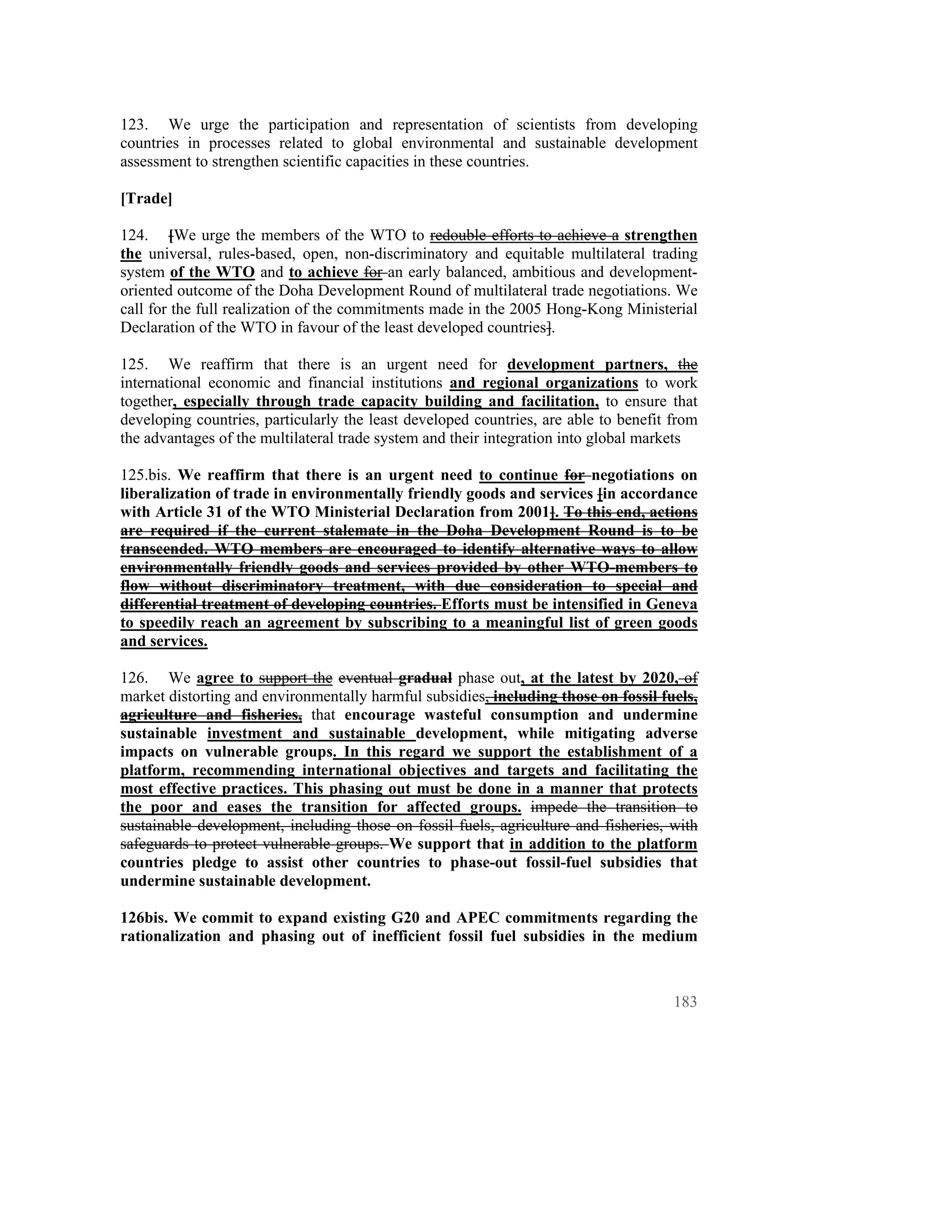 123. We urge the participation and representation of scientists from developing
countries in processes related to global environmental and sustainable development
assessment to strengthen scientific capacities in these countries.

[Trade]

124. [We urge the members of the WTO to redouble efforts to achieve a strengthen
the universal, rules-based, open, non-discriminatory and equitable multilateral trading
system of the WTO and to achieve for an early balanced, ambitious and development-
oriented outcome of the Doha Development Round of multilateral trade negotiations. We
call for the full realization of the commitments made in the 2005 Hong-Kong Ministerial
Declaration of the WTO in favour of the least developed countries].

125. We reaffirm that there is an urgent need for development partners, the
international economic and financial institutions and regional organizations to work
together, especially through trade capacity building and facilitation, to ensure that
developing countries, particularly the least developed countries, are able to benefit from
the advantages of the multilateral trade system and their integration into global markets

125.bis. We reaffirm that there is an urgent need to continue for negotiations on
liberalization of trade in environmentally friendly goods and services [in accordance
with Article 31 of the WTO Ministerial Declaration from 2001]. To this end, actions
are required if the current stalemate in the Doha Development Round is to be
transcended. WTO members are encouraged to identify alternative ways to allow
environmentally friendly goods and services provided by other WTO-members to
flow without discriminatory treatment, with due consideration to special and
differential treatment of developing countries. Efforts must be intensified in Geneva
to speedily reach an agreement by subscribing to a meaningful list of green goods
and services.

126. We agree to support the eventual gradual phase out, at the latest by 2020, of
market distorting and environmentally harmful subsidies, including those on fossil fuels,
agriculture and fisheries, that encourage wasteful consumption and undermine
sustainable investment and sustainable development, while mitigating adverse
impacts on vulnerable groups. In this regard we support the establishment of a
platform, recommending international objectives and targets and facilitating the
most effective practices. This phasing out must be done in a manner that protects
the poor and eases the transition for affected groups. impede the transition to
sustainable development, including those on fossil fuels, agriculture and fisheries, with
safeguards to protect vulnerable groups. We support that in addition to the platform
countries pledge to assist other countries to phase-out fossil-fuel subsidies that
undermine sustainable development.

126bis. We commit to expand existing G20 and APEC commitments regarding the
rationalization and phasing out of inefficient fossil fuel subsidies in the medium



                                                                                      183
 