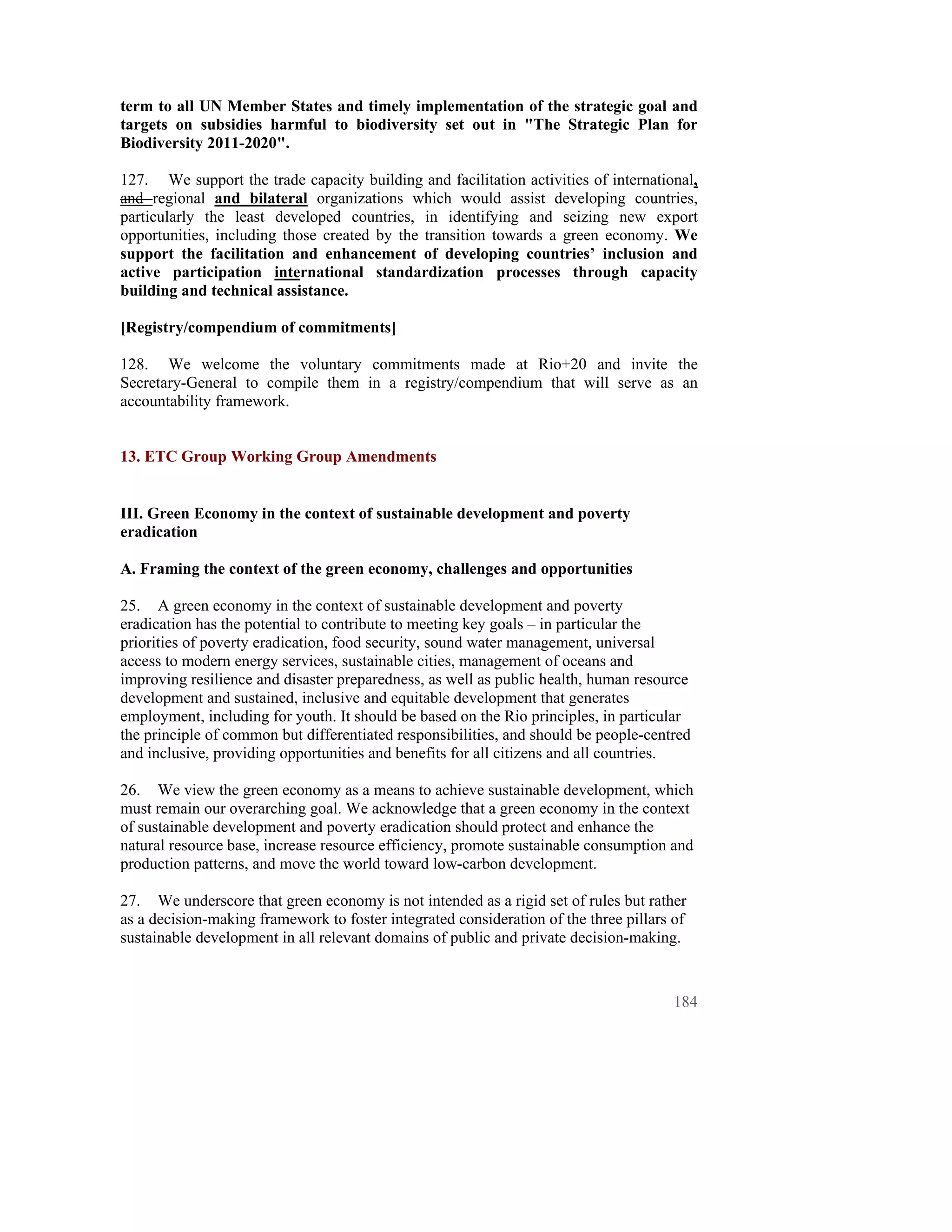 term to all UN Member States and timely implementation of the strategic goal and
targets on subsidies harmful to biodiversity set out in "The Strategic Plan for
Biodiversity 2011-2020".

127. We support the trade capacity building and facilitation activities of international,
and regional and bilateral organizations which would assist developing countries,
particularly the least developed countries, in identifying and seizing new export
opportunities, including those created by the transition towards a green economy. We
support the facilitation and enhancement of developing countries’ inclusion and
active participation international standardization processes through capacity
building and technical assistance.

[Registry/compendium of commitments]

128. We welcome the voluntary commitments made at Rio+20 and invite the
Secretary-General to compile them in a registry/compendium that will serve as an
accountability framework.


13. ETC Group Working Group Amendments


III. Green Economy in the context of sustainable development and poverty
eradication

A. Framing the context of the green economy, challenges and opportunities

25. A green economy in the context of sustainable development and poverty
eradication has the potential to contribute to meeting key goals – in particular the
priorities of poverty eradication, food security, sound water management, universal
access to modern energy services, sustainable cities, management of oceans and
improving resilience and disaster preparedness, as well as public health, human resource
development and sustained, inclusive and equitable development that generates
employment, including for youth. It should be based on the Rio principles, in particular
the principle of common but differentiated responsibilities, and should be people-centred
and inclusive, providing opportunities and benefits for all citizens and all countries.

26. We view the green economy as a means to achieve sustainable development, which
must remain our overarching goal. We acknowledge that a green economy in the context
of sustainable development and poverty eradication should protect and enhance the
natural resource base, increase resource efficiency, promote sustainable consumption and
production patterns, and move the world toward low-carbon development.

27. We underscore that green economy is not intended as a rigid set of rules but rather
as a decision-making framework to foster integrated consideration of the three pillars of
sustainable development in all relevant domains of public and private decision-making.



                                                                                      184
 