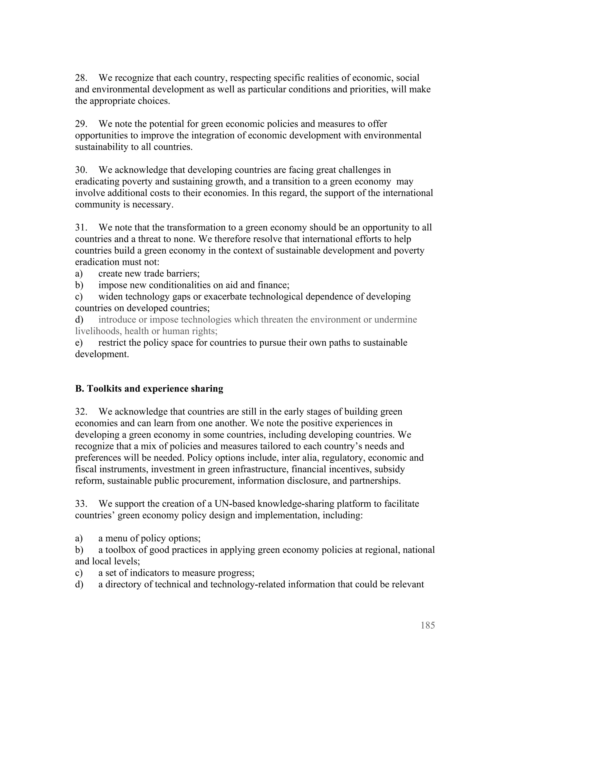 28. We recognize that each country, respecting specific realities of economic, social
and environmental development as well as particular conditions and priorities, will make
the appropriate choices.

29. We note the potential for green economic policies and measures to offer
opportunities to improve the integration of economic development with environmental
sustainability to all countries.

30. We acknowledge that developing countries are facing great challenges in
eradicating poverty and sustaining growth, and a transition to a green economy may
involve additional costs to their economies. In this regard, the support of the international
community is necessary.

31. We note that the transformation to a green economy should be an opportunity to all
countries and a threat to none. We therefore resolve that international efforts to help
countries build a green economy in the context of sustainable development and poverty
eradication must not:
a)     create new trade barriers;
b)     impose new conditionalities on aid and finance;
c)     widen technology gaps or exacerbate technological dependence of developing
countries on developed countries;
d)     introduce or impose technologies which threaten the environment or undermine
livelihoods, health or human rights;
e)     restrict the policy space for countries to pursue their own paths to sustainable
development.


B. Toolkits and experience sharing

32. We acknowledge that countries are still in the early stages of building green
economies and can learn from one another. We note the positive experiences in
developing a green economy in some countries, including developing countries. We
recognize that a mix of policies and measures tailored to each country’s needs and
preferences will be needed. Policy options include, inter alia, regulatory, economic and
fiscal instruments, investment in green infrastructure, financial incentives, subsidy
reform, sustainable public procurement, information disclosure, and partnerships.

33. We support the creation of a UN-based knowledge-sharing platform to facilitate
countries’ green economy policy design and implementation, including:

a)    a menu of policy options;
b)    a toolbox of good practices in applying green economy policies at regional, national
and local levels;
c)    a set of indicators to measure progress;
d)    a directory of technical and technology-related information that could be relevant



                                                                                         185
 