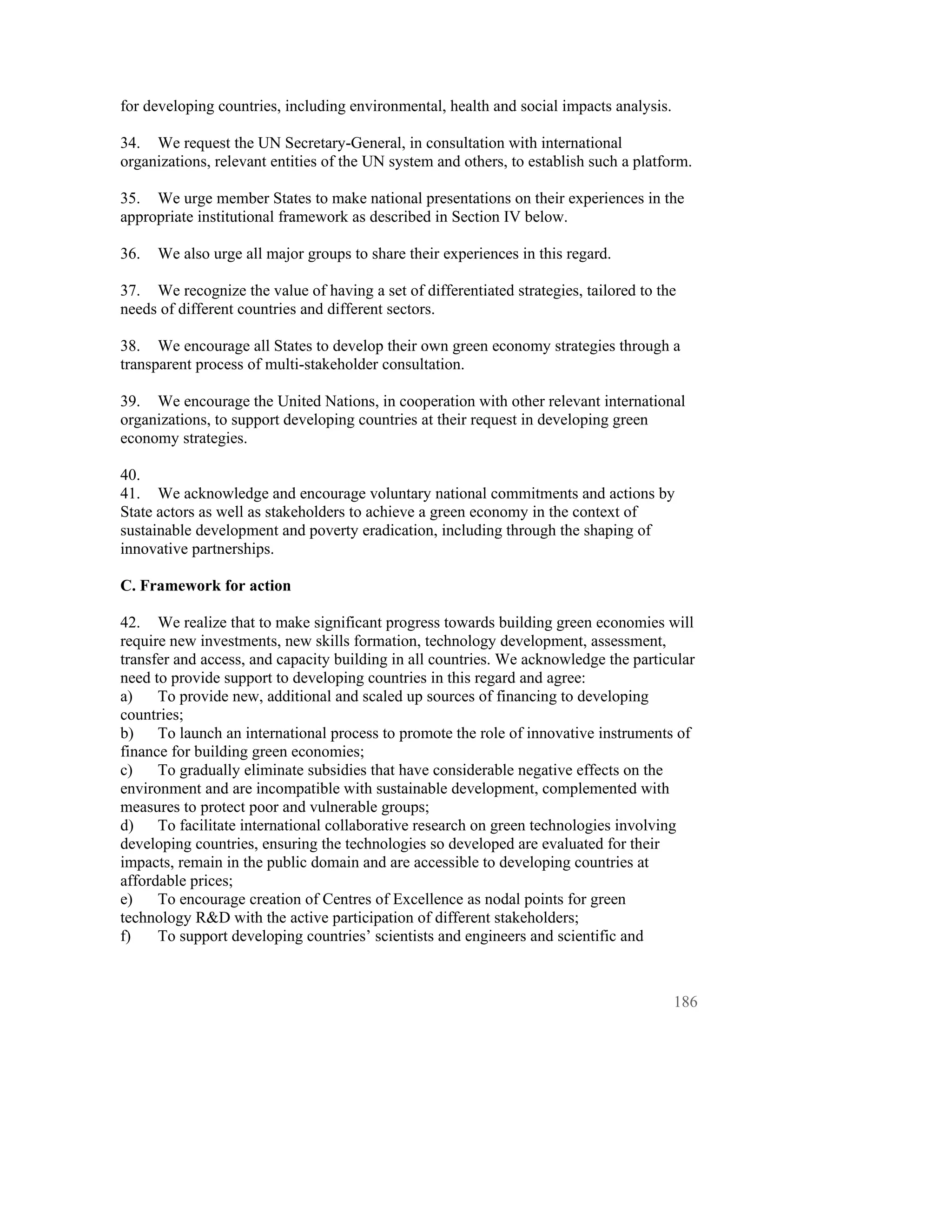 for developing countries, including environmental, health and social impacts analysis.

34. We request the UN Secretary-General, in consultation with international
organizations, relevant entities of the UN system and others, to establish such a platform.

35. We urge member States to make national presentations on their experiences in the
appropriate institutional framework as described in Section IV below.

36.   We also urge all major groups to share their experiences in this regard.

37. We recognize the value of having a set of differentiated strategies, tailored to the
needs of different countries and different sectors.

38. We encourage all States to develop their own green economy strategies through a
transparent process of multi-stakeholder consultation.

39. We encourage the United Nations, in cooperation with other relevant international
organizations, to support developing countries at their request in developing green
economy strategies.

40.
41. We acknowledge and encourage voluntary national commitments and actions by
State actors as well as stakeholders to achieve a green economy in the context of
sustainable development and poverty eradication, including through the shaping of
innovative partnerships.

C. Framework for action

42. We realize that to make significant progress towards building green economies will
require new investments, new skills formation, technology development, assessment,
transfer and access, and capacity building in all countries. We acknowledge the particular
need to provide support to developing countries in this regard and agree:
a)    To provide new, additional and scaled up sources of financing to developing
countries;
b)    To launch an international process to promote the role of innovative instruments of
finance for building green economies;
c)    To gradually eliminate subsidies that have considerable negative effects on the
environment and are incompatible with sustainable development, complemented with
measures to protect poor and vulnerable groups;
d)    To facilitate international collaborative research on green technologies involving
developing countries, ensuring the technologies so developed are evaluated for their
impacts, remain in the public domain and are accessible to developing countries at
affordable prices;
e)    To encourage creation of Centres of Excellence as nodal points for green
technology R&D with the active participation of different stakeholders;
f)    To support developing countries’ scientists and engineers and scientific and



                                                                                         186
 