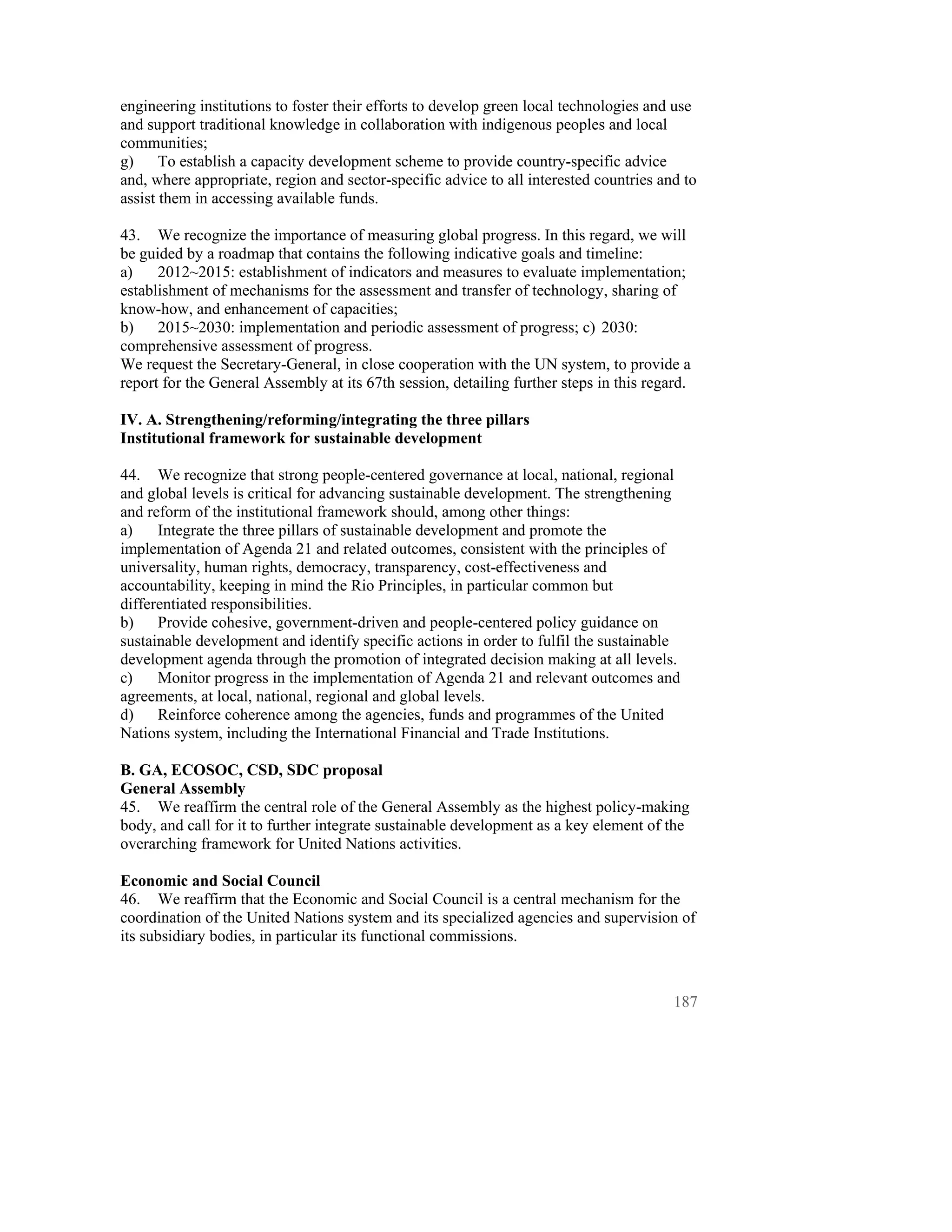 engineering institutions to foster their efforts to develop green local technologies and use
and support traditional knowledge in collaboration with indigenous peoples and local
communities;
g)     To establish a capacity development scheme to provide country-specific advice
and, where appropriate, region and sector-specific advice to all interested countries and to
assist them in accessing available funds.

43. We recognize the importance of measuring global progress. In this regard, we will
be guided by a roadmap that contains the following indicative goals and timeline:
a)    2012~2015: establishment of indicators and measures to evaluate implementation;
establishment of mechanisms for the assessment and transfer of technology, sharing of
know-how, and enhancement of capacities;
b)    2015~2030: implementation and periodic assessment of progress; c) 2030:
comprehensive assessment of progress.
We request the Secretary-General, in close cooperation with the UN system, to provide a
report for the General Assembly at its 67th session, detailing further steps in this regard.

IV. A. Strengthening/reforming/integrating the three pillars
Institutional framework for sustainable development

44. We recognize that strong people-centered governance at local, national, regional
and global levels is critical for advancing sustainable development. The strengthening
and reform of the institutional framework should, among other things:
a)    Integrate the three pillars of sustainable development and promote the
implementation of Agenda 21 and related outcomes, consistent with the principles of
universality, human rights, democracy, transparency, cost-effectiveness and
accountability, keeping in mind the Rio Principles, in particular common but
differentiated responsibilities.
b)    Provide cohesive, government-driven and people-centered policy guidance on
sustainable development and identify specific actions in order to fulfil the sustainable
development agenda through the promotion of integrated decision making at all levels.
c)    Monitor progress in the implementation of Agenda 21 and relevant outcomes and
agreements, at local, national, regional and global levels.
d)    Reinforce coherence among the agencies, funds and programmes of the United
Nations system, including the International Financial and Trade Institutions.

B. GA, ECOSOC, CSD, SDC proposal
General Assembly
45. We reaffirm the central role of the General Assembly as the highest policy-making
body, and call for it to further integrate sustainable development as a key element of the
overarching framework for United Nations activities.

Economic and Social Council
46. We reaffirm that the Economic and Social Council is a central mechanism for the
coordination of the United Nations system and its specialized agencies and supervision of
its subsidiary bodies, in particular its functional commissions.



                                                                                         187
 