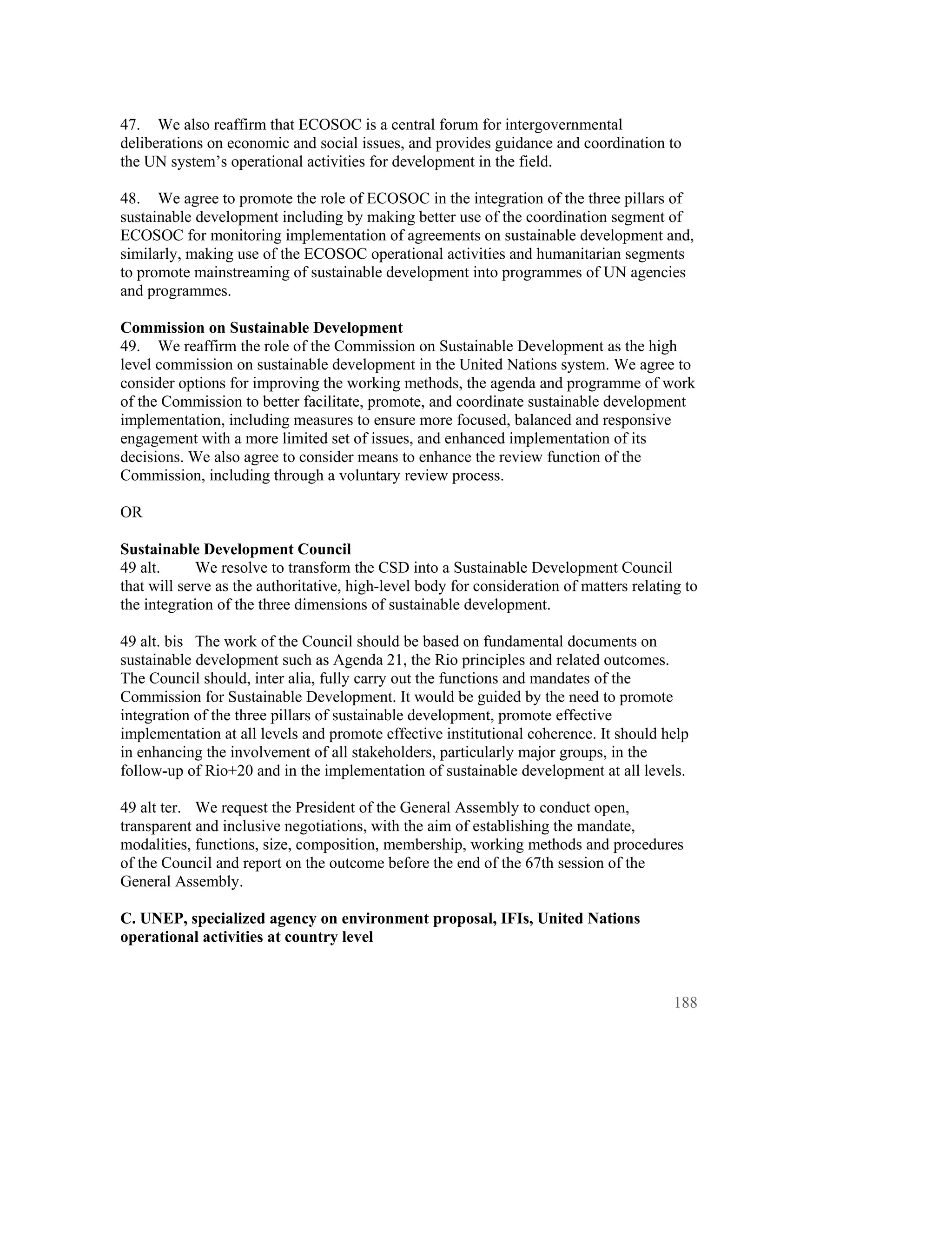 47. We also reaffirm that ECOSOC is a central forum for intergovernmental
deliberations on economic and social issues, and provides guidance and coordination to
the UN system’s operational activities for development in the field.

48. We agree to promote the role of ECOSOC in the integration of the three pillars of
sustainable development including by making better use of the coordination segment of
ECOSOC for monitoring implementation of agreements on sustainable development and,
similarly, making use of the ECOSOC operational activities and humanitarian segments
to promote mainstreaming of sustainable development into programmes of UN agencies
and programmes.

Commission on Sustainable Development
49. We reaffirm the role of the Commission on Sustainable Development as the high
level commission on sustainable development in the United Nations system. We agree to
consider options for improving the working methods, the agenda and programme of work
of the Commission to better facilitate, promote, and coordinate sustainable development
implementation, including measures to ensure more focused, balanced and responsive
engagement with a more limited set of issues, and enhanced implementation of its
decisions. We also agree to consider means to enhance the review function of the
Commission, including through a voluntary review process.

OR

Sustainable Development Council
49 alt.      We resolve to transform the CSD into a Sustainable Development Council
that will serve as the authoritative, high-level body for consideration of matters relating to
the integration of the three dimensions of sustainable development.

49 alt. bis The work of the Council should be based on fundamental documents on
sustainable development such as Agenda 21, the Rio principles and related outcomes.
The Council should, inter alia, fully carry out the functions and mandates of the
Commission for Sustainable Development. It would be guided by the need to promote
integration of the three pillars of sustainable development, promote effective
implementation at all levels and promote effective institutional coherence. It should help
in enhancing the involvement of all stakeholders, particularly major groups, in the
follow-up of Rio+20 and in the implementation of sustainable development at all levels.

49 alt ter. We request the President of the General Assembly to conduct open,
transparent and inclusive negotiations, with the aim of establishing the mandate,
modalities, functions, size, composition, membership, working methods and procedures
of the Council and report on the outcome before the end of the 67th session of the
General Assembly.

C. UNEP, specialized agency on environment proposal, IFIs, United Nations
operational activities at country level



                                                                                          188
 