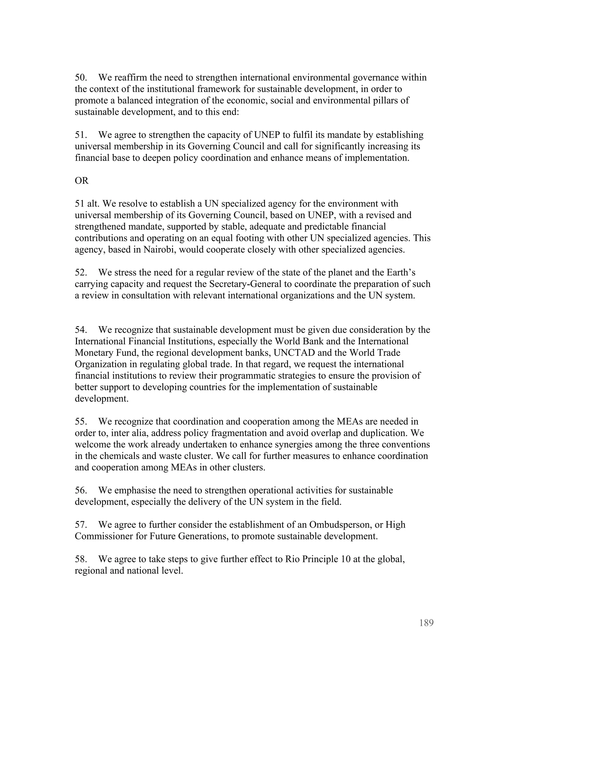 50. We reaffirm the need to strengthen international environmental governance within
the context of the institutional framework for sustainable development, in order to
promote a balanced integration of the economic, social and environmental pillars of
sustainable development, and to this end:

51. We agree to strengthen the capacity of UNEP to fulfil its mandate by establishing
universal membership in its Governing Council and call for significantly increasing its
financial base to deepen policy coordination and enhance means of implementation.

OR

51 alt. We resolve to establish a UN specialized agency for the environment with
universal membership of its Governing Council, based on UNEP, with a revised and
strengthened mandate, supported by stable, adequate and predictable financial
contributions and operating on an equal footing with other UN specialized agencies. This
agency, based in Nairobi, would cooperate closely with other specialized agencies.

52. We stress the need for a regular review of the state of the planet and the Earth’s
carrying capacity and request the Secretary-General to coordinate the preparation of such
a review in consultation with relevant international organizations and the UN system.


54. We recognize that sustainable development must be given due consideration by the
International Financial Institutions, especially the World Bank and the International
Monetary Fund, the regional development banks, UNCTAD and the World Trade
Organization in regulating global trade. In that regard, we request the international
financial institutions to review their programmatic strategies to ensure the provision of
better support to developing countries for the implementation of sustainable
development.

55. We recognize that coordination and cooperation among the MEAs are needed in
order to, inter alia, address policy fragmentation and avoid overlap and duplication. We
welcome the work already undertaken to enhance synergies among the three conventions
in the chemicals and waste cluster. We call for further measures to enhance coordination
and cooperation among MEAs in other clusters.

56. We emphasise the need to strengthen operational activities for sustainable
development, especially the delivery of the UN system in the field.

57. We agree to further consider the establishment of an Ombudsperson, or High
Commissioner for Future Generations, to promote sustainable development.

58. We agree to take steps to give further effect to Rio Principle 10 at the global,
regional and national level.




                                                                                       189
 
