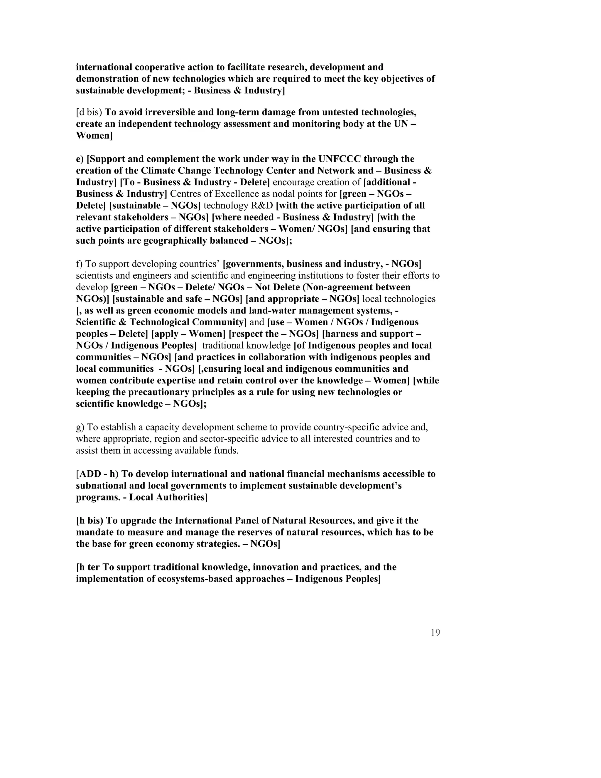 international cooperative action to facilitate research, development and
demonstration of new technologies which are required to meet the key objectives of
sustainable development; - Business & Industry]

[d bis) To avoid irreversible and long-term damage from untested technologies,
create an independent technology assessment and monitoring body at the UN –
Women]

e) [Support and complement the work under way in the UNFCCC through the
creation of the Climate Change Technology Center and Network and – Business &
Industry] [To - Business & Industry - Delete] encourage creation of [additional -
Business & Industry] Centres of Excellence as nodal points for [green – NGOs –
Delete] [sustainable – NGOs] technology R&D [with the active participation of all
relevant stakeholders – NGOs] [where needed - Business & Industry] [with the
active participation of different stakeholders – Women/ NGOs] [and ensuring that
such points are geographically balanced – NGOs];

f) To support developing countries’ [governments, business and industry, - NGOs]
scientists and engineers and scientific and engineering institutions to foster their efforts to
develop [green – NGOs – Delete/ NGOs – Not Delete (Non-agreement between
NGOs)] [sustainable and safe – NGOs] [and appropriate – NGOs] local technologies
[, as well as green economic models and land-water management systems, -
Scientific & Technological Community] and [use – Women / NGOs / Indigenous
peoples – Delete] [apply – Women] [respect the – NGOs] [harness and support –
NGOs / Indigenous Peoples] traditional knowledge [of Indigenous peoples and local
communities – NGOs] [and practices in collaboration with indigenous peoples and
local communities - NGOs] [,ensuring local and indigenous communities and
women contribute expertise and retain control over the knowledge – Women] [while
keeping the precautionary principles as a rule for using new technologies or
scientific knowledge – NGOs];

g) To establish a capacity development scheme to provide country-specific advice and,
where appropriate, region and sector-specific advice to all interested countries and to
assist them in accessing available funds.

[ADD - h) To develop international and national financial mechanisms accessible to
subnational and local governments to implement sustainable development’s
programs. - Local Authorities]

[h bis) To upgrade the International Panel of Natural Resources, and give it the
mandate to measure and manage the reserves of natural resources, which has to be
the base for green economy strategies. – NGOs]

[h ter To support traditional knowledge, innovation and practices, and the
implementation of ecosystems-based approaches – Indigenous Peoples]




                                                                                            19
 