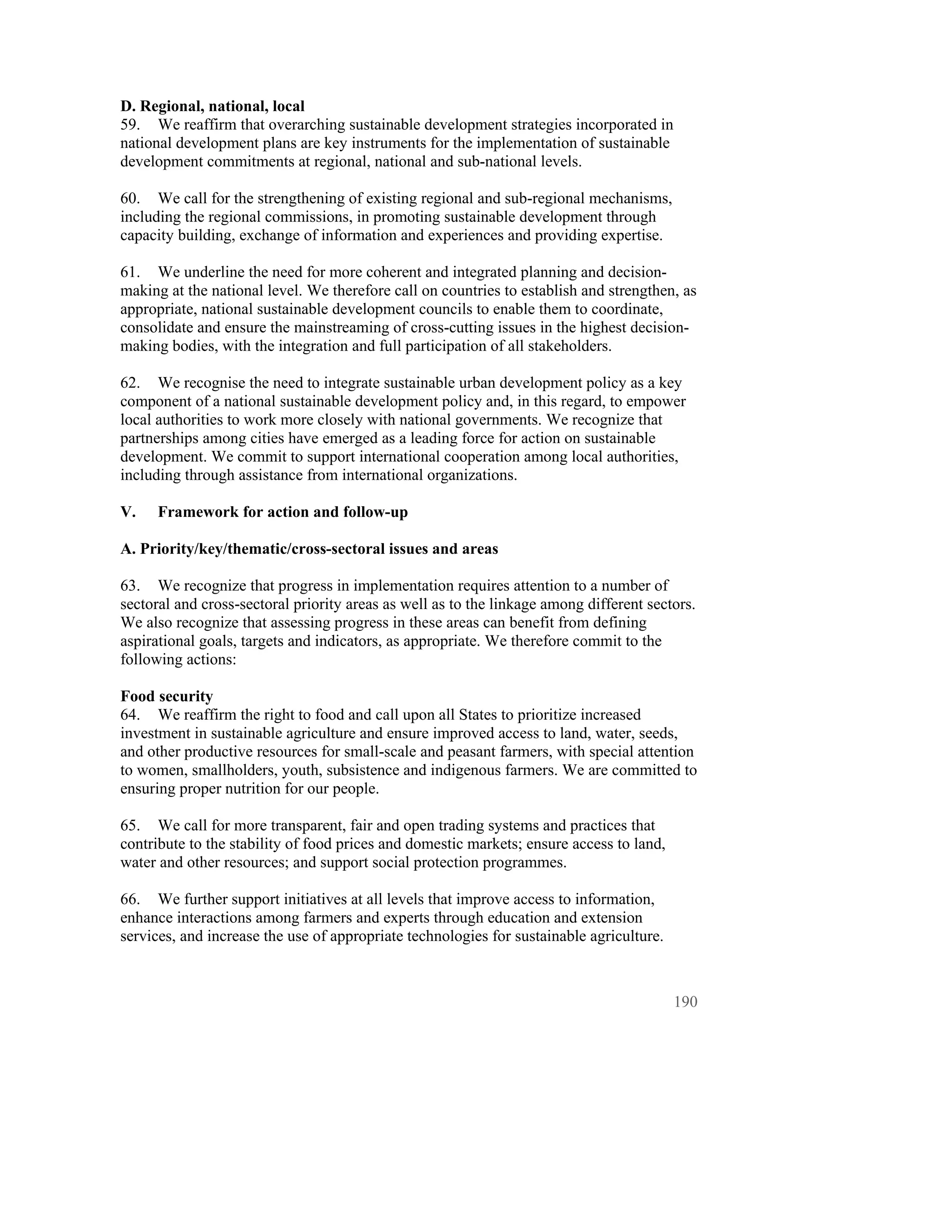 D. Regional, national, local
59. We reaffirm that overarching sustainable development strategies incorporated in
national development plans are key instruments for the implementation of sustainable
development commitments at regional, national and sub-national levels.

60. We call for the strengthening of existing regional and sub-regional mechanisms,
including the regional commissions, in promoting sustainable development through
capacity building, exchange of information and experiences and providing expertise.

61. We underline the need for more coherent and integrated planning and decision-
making at the national level. We therefore call on countries to establish and strengthen, as
appropriate, national sustainable development councils to enable them to coordinate,
consolidate and ensure the mainstreaming of cross-cutting issues in the highest decision-
making bodies, with the integration and full participation of all stakeholders.

62. We recognise the need to integrate sustainable urban development policy as a key
component of a national sustainable development policy and, in this regard, to empower
local authorities to work more closely with national governments. We recognize that
partnerships among cities have emerged as a leading force for action on sustainable
development. We commit to support international cooperation among local authorities,
including through assistance from international organizations.

V.    Framework for action and follow-up

A. Priority/key/thematic/cross-sectoral issues and areas

63. We recognize that progress in implementation requires attention to a number of
sectoral and cross-sectoral priority areas as well as to the linkage among different sectors.
We also recognize that assessing progress in these areas can benefit from defining
aspirational goals, targets and indicators, as appropriate. We therefore commit to the
following actions:

Food security
64. We reaffirm the right to food and call upon all States to prioritize increased
investment in sustainable agriculture and ensure improved access to land, water, seeds,
and other productive resources for small-scale and peasant farmers, with special attention
to women, smallholders, youth, subsistence and indigenous farmers. We are committed to
ensuring proper nutrition for our people.

65. We call for more transparent, fair and open trading systems and practices that
contribute to the stability of food prices and domestic markets; ensure access to land,
water and other resources; and support social protection programmes.

66. We further support initiatives at all levels that improve access to information,
enhance interactions among farmers and experts through education and extension
services, and increase the use of appropriate technologies for sustainable agriculture.



                                                                                          190
 