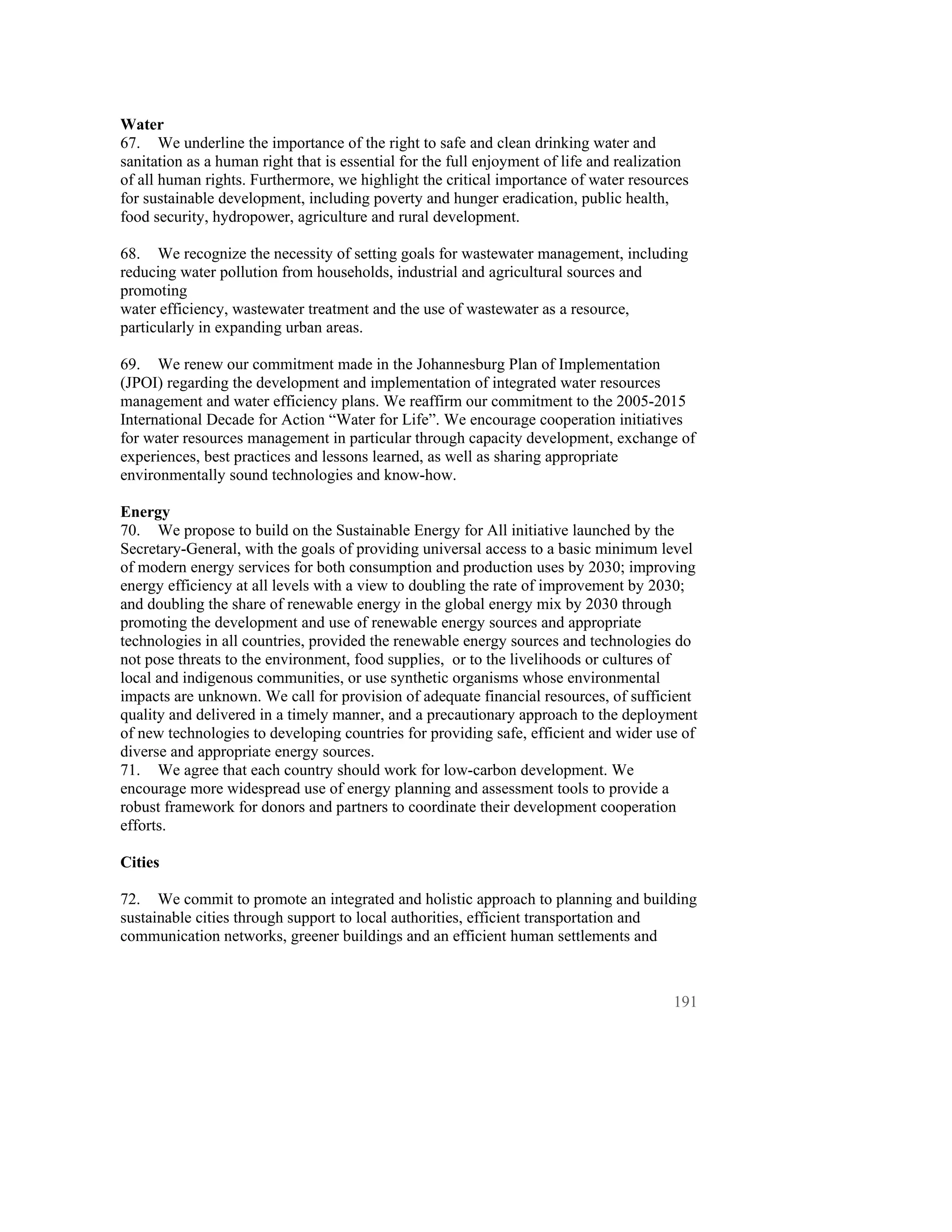 Water
67. We underline the importance of the right to safe and clean drinking water and
sanitation as a human right that is essential for the full enjoyment of life and realization
of all human rights. Furthermore, we highlight the critical importance of water resources
for sustainable development, including poverty and hunger eradication, public health,
food security, hydropower, agriculture and rural development.

68. We recognize the necessity of setting goals for wastewater management, including
reducing water pollution from households, industrial and agricultural sources and
promoting
water efficiency, wastewater treatment and the use of wastewater as a resource,
particularly in expanding urban areas.

69. We renew our commitment made in the Johannesburg Plan of Implementation
(JPOI) regarding the development and implementation of integrated water resources
management and water efficiency plans. We reaffirm our commitment to the 2005-2015
International Decade for Action “Water for Life”. We encourage cooperation initiatives
for water resources management in particular through capacity development, exchange of
experiences, best practices and lessons learned, as well as sharing appropriate
environmentally sound technologies and know-how.

Energy
70. We propose to build on the Sustainable Energy for All initiative launched by the
Secretary-General, with the goals of providing universal access to a basic minimum level
of modern energy services for both consumption and production uses by 2030; improving
energy efficiency at all levels with a view to doubling the rate of improvement by 2030;
and doubling the share of renewable energy in the global energy mix by 2030 through
promoting the development and use of renewable energy sources and appropriate
technologies in all countries, provided the renewable energy sources and technologies do
not pose threats to the environment, food supplies, or to the livelihoods or cultures of
local and indigenous communities, or use synthetic organisms whose environmental
impacts are unknown. We call for provision of adequate financial resources, of sufficient
quality and delivered in a timely manner, and a precautionary approach to the deployment
of new technologies to developing countries for providing safe, efficient and wider use of
diverse and appropriate energy sources.
71. We agree that each country should work for low-carbon development. We
encourage more widespread use of energy planning and assessment tools to provide a
robust framework for donors and partners to coordinate their development cooperation
efforts.

Cities

72. We commit to promote an integrated and holistic approach to planning and building
sustainable cities through support to local authorities, efficient transportation and
communication networks, greener buildings and an efficient human settlements and



                                                                                         191
 