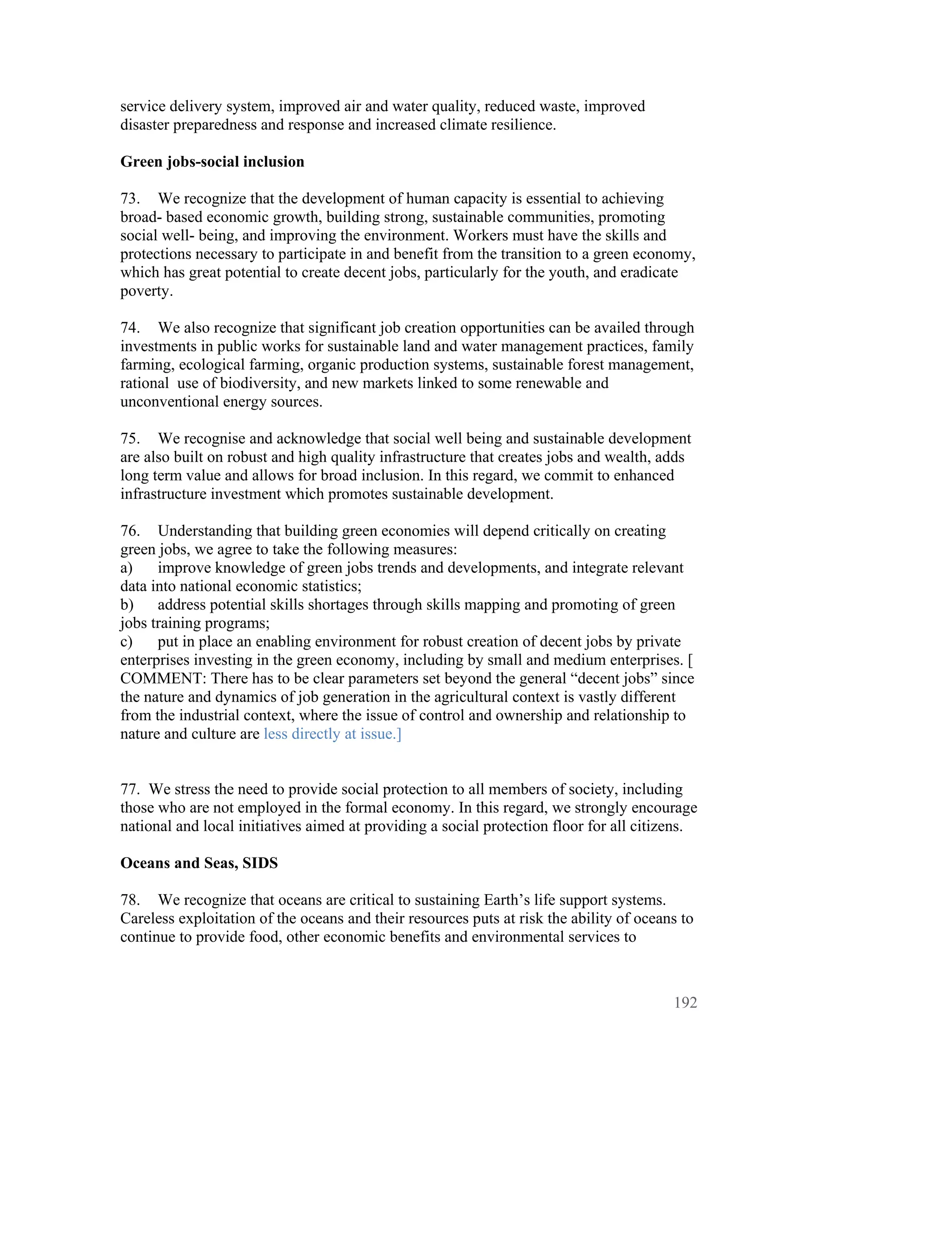 service delivery system, improved air and water quality, reduced waste, improved
disaster preparedness and response and increased climate resilience.

Green jobs-social inclusion

73. We recognize that the development of human capacity is essential to achieving
broad- based economic growth, building strong, sustainable communities, promoting
social well- being, and improving the environment. Workers must have the skills and
protections necessary to participate in and benefit from the transition to a green economy,
which has great potential to create decent jobs, particularly for the youth, and eradicate
poverty.

74. We also recognize that significant job creation opportunities can be availed through
investments in public works for sustainable land and water management practices, family
farming, ecological farming, organic production systems, sustainable forest management,
rational use of biodiversity, and new markets linked to some renewable and
unconventional energy sources.

75. We recognise and acknowledge that social well being and sustainable development
are also built on robust and high quality infrastructure that creates jobs and wealth, adds
long term value and allows for broad inclusion. In this regard, we commit to enhanced
infrastructure investment which promotes sustainable development.

76. Understanding that building green economies will depend critically on creating
green jobs, we agree to take the following measures:
a)    improve knowledge of green jobs trends and developments, and integrate relevant
data into national economic statistics;
b)    address potential skills shortages through skills mapping and promoting of green
jobs training programs;
c)    put in place an enabling environment for robust creation of decent jobs by private
enterprises investing in the green economy, including by small and medium enterprises. [
COMMENT: There has to be clear parameters set beyond the general “decent jobs” since
the nature and dynamics of job generation in the agricultural context is vastly different
from the industrial context, where the issue of control and ownership and relationship to
nature and culture are less directly at issue.]


77. We stress the need to provide social protection to all members of society, including
those who are not employed in the formal economy. In this regard, we strongly encourage
national and local initiatives aimed at providing a social protection floor for all citizens.

Oceans and Seas, SIDS

78. We recognize that oceans are critical to sustaining Earth’s life support systems.
Careless exploitation of the oceans and their resources puts at risk the ability of oceans to
continue to provide food, other economic benefits and environmental services to



                                                                                         192
 