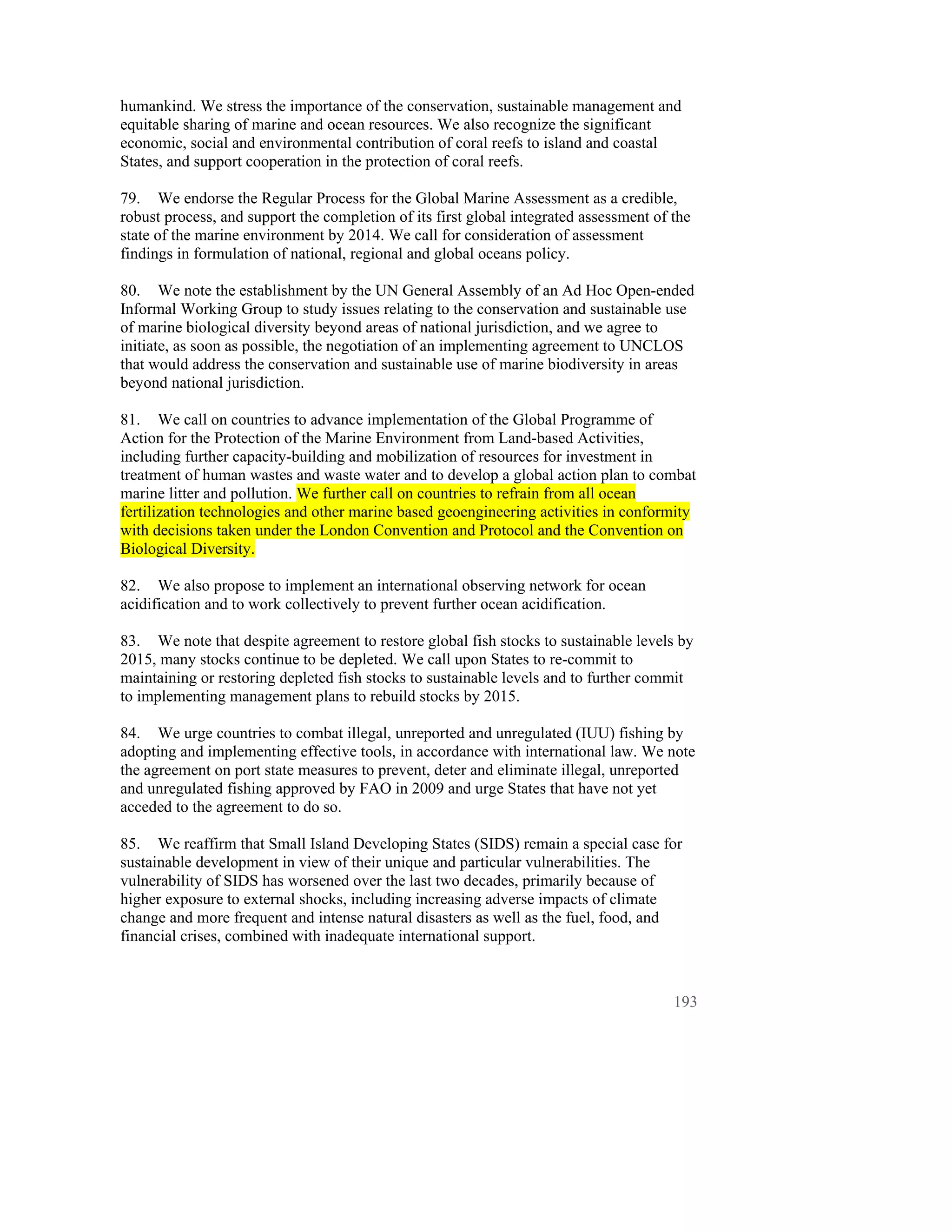 humankind. We stress the importance of the conservation, sustainable management and
equitable sharing of marine and ocean resources. We also recognize the significant
economic, social and environmental contribution of coral reefs to island and coastal
States, and support cooperation in the protection of coral reefs.

79. We endorse the Regular Process for the Global Marine Assessment as a credible,
robust process, and support the completion of its first global integrated assessment of the
state of the marine environment by 2014. We call for consideration of assessment
findings in formulation of national, regional and global oceans policy.

80. We note the establishment by the UN General Assembly of an Ad Hoc Open-ended
Informal Working Group to study issues relating to the conservation and sustainable use
of marine biological diversity beyond areas of national jurisdiction, and we agree to
initiate, as soon as possible, the negotiation of an implementing agreement to UNCLOS
that would address the conservation and sustainable use of marine biodiversity in areas
beyond national jurisdiction.

81. We call on countries to advance implementation of the Global Programme of
Action for the Protection of the Marine Environment from Land-based Activities,
including further capacity-building and mobilization of resources for investment in
treatment of human wastes and waste water and to develop a global action plan to combat
marine litter and pollution. We further call on countries to refrain from all ocean
fertilization technologies and other marine based geoengineering activities in conformity
with decisions taken under the London Convention and Protocol and the Convention on
Biological Diversity.

82. We also propose to implement an international observing network for ocean
acidification and to work collectively to prevent further ocean acidification.

83. We note that despite agreement to restore global fish stocks to sustainable levels by
2015, many stocks continue to be depleted. We call upon States to re-commit to
maintaining or restoring depleted fish stocks to sustainable levels and to further commit
to implementing management plans to rebuild stocks by 2015.

84. We urge countries to combat illegal, unreported and unregulated (IUU) fishing by
adopting and implementing effective tools, in accordance with international law. We note
the agreement on port state measures to prevent, deter and eliminate illegal, unreported
and unregulated fishing approved by FAO in 2009 and urge States that have not yet
acceded to the agreement to do so.

85. We reaffirm that Small Island Developing States (SIDS) remain a special case for
sustainable development in view of their unique and particular vulnerabilities. The
vulnerability of SIDS has worsened over the last two decades, primarily because of
higher exposure to external shocks, including increasing adverse impacts of climate
change and more frequent and intense natural disasters as well as the fuel, food, and
financial crises, combined with inadequate international support.



                                                                                        193
 