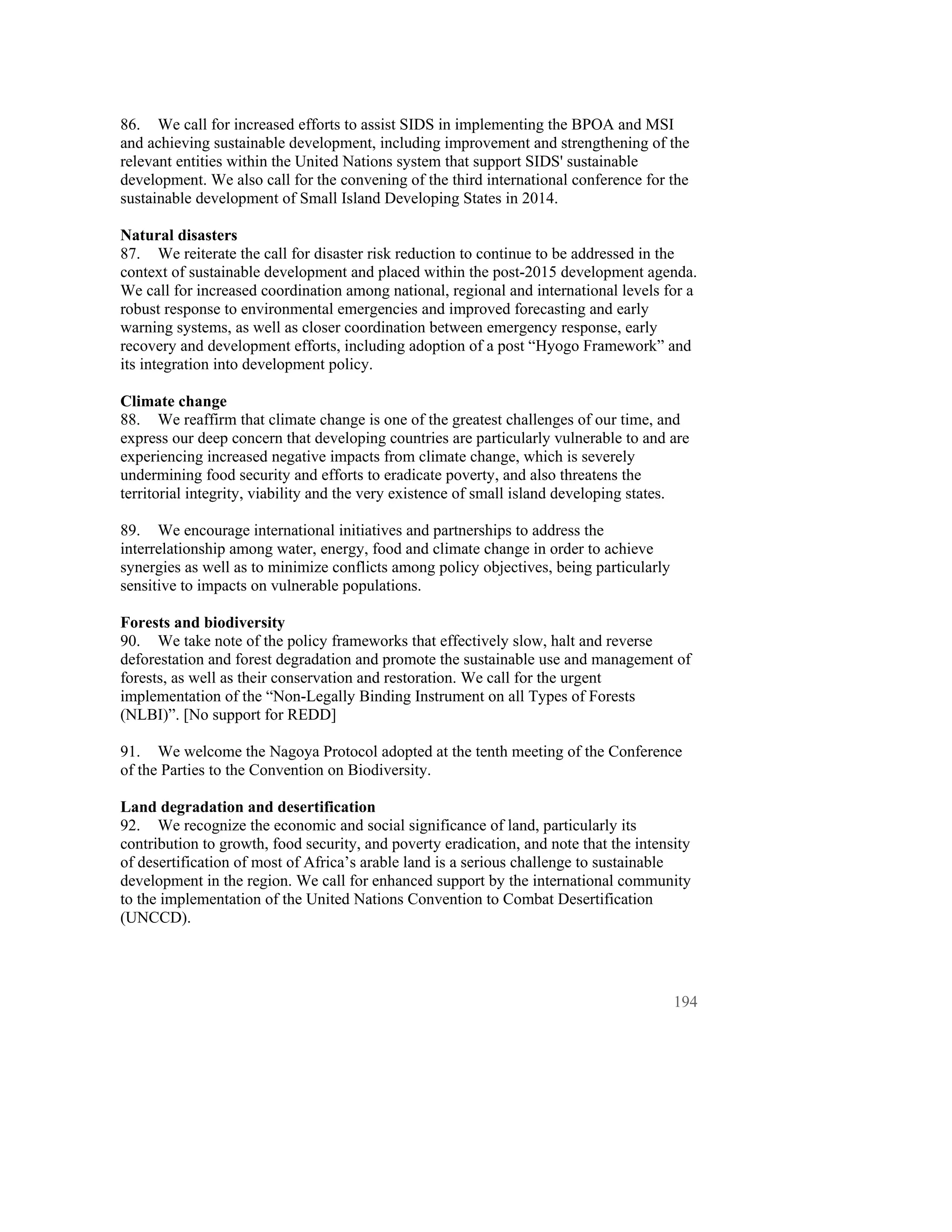 86. We call for increased efforts to assist SIDS in implementing the BPOA and MSI
and achieving sustainable development, including improvement and strengthening of the
relevant entities within the United Nations system that support SIDS' sustainable
development. We also call for the convening of the third international conference for the
sustainable development of Small Island Developing States in 2014.

Natural disasters
87. We reiterate the call for disaster risk reduction to continue to be addressed in the
context of sustainable development and placed within the post-2015 development agenda.
We call for increased coordination among national, regional and international levels for a
robust response to environmental emergencies and improved forecasting and early
warning systems, as well as closer coordination between emergency response, early
recovery and development efforts, including adoption of a post “Hyogo Framework” and
its integration into development policy.

Climate change
88. We reaffirm that climate change is one of the greatest challenges of our time, and
express our deep concern that developing countries are particularly vulnerable to and are
experiencing increased negative impacts from climate change, which is severely
undermining food security and efforts to eradicate poverty, and also threatens the
territorial integrity, viability and the very existence of small island developing states.

89. We encourage international initiatives and partnerships to address the
interrelationship among water, energy, food and climate change in order to achieve
synergies as well as to minimize conflicts among policy objectives, being particularly
sensitive to impacts on vulnerable populations.

Forests and biodiversity
90. We take note of the policy frameworks that effectively slow, halt and reverse
deforestation and forest degradation and promote the sustainable use and management of
forests, as well as their conservation and restoration. We call for the urgent
implementation of the “Non-Legally Binding Instrument on all Types of Forests
(NLBI)”. [No support for REDD]

91. We welcome the Nagoya Protocol adopted at the tenth meeting of the Conference
of the Parties to the Convention on Biodiversity.

Land degradation and desertification
92. We recognize the economic and social significance of land, particularly its
contribution to growth, food security, and poverty eradication, and note that the intensity
of desertification of most of Africa’s arable land is a serious challenge to sustainable
development in the region. We call for enhanced support by the international community
to the implementation of the United Nations Convention to Combat Desertification
(UNCCD).




                                                                                         194
 