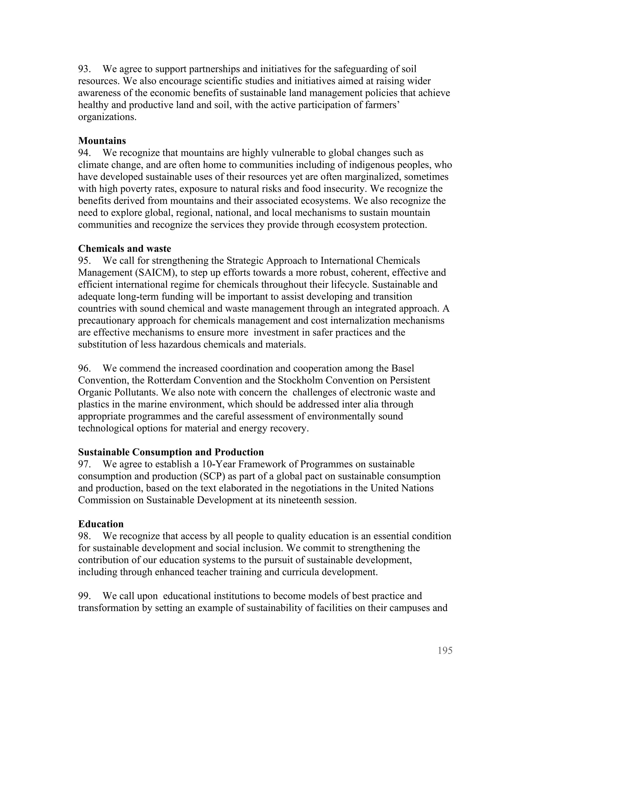 93. We agree to support partnerships and initiatives for the safeguarding of soil
resources. We also encourage scientific studies and initiatives aimed at raising wider
awareness of the economic benefits of sustainable land management policies that achieve
healthy and productive land and soil, with the active participation of farmers’
organizations.

Mountains
94. We recognize that mountains are highly vulnerable to global changes such as
climate change, and are often home to communities including of indigenous peoples, who
have developed sustainable uses of their resources yet are often marginalized, sometimes
with high poverty rates, exposure to natural risks and food insecurity. We recognize the
benefits derived from mountains and their associated ecosystems. We also recognize the
need to explore global, regional, national, and local mechanisms to sustain mountain
communities and recognize the services they provide through ecosystem protection.

Chemicals and waste
95. We call for strengthening the Strategic Approach to International Chemicals
Management (SAICM), to step up efforts towards a more robust, coherent, effective and
efficient international regime for chemicals throughout their lifecycle. Sustainable and
adequate long-term funding will be important to assist developing and transition
countries with sound chemical and waste management through an integrated approach. A
precautionary approach for chemicals management and cost internalization mechanisms
are effective mechanisms to ensure more investment in safer practices and the
substitution of less hazardous chemicals and materials.

96. We commend the increased coordination and cooperation among the Basel
Convention, the Rotterdam Convention and the Stockholm Convention on Persistent
Organic Pollutants. We also note with concern the challenges of electronic waste and
plastics in the marine environment, which should be addressed inter alia through
appropriate programmes and the careful assessment of environmentally sound
technological options for material and energy recovery.

Sustainable Consumption and Production
97. We agree to establish a 10-Year Framework of Programmes on sustainable
consumption and production (SCP) as part of a global pact on sustainable consumption
and production, based on the text elaborated in the negotiations in the United Nations
Commission on Sustainable Development at its nineteenth session.

Education
98. We recognize that access by all people to quality education is an essential condition
for sustainable development and social inclusion. We commit to strengthening the
contribution of our education systems to the pursuit of sustainable development,
including through enhanced teacher training and curricula development.

99. We call upon educational institutions to become models of best practice and
transformation by setting an example of sustainability of facilities on their campuses and



                                                                                       195
 