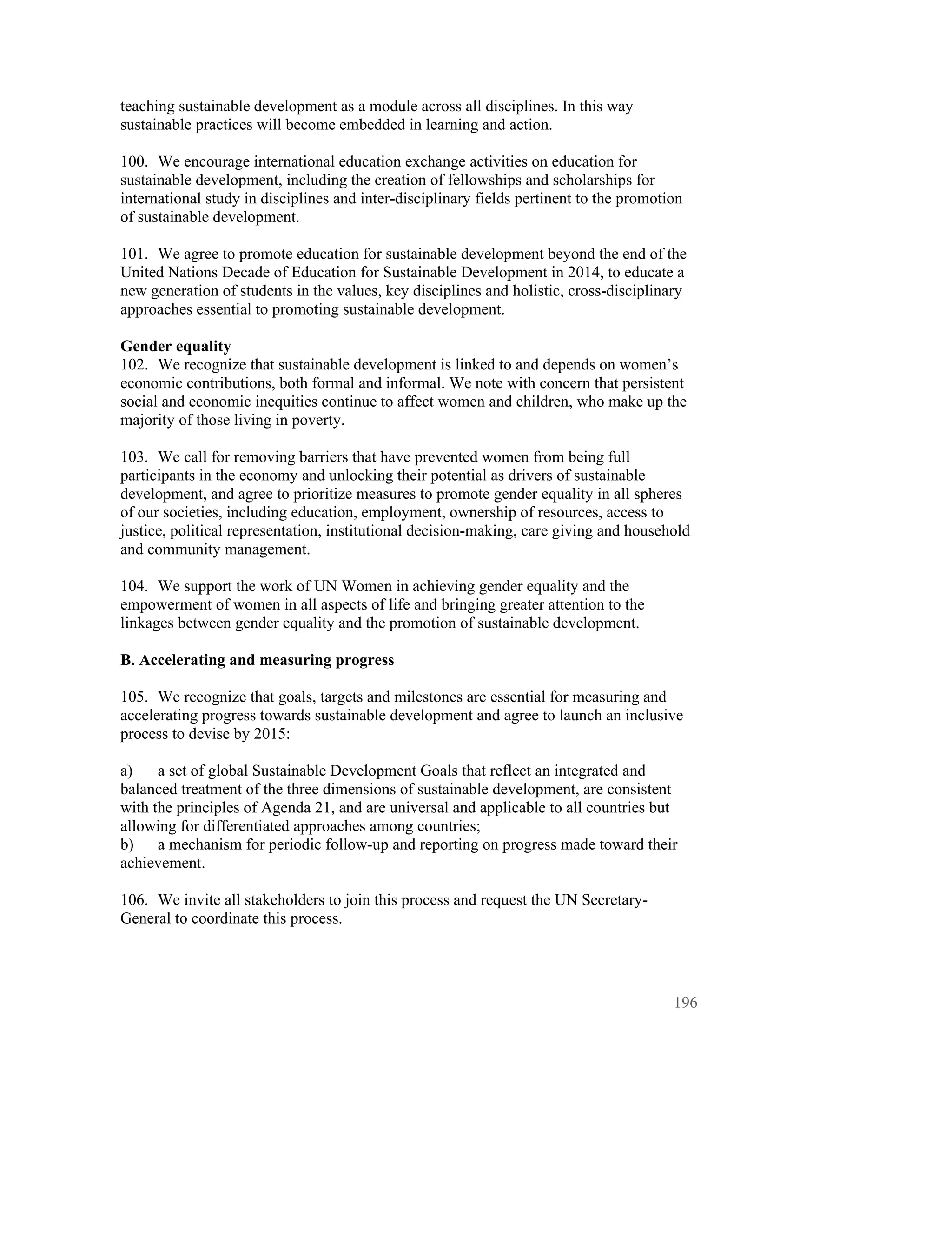 teaching sustainable development as a module across all disciplines. In this way
sustainable practices will become embedded in learning and action.

100. We encourage international education exchange activities on education for
sustainable development, including the creation of fellowships and scholarships for
international study in disciplines and inter-disciplinary fields pertinent to the promotion
of sustainable development.

101. We agree to promote education for sustainable development beyond the end of the
United Nations Decade of Education for Sustainable Development in 2014, to educate a
new generation of students in the values, key disciplines and holistic, cross-disciplinary
approaches essential to promoting sustainable development.

Gender equality
102. We recognize that sustainable development is linked to and depends on women’s
economic contributions, both formal and informal. We note with concern that persistent
social and economic inequities continue to affect women and children, who make up the
majority of those living in poverty.

103. We call for removing barriers that have prevented women from being full
participants in the economy and unlocking their potential as drivers of sustainable
development, and agree to prioritize measures to promote gender equality in all spheres
of our societies, including education, employment, ownership of resources, access to
justice, political representation, institutional decision-making, care giving and household
and community management.

104. We support the work of UN Women in achieving gender equality and the
empowerment of women in all aspects of life and bringing greater attention to the
linkages between gender equality and the promotion of sustainable development.

B. Accelerating and measuring progress

105. We recognize that goals, targets and milestones are essential for measuring and
accelerating progress towards sustainable development and agree to launch an inclusive
process to devise by 2015:

a)    a set of global Sustainable Development Goals that reflect an integrated and
balanced treatment of the three dimensions of sustainable development, are consistent
with the principles of Agenda 21, and are universal and applicable to all countries but
allowing for differentiated approaches among countries;
b)    a mechanism for periodic follow-up and reporting on progress made toward their
achievement.

106. We invite all stakeholders to join this process and request the UN Secretary-
General to coordinate this process.




                                                                                         196
 