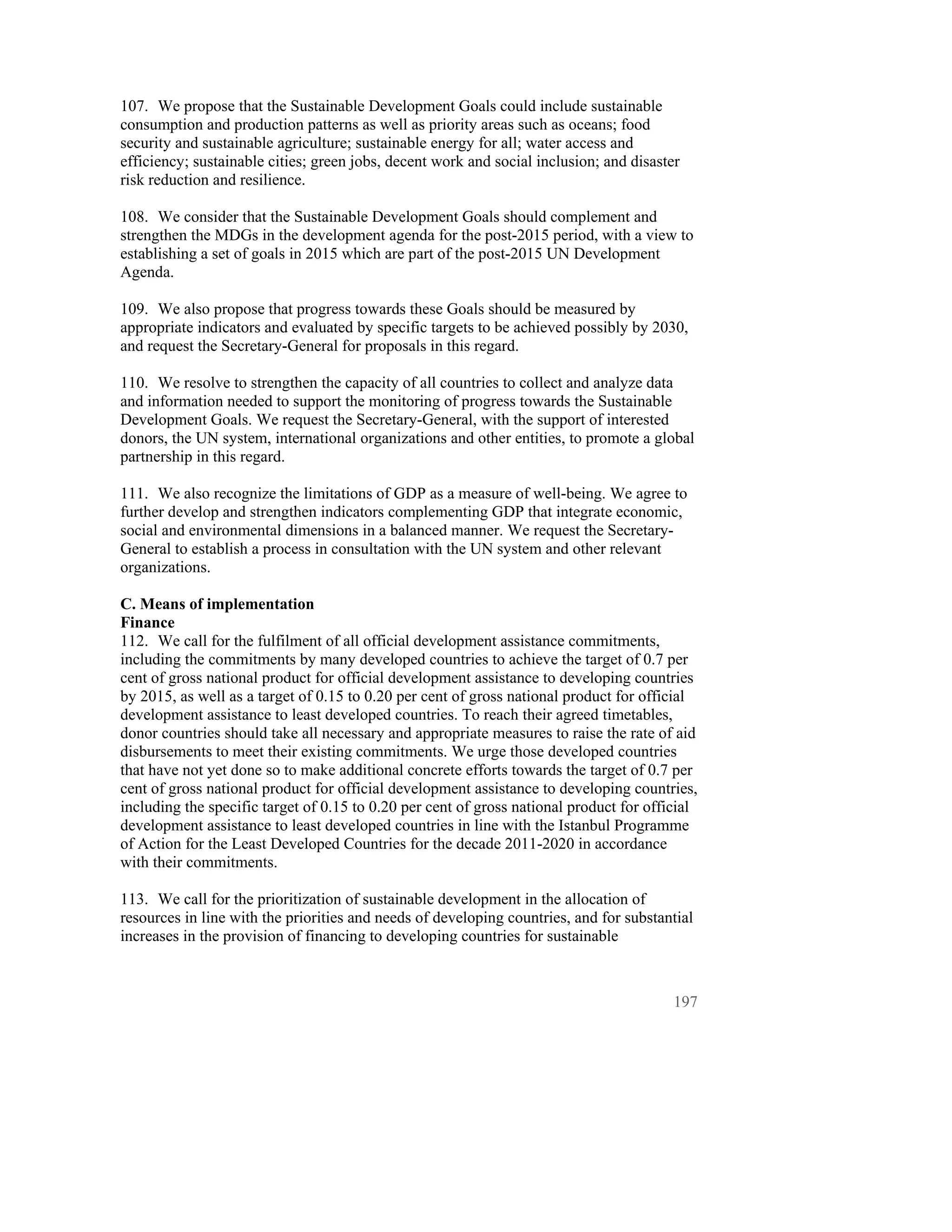107. We propose that the Sustainable Development Goals could include sustainable
consumption and production patterns as well as priority areas such as oceans; food
security and sustainable agriculture; sustainable energy for all; water access and
efficiency; sustainable cities; green jobs, decent work and social inclusion; and disaster
risk reduction and resilience.

108. We consider that the Sustainable Development Goals should complement and
strengthen the MDGs in the development agenda for the post-2015 period, with a view to
establishing a set of goals in 2015 which are part of the post-2015 UN Development
Agenda.

109. We also propose that progress towards these Goals should be measured by
appropriate indicators and evaluated by specific targets to be achieved possibly by 2030,
and request the Secretary-General for proposals in this regard.

110. We resolve to strengthen the capacity of all countries to collect and analyze data
and information needed to support the monitoring of progress towards the Sustainable
Development Goals. We request the Secretary-General, with the support of interested
donors, the UN system, international organizations and other entities, to promote a global
partnership in this regard.

111. We also recognize the limitations of GDP as a measure of well-being. We agree to
further develop and strengthen indicators complementing GDP that integrate economic,
social and environmental dimensions in a balanced manner. We request the Secretary-
General to establish a process in consultation with the UN system and other relevant
organizations.

C. Means of implementation
Finance
112. We call for the fulfilment of all official development assistance commitments,
including the commitments by many developed countries to achieve the target of 0.7 per
cent of gross national product for official development assistance to developing countries
by 2015, as well as a target of 0.15 to 0.20 per cent of gross national product for official
development assistance to least developed countries. To reach their agreed timetables,
donor countries should take all necessary and appropriate measures to raise the rate of aid
disbursements to meet their existing commitments. We urge those developed countries
that have not yet done so to make additional concrete efforts towards the target of 0.7 per
cent of gross national product for official development assistance to developing countries,
including the specific target of 0.15 to 0.20 per cent of gross national product for official
development assistance to least developed countries in line with the Istanbul Programme
of Action for the Least Developed Countries for the decade 2011-2020 in accordance
with their commitments.

113. We call for the prioritization of sustainable development in the allocation of
resources in line with the priorities and needs of developing countries, and for substantial
increases in the provision of financing to developing countries for sustainable



                                                                                         197
 