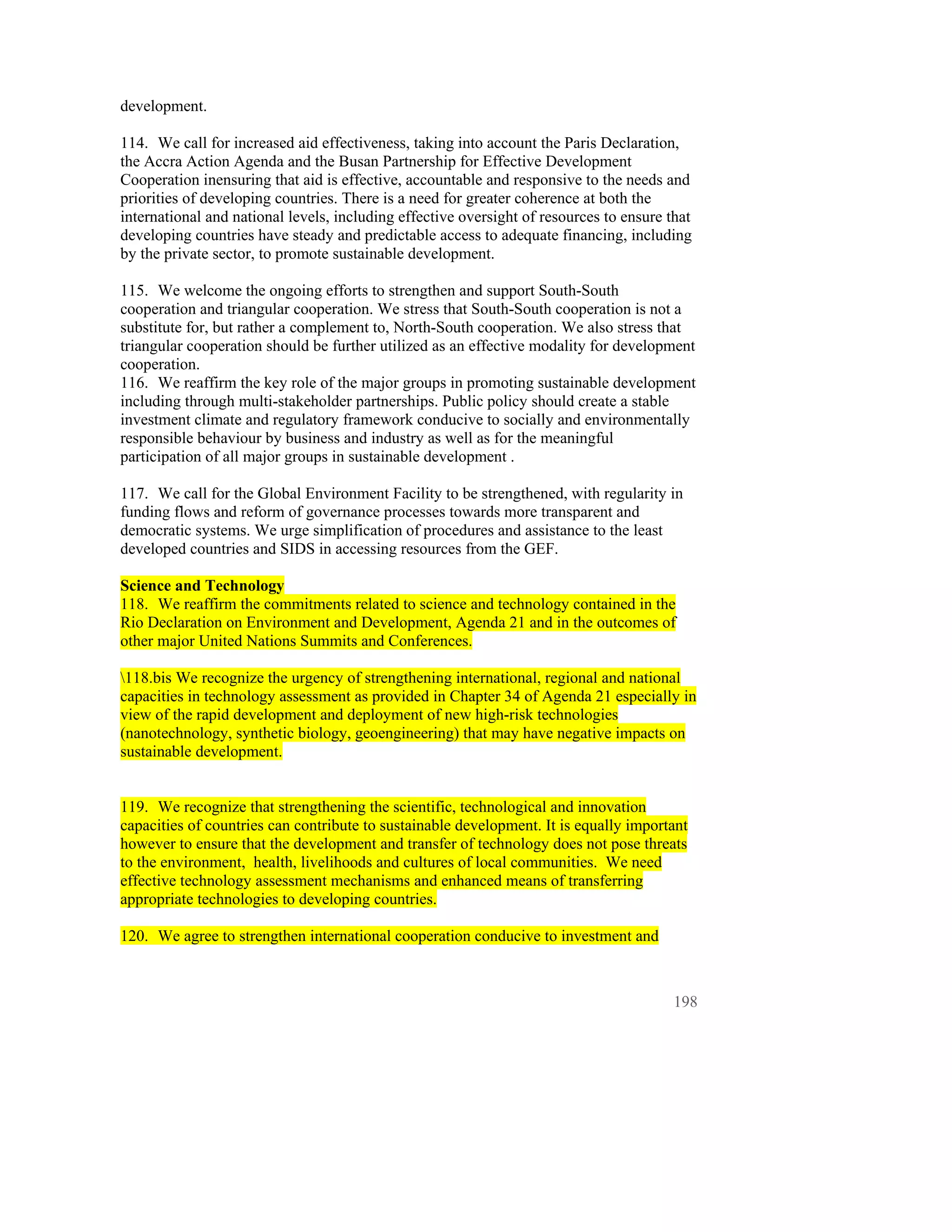 development.

114. We call for increased aid effectiveness, taking into account the Paris Declaration,
the Accra Action Agenda and the Busan Partnership for Effective Development
Cooperation inensuring that aid is effective, accountable and responsive to the needs and
priorities of developing countries. There is a need for greater coherence at both the
international and national levels, including effective oversight of resources to ensure that
developing countries have steady and predictable access to adequate financing, including
by the private sector, to promote sustainable development.

115. We welcome the ongoing efforts to strengthen and support South-South
cooperation and triangular cooperation. We stress that South-South cooperation is not a
substitute for, but rather a complement to, North-South cooperation. We also stress that
triangular cooperation should be further utilized as an effective modality for development
cooperation.
116. We reaffirm the key role of the major groups in promoting sustainable development
including through multi-stakeholder partnerships. Public policy should create a stable
investment climate and regulatory framework conducive to socially and environmentally
responsible behaviour by business and industry as well as for the meaningful
participation of all major groups in sustainable development .

117. We call for the Global Environment Facility to be strengthened, with regularity in
funding flows and reform of governance processes towards more transparent and
democratic systems. We urge simplification of procedures and assistance to the least
developed countries and SIDS in accessing resources from the GEF.

Science and Technology
118. We reaffirm the commitments related to science and technology contained in the
Rio Declaration on Environment and Development, Agenda 21 and in the outcomes of
other major United Nations Summits and Conferences.

118.bis We recognize the urgency of strengthening international, regional and national
capacities in technology assessment as provided in Chapter 34 of Agenda 21 especially in
view of the rapid development and deployment of new high-risk technologies
(nanotechnology, synthetic biology, geoengineering) that may have negative impacts on
sustainable development.


119. We recognize that strengthening the scientific, technological and innovation
capacities of countries can contribute to sustainable development. It is equally important
however to ensure that the development and transfer of technology does not pose threats
to the environment, health, livelihoods and cultures of local communities. We need
effective technology assessment mechanisms and enhanced means of transferring
appropriate technologies to developing countries.

120. We agree to strengthen international cooperation conducive to investment and



                                                                                         198
 