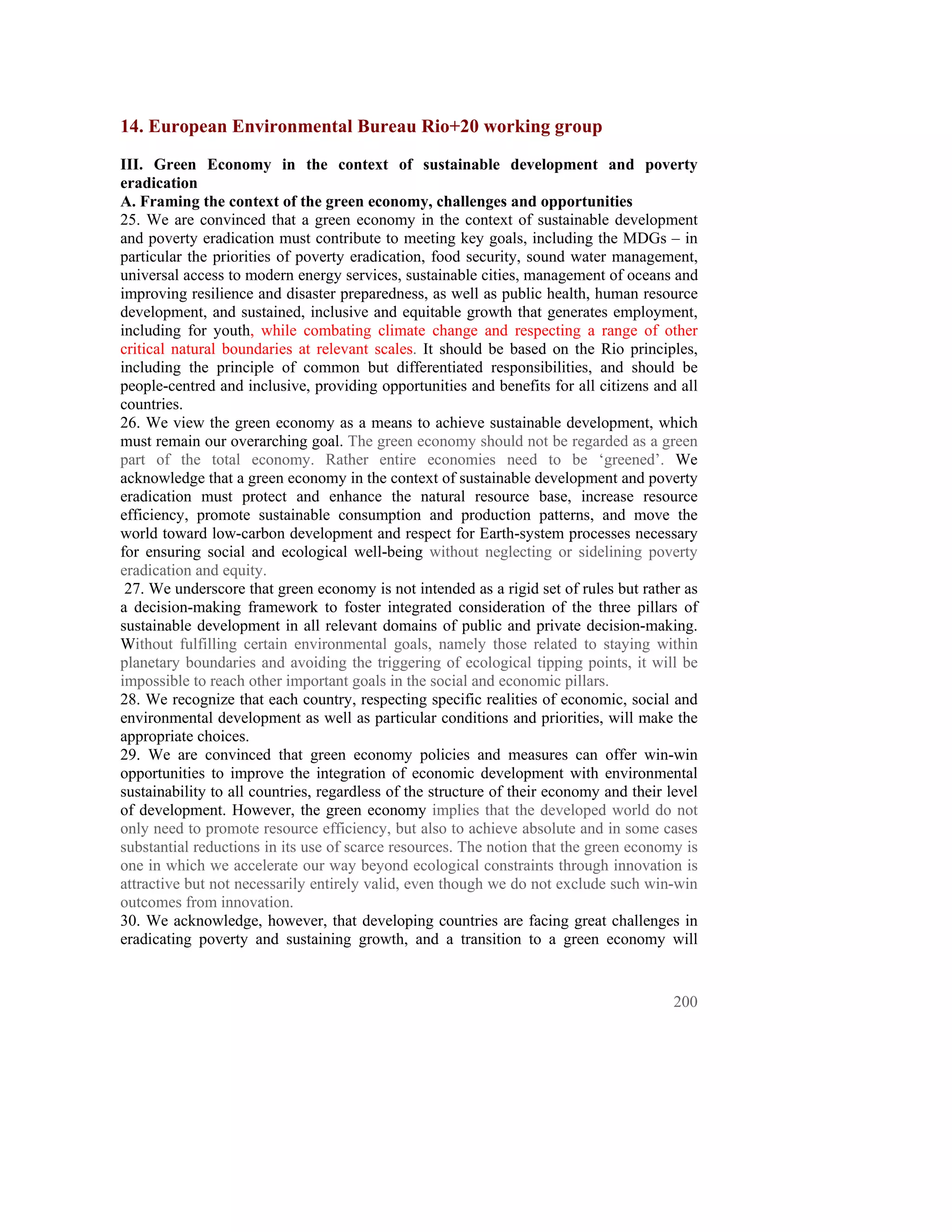 14. European Environmental Bureau Rio+20 working group
III. Green Economy in the context of sustainable development and poverty
eradication
A. Framing the context of the green economy, challenges and opportunities
25. We are convinced that a green economy in the context of sustainable development
and poverty eradication must contribute to meeting key goals, including the MDGs – in
particular the priorities of poverty eradication, food security, sound water management,
universal access to modern energy services, sustainable cities, management of oceans and
improving resilience and disaster preparedness, as well as public health, human resource
development, and sustained, inclusive and equitable growth that generates employment,
including for youth, while combating climate change and respecting a range of other
critical natural boundaries at relevant scales. It should be based on the Rio principles,
including the principle of common but differentiated responsibilities, and should be
people-centred and inclusive, providing opportunities and benefits for all citizens and all
countries.
26. We view the green economy as a means to achieve sustainable development, which
must remain our overarching goal. The green economy should not be regarded as a green
part of the total economy. Rather entire economies need to be ‘greened’. We
acknowledge that a green economy in the context of sustainable development and poverty
eradication must protect and enhance the natural resource base, increase resource
efficiency, promote sustainable consumption and production patterns, and move the
world toward low-carbon development and respect for Earth-system processes necessary
for ensuring social and ecological well-being without neglecting or sidelining poverty
eradication and equity.
 27. We underscore that green economy is not intended as a rigid set of rules but rather as
a decision-making framework to foster integrated consideration of the three pillars of
sustainable development in all relevant domains of public and private decision-making.
Without fulfilling certain environmental goals, namely those related to staying within
planetary boundaries and avoiding the triggering of ecological tipping points, it will be
impossible to reach other important goals in the social and economic pillars.
28. We recognize that each country, respecting specific realities of economic, social and
environmental development as well as particular conditions and priorities, will make the
appropriate choices.
29. We are convinced that green economy policies and measures can offer win-win
opportunities to improve the integration of economic development with environmental
sustainability to all countries, regardless of the structure of their economy and their level
of development. However, the green economy implies that the developed world do not
only need to promote resource efficiency, but also to achieve absolute and in some cases
substantial reductions in its use of scarce resources. The notion that the green economy is
one in which we accelerate our way beyond ecological constraints through innovation is
attractive but not necessarily entirely valid, even though we do not exclude such win-win
outcomes from innovation.
30. We acknowledge, however, that developing countries are facing great challenges in
eradicating poverty and sustaining growth, and a transition to a green economy will


                                                                                         200
 