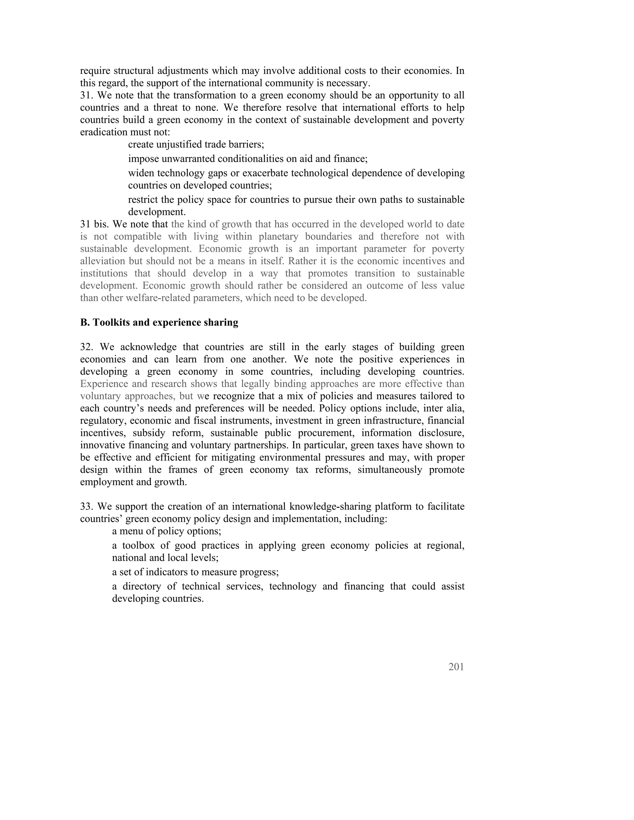 require structural adjustments which may involve additional costs to their economies. In
this regard, the support of the international community is necessary.
31. We note that the transformation to a green economy should be an opportunity to all
countries and a threat to none. We therefore resolve that international efforts to help
countries build a green economy in the context of sustainable development and poverty
eradication must not:
            create unjustified trade barriers;
            impose unwarranted conditionalities on aid and finance;
            widen technology gaps or exacerbate technological dependence of developing
            countries on developed countries;
            restrict the policy space for countries to pursue their own paths to sustainable
            development.
31 bis. We note that the kind of growth that has occurred in the developed world to date
is not compatible with living within planetary boundaries and therefore not with
sustainable development. Economic growth is an important parameter for poverty
alleviation but should not be a means in itself. Rather it is the economic incentives and
institutions that should develop in a way that promotes transition to sustainable
development. Economic growth should rather be considered an outcome of less value
than other welfare-related parameters, which need to be developed.

B. Toolkits and experience sharing

32. We acknowledge that countries are still in the early stages of building green
economies and can learn from one another. We note the positive experiences in
developing a green economy in some countries, including developing countries.
Experience and research shows that legally binding approaches are more effective than
voluntary approaches, but we recognize that a mix of policies and measures tailored to
each country’s needs and preferences will be needed. Policy options include, inter alia,
regulatory, economic and fiscal instruments, investment in green infrastructure, financial
incentives, subsidy reform, sustainable public procurement, information disclosure,
innovative financing and voluntary partnerships. In particular, green taxes have shown to
be effective and efficient for mitigating environmental pressures and may, with proper
design within the frames of green economy tax reforms, simultaneously promote
employment and growth.

33. We support the creation of an international knowledge-sharing platform to facilitate
countries’ green economy policy design and implementation, including:
       a menu of policy options;
       a toolbox of good practices in applying green economy policies at regional,
       national and local levels;
       a set of indicators to measure progress;
       a directory of technical services, technology and financing that could assist
       developing countries.




                                                                                        201
 