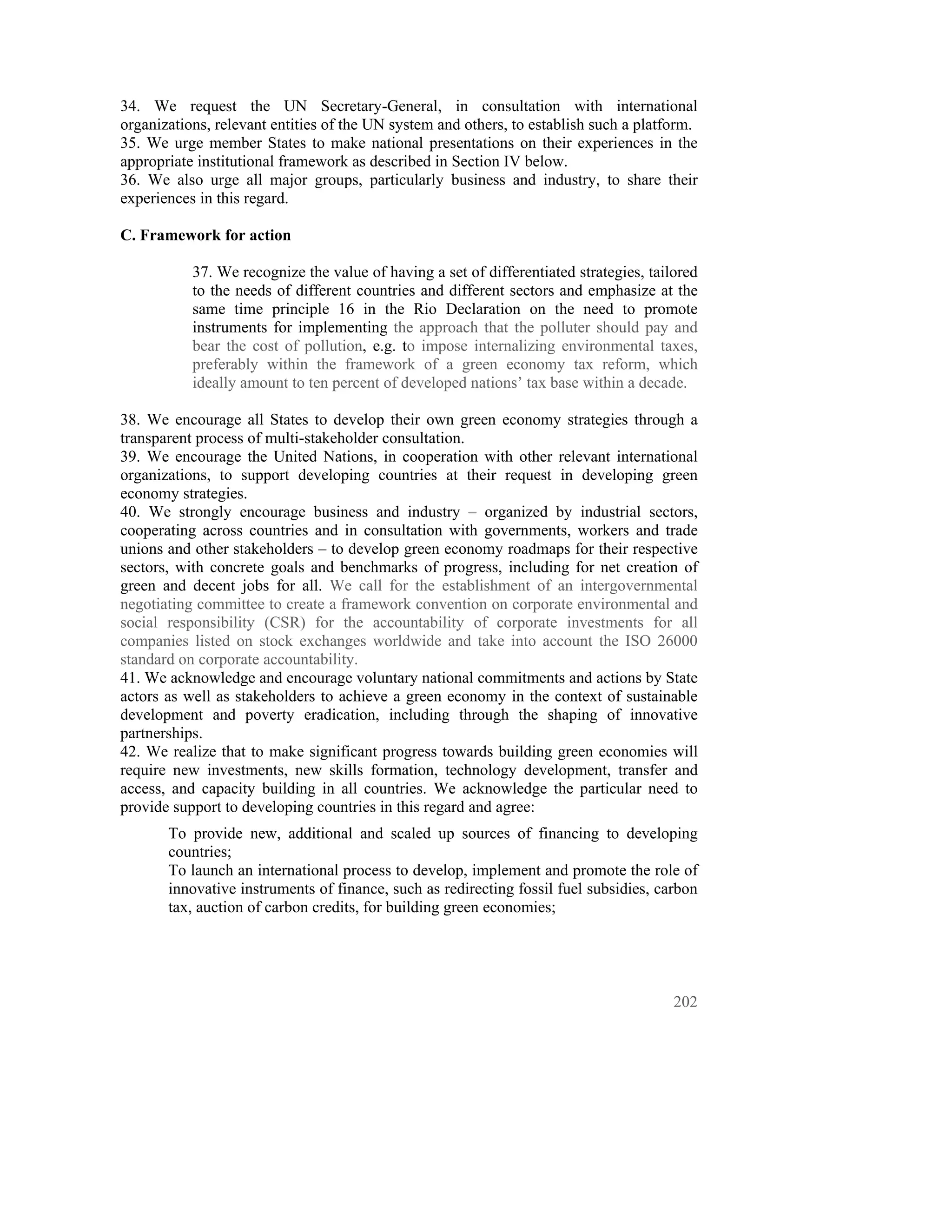 34. We request the UN Secretary-General, in consultation with international
organizations, relevant entities of the UN system and others, to establish such a platform.
35. We urge member States to make national presentations on their experiences in the
appropriate institutional framework as described in Section IV below.
36. We also urge all major groups, particularly business and industry, to share their
experiences in this regard.

C. Framework for action

           37. We recognize the value of having a set of differentiated strategies, tailored
           to the needs of different countries and different sectors and emphasize at the
           same time principle 16 in the Rio Declaration on the need to promote
           instruments for implementing the approach that the polluter should pay and
           bear the cost of pollution, e.g. to impose internalizing environmental taxes,
           preferably within the framework of a green economy tax reform, which
           ideally amount to ten percent of developed nations’ tax base within a decade.

38. We encourage all States to develop their own green economy strategies through a
transparent process of multi-stakeholder consultation.
39. We encourage the United Nations, in cooperation with other relevant international
organizations, to support developing countries at their request in developing green
economy strategies.
40. We strongly encourage business and industry – organized by industrial sectors,
cooperating across countries and in consultation with governments, workers and trade
unions and other stakeholders – to develop green economy roadmaps for their respective
sectors, with concrete goals and benchmarks of progress, including for net creation of
green and decent jobs for all. We call for the establishment of an intergovernmental
negotiating committee to create a framework convention on corporate environmental and
social responsibility (CSR) for the accountability of corporate investments for all
companies listed on stock exchanges worldwide and take into account the ISO 26000
standard on corporate accountability.
41. We acknowledge and encourage voluntary national commitments and actions by State
actors as well as stakeholders to achieve a green economy in the context of sustainable
development and poverty eradication, including through the shaping of innovative
partnerships.
42. We realize that to make significant progress towards building green economies will
require new investments, new skills formation, technology development, transfer and
access, and capacity building in all countries. We acknowledge the particular need to
provide support to developing countries in this regard and agree:
       To provide new, additional and scaled up sources of financing to developing
       countries;
       To launch an international process to develop, implement and promote the role of
       innovative instruments of finance, such as redirecting fossil fuel subsidies, carbon
       tax, auction of carbon credits, for building green economies;




                                                                                        202
 