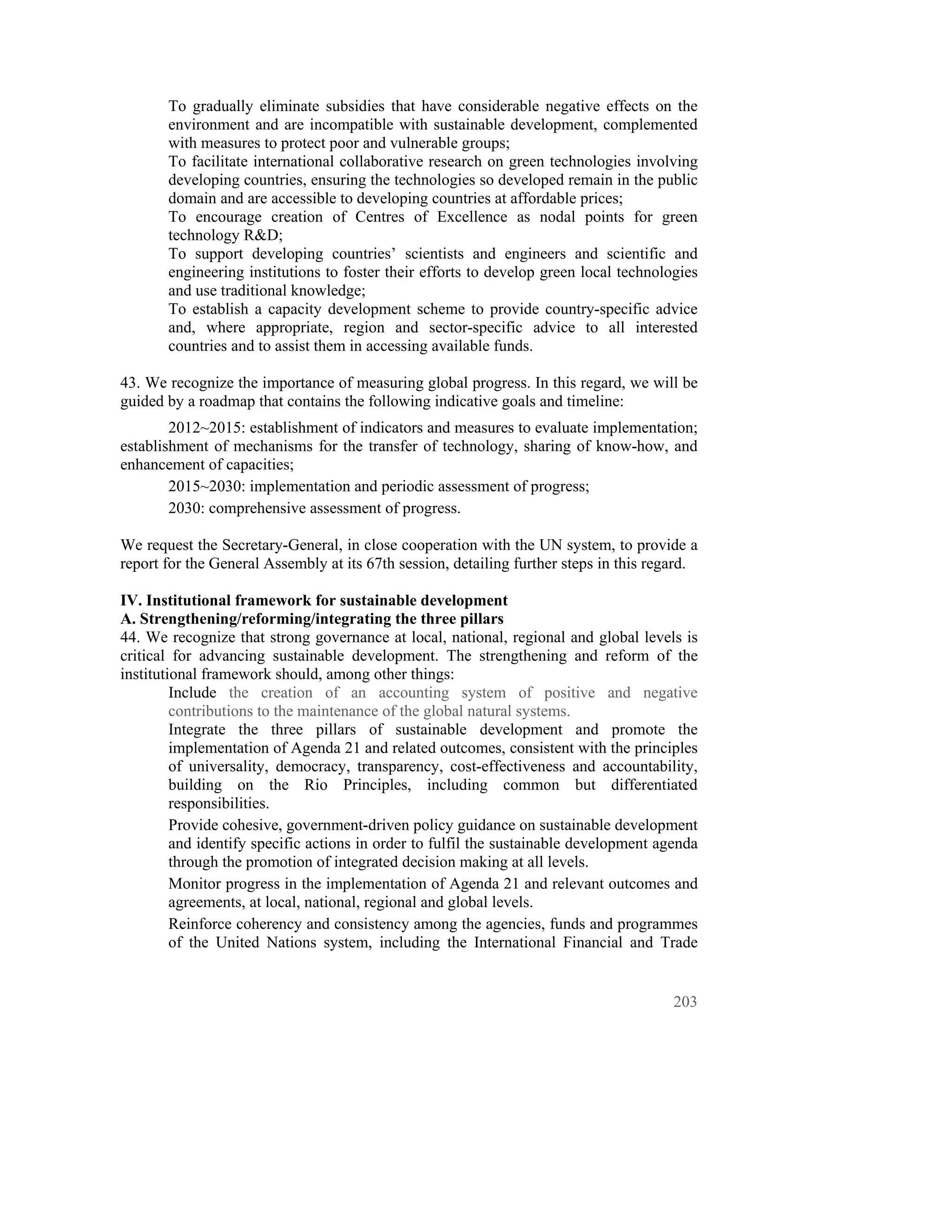 To gradually eliminate subsidies that have considerable negative effects on the
       environment and are incompatible with sustainable development, complemented
       with measures to protect poor and vulnerable groups;
       To facilitate international collaborative research on green technologies involving
       developing countries, ensuring the technologies so developed remain in the public
       domain and are accessible to developing countries at affordable prices;
       To encourage creation of Centres of Excellence as nodal points for green
       technology R&D;
       To support developing countries’ scientists and engineers and scientific and
       engineering institutions to foster their efforts to develop green local technologies
       and use traditional knowledge;
       To establish a capacity development scheme to provide country-specific advice
       and, where appropriate, region and sector-specific advice to all interested
       countries and to assist them in accessing available funds.

43. We recognize the importance of measuring global progress. In this regard, we will be
guided by a roadmap that contains the following indicative goals and timeline:
        2012~2015: establishment of indicators and measures to evaluate implementation;
establishment of mechanisms for the transfer of technology, sharing of know-how, and
enhancement of capacities;
        2015~2030: implementation and periodic assessment of progress;
        2030: comprehensive assessment of progress.

We request the Secretary-General, in close cooperation with the UN system, to provide a
report for the General Assembly at its 67th session, detailing further steps in this regard.

IV. Institutional framework for sustainable development
A. Strengthening/reforming/integrating the three pillars
44. We recognize that strong governance at local, national, regional and global levels is
critical for advancing sustainable development. The strengthening and reform of the
institutional framework should, among other things:
         Include the creation of an accounting system of positive and negative
         contributions to the maintenance of the global natural systems.
         Integrate the three pillars of sustainable development and promote the
         implementation of Agenda 21 and related outcomes, consistent with the principles
         of universality, democracy, transparency, cost-effectiveness and accountability,
         building on the Rio Principles, including common but differentiated
         responsibilities.
         Provide cohesive, government-driven policy guidance on sustainable development
         and identify specific actions in order to fulfil the sustainable development agenda
         through the promotion of integrated decision making at all levels.
         Monitor progress in the implementation of Agenda 21 and relevant outcomes and
         agreements, at local, national, regional and global levels.
         Reinforce coherency and consistency among the agencies, funds and programmes
         of the United Nations system, including the International Financial and Trade


                                                                                        203
 