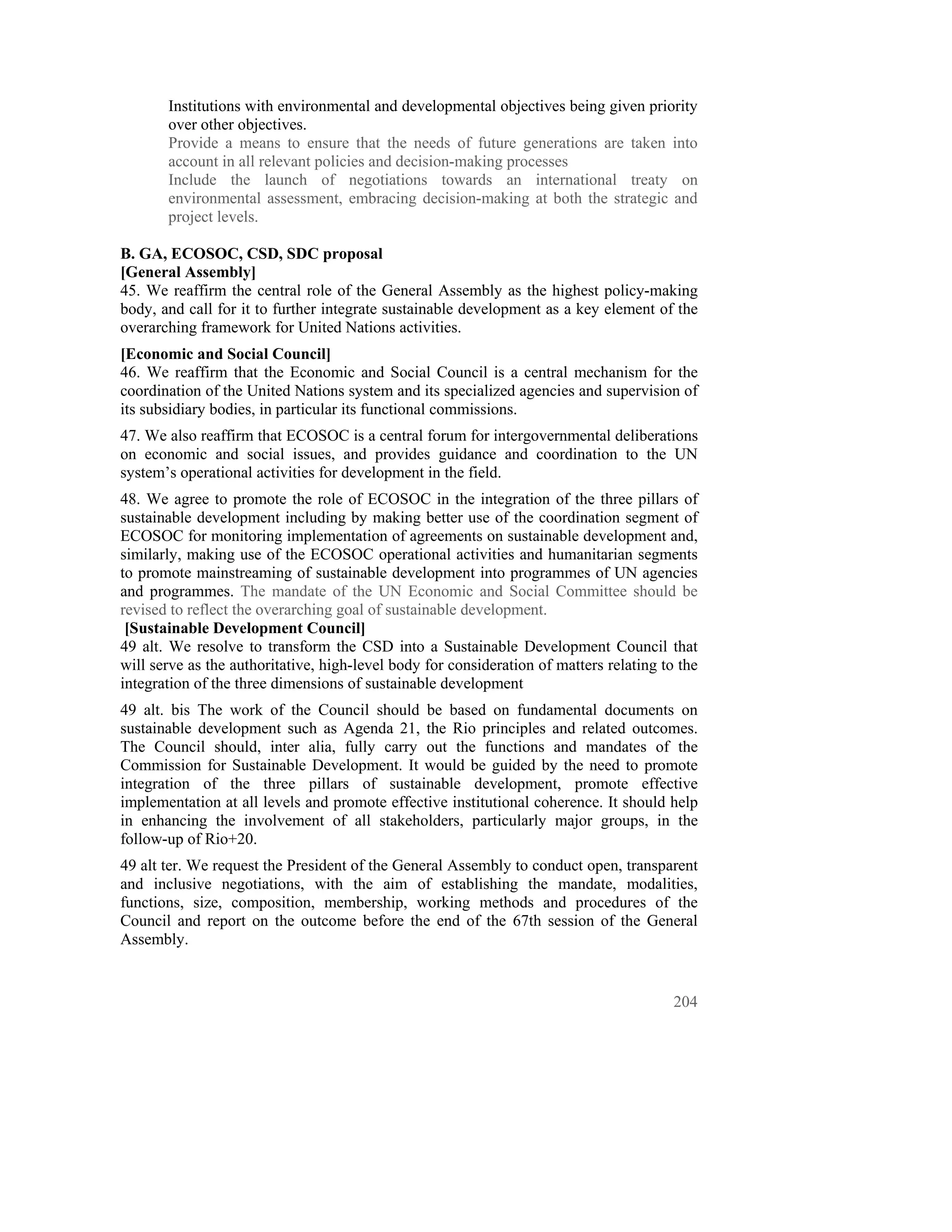 Institutions with environmental and developmental objectives being given priority
       over other objectives.
       Provide a means to ensure that the needs of future generations are taken into
       account in all relevant policies and decision-making processes
       Include the launch of negotiations towards an international treaty on
       environmental assessment, embracing decision-making at both the strategic and
       project levels.

B. GA, ECOSOC, CSD, SDC proposal
[General Assembly]
45. We reaffirm the central role of the General Assembly as the highest policy-making
body, and call for it to further integrate sustainable development as a key element of the
overarching framework for United Nations activities.
[Economic and Social Council]
46. We reaffirm that the Economic and Social Council is a central mechanism for the
coordination of the United Nations system and its specialized agencies and supervision of
its subsidiary bodies, in particular its functional commissions.
47. We also reaffirm that ECOSOC is a central forum for intergovernmental deliberations
on economic and social issues, and provides guidance and coordination to the UN
system’s operational activities for development in the field.
48. We agree to promote the role of ECOSOC in the integration of the three pillars of
sustainable development including by making better use of the coordination segment of
ECOSOC for monitoring implementation of agreements on sustainable development and,
similarly, making use of the ECOSOC operational activities and humanitarian segments
to promote mainstreaming of sustainable development into programmes of UN agencies
and programmes. The mandate of the UN Economic and Social Committee should be
revised to reflect the overarching goal of sustainable development.
 [Sustainable Development Council]
49 alt. We resolve to transform the CSD into a Sustainable Development Council that
will serve as the authoritative, high-level body for consideration of matters relating to the
integration of the three dimensions of sustainable development
49 alt. bis The work of the Council should be based on fundamental documents on
sustainable development such as Agenda 21, the Rio principles and related outcomes.
The Council should, inter alia, fully carry out the functions and mandates of the
Commission for Sustainable Development. It would be guided by the need to promote
integration of the three pillars of sustainable development, promote effective
implementation at all levels and promote effective institutional coherence. It should help
in enhancing the involvement of all stakeholders, particularly major groups, in the
follow-up of Rio+20.
49 alt ter. We request the President of the General Assembly to conduct open, transparent
and inclusive negotiations, with the aim of establishing the mandate, modalities,
functions, size, composition, membership, working methods and procedures of the
Council and report on the outcome before the end of the 67th session of the General
Assembly.


                                                                                         204
 
