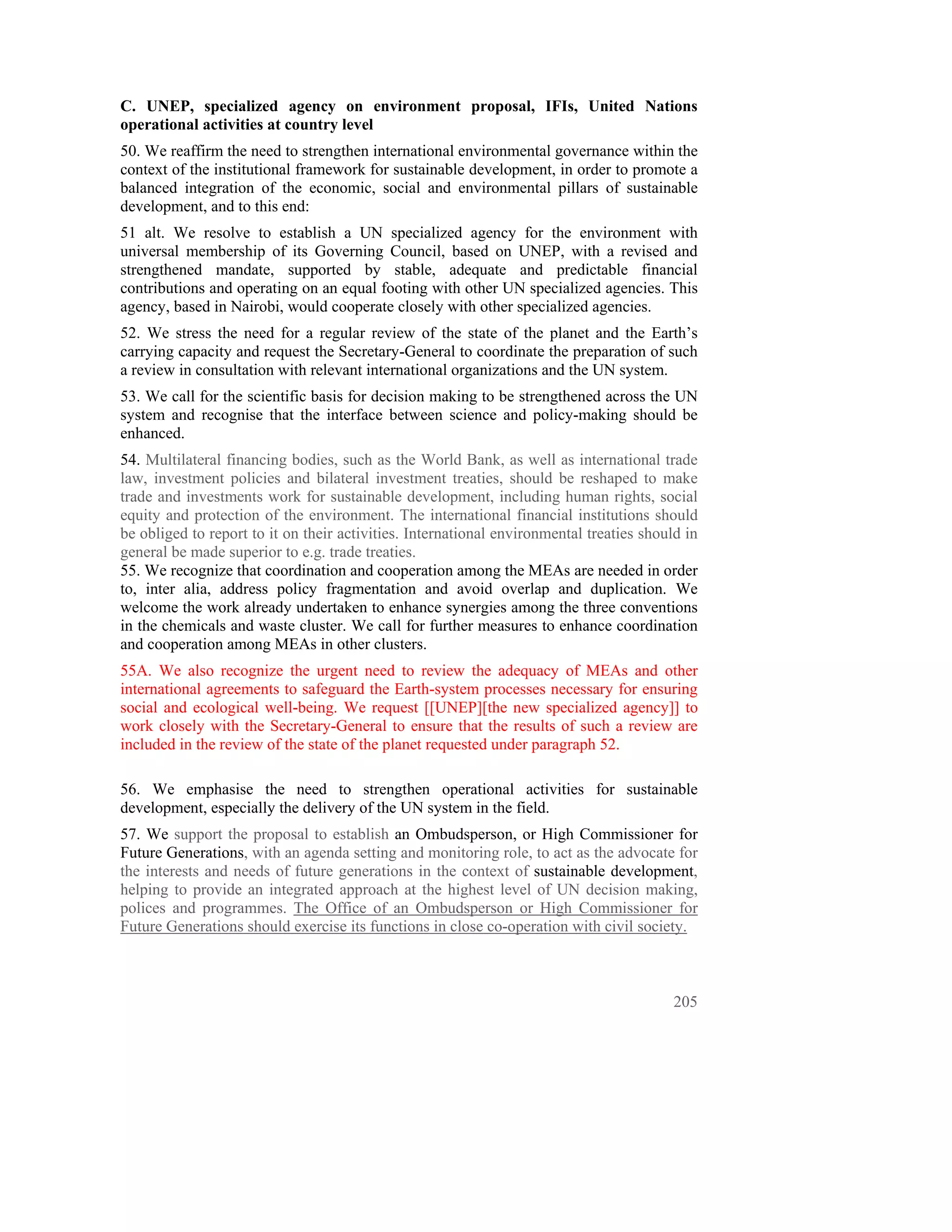 C. UNEP, specialized agency on environment proposal, IFIs, United Nations
operational activities at country level
50. We reaffirm the need to strengthen international environmental governance within the
context of the institutional framework for sustainable development, in order to promote a
balanced integration of the economic, social and environmental pillars of sustainable
development, and to this end:
51 alt. We resolve to establish a UN specialized agency for the environment with
universal membership of its Governing Council, based on UNEP, with a revised and
strengthened mandate, supported by stable, adequate and predictable financial
contributions and operating on an equal footing with other UN specialized agencies. This
agency, based in Nairobi, would cooperate closely with other specialized agencies.
52. We stress the need for a regular review of the state of the planet and the Earth’s
carrying capacity and request the Secretary-General to coordinate the preparation of such
a review in consultation with relevant international organizations and the UN system.
53. We call for the scientific basis for decision making to be strengthened across the UN
system and recognise that the interface between science and policy-making should be
enhanced.
54. Multilateral financing bodies, such as the World Bank, as well as international trade
law, investment policies and bilateral investment treaties, should be reshaped to make
trade and investments work for sustainable development, including human rights, social
equity and protection of the environment. The international financial institutions should
be obliged to report to it on their activities. International environmental treaties should in
general be made superior to e.g. trade treaties.
55. We recognize that coordination and cooperation among the MEAs are needed in order
to, inter alia, address policy fragmentation and avoid overlap and duplication. We
welcome the work already undertaken to enhance synergies among the three conventions
in the chemicals and waste cluster. We call for further measures to enhance coordination
and cooperation among MEAs in other clusters.
55A. We also recognize the urgent need to review the adequacy of MEAs and other
international agreements to safeguard the Earth-system processes necessary for ensuring
social and ecological well-being. We request [[UNEP][the new specialized agency]] to
work closely with the Secretary-General to ensure that the results of such a review are
included in the review of the state of the planet requested under paragraph 52.

56. We emphasise the need to strengthen operational activities for sustainable
development, especially the delivery of the UN system in the field.
57. We support the proposal to establish an Ombudsperson, or High Commissioner for
Future Generations, with an agenda setting and monitoring role, to act as the advocate for
the interests and needs of future generations in the context of sustainable development,
helping to provide an integrated approach at the highest level of UN decision making,
polices and programmes. The Office of an Ombudsperson or High Commissioner for
Future Generations should exercise its functions in close co-operation with civil society.



                                                                                          205
 