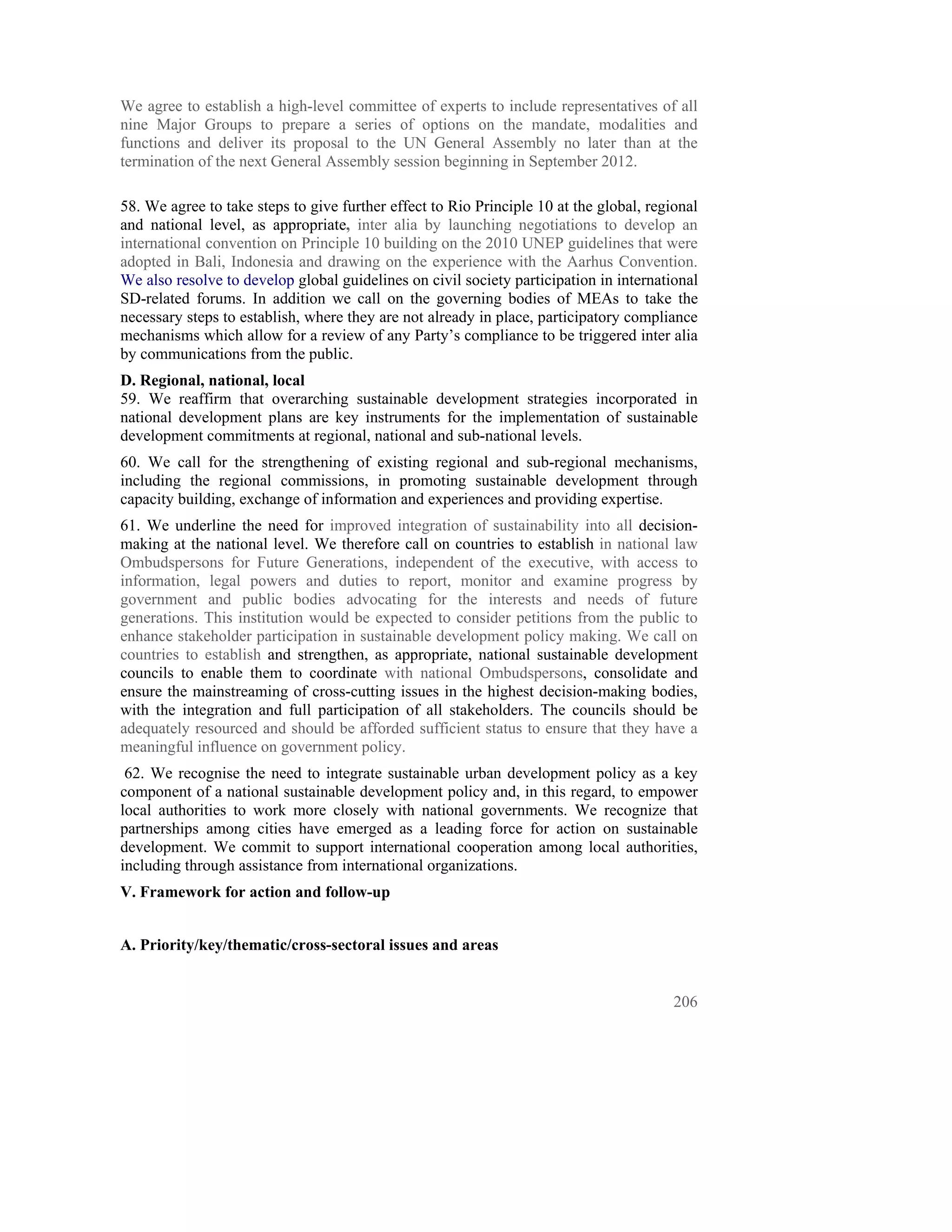 We agree to establish a high-level committee of experts to include representatives of all
nine Major Groups to prepare a series of options on the mandate, modalities and
functions and deliver its proposal to the UN General Assembly no later than at the
termination of the next General Assembly session beginning in September 2012.

58. We agree to take steps to give further effect to Rio Principle 10 at the global, regional
and national level, as appropriate, inter alia by launching negotiations to develop an
international convention on Principle 10 building on the 2010 UNEP guidelines that were
adopted in Bali, Indonesia and drawing on the experience with the Aarhus Convention.
We also resolve to develop global guidelines on civil society participation in international
SD-related forums. In addition we call on the governing bodies of MEAs to take the
necessary steps to establish, where they are not already in place, participatory compliance
mechanisms which allow for a review of any Party’s compliance to be triggered inter alia
by communications from the public.
D. Regional, national, local
59. We reaffirm that overarching sustainable development strategies incorporated in
national development plans are key instruments for the implementation of sustainable
development commitments at regional, national and sub-national levels.
60. We call for the strengthening of existing regional and sub-regional mechanisms,
including the regional commissions, in promoting sustainable development through
capacity building, exchange of information and experiences and providing expertise.
61. We underline the need for improved integration of sustainability into all decision-
making at the national level. We therefore call on countries to establish in national law
Ombudspersons for Future Generations, independent of the executive, with access to
information, legal powers and duties to report, monitor and examine progress by
government and public bodies advocating for the interests and needs of future
generations. This institution would be expected to consider petitions from the public to
enhance stakeholder participation in sustainable development policy making. We call on
countries to establish and strengthen, as appropriate, national sustainable development
councils to enable them to coordinate with national Ombudspersons, consolidate and
ensure the mainstreaming of cross-cutting issues in the highest decision-making bodies,
with the integration and full participation of all stakeholders. The councils should be
adequately resourced and should be afforded sufficient status to ensure that they have a
meaningful influence on government policy.
 62. We recognise the need to integrate sustainable urban development policy as a key
component of a national sustainable development policy and, in this regard, to empower
local authorities to work more closely with national governments. We recognize that
partnerships among cities have emerged as a leading force for action on sustainable
development. We commit to support international cooperation among local authorities,
including through assistance from international organizations.
V. Framework for action and follow-up


A. Priority/key/thematic/cross-sectoral issues and areas


                                                                                         206
 