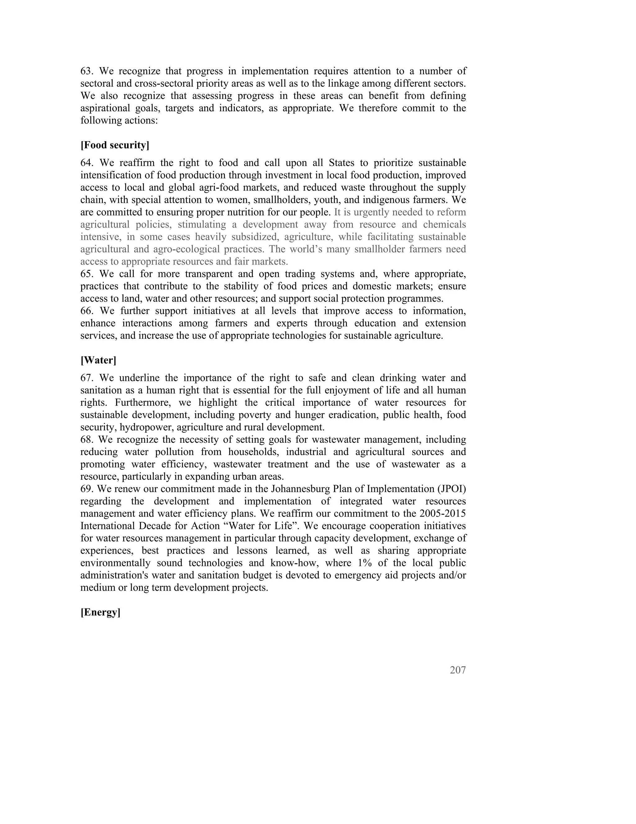 63. We recognize that progress in implementation requires attention to a number of
sectoral and cross-sectoral priority areas as well as to the linkage among different sectors.
We also recognize that assessing progress in these areas can benefit from defining
aspirational goals, targets and indicators, as appropriate. We therefore commit to the
following actions:

[Food security]
64. We reaffirm the right to food and call upon all States to prioritize sustainable
intensification of food production through investment in local food production, improved
access to local and global agri-food markets, and reduced waste throughout the supply
chain, with special attention to women, smallholders, youth, and indigenous farmers. We
are committed to ensuring proper nutrition for our people. It is urgently needed to reform
agricultural policies, stimulating a development away from resource and chemicals
intensive, in some cases heavily subsidized, agriculture, while facilitating sustainable
agricultural and agro-ecological practices. The world’s many smallholder farmers need
access to appropriate resources and fair markets.
65. We call for more transparent and open trading systems and, where appropriate,
practices that contribute to the stability of food prices and domestic markets; ensure
access to land, water and other resources; and support social protection programmes.
66. We further support initiatives at all levels that improve access to information,
enhance interactions among farmers and experts through education and extension
services, and increase the use of appropriate technologies for sustainable agriculture.

[Water]
67. We underline the importance of the right to safe and clean drinking water and
sanitation as a human right that is essential for the full enjoyment of life and all human
rights. Furthermore, we highlight the critical importance of water resources for
sustainable development, including poverty and hunger eradication, public health, food
security, hydropower, agriculture and rural development.
68. We recognize the necessity of setting goals for wastewater management, including
reducing water pollution from households, industrial and agricultural sources and
promoting water efficiency, wastewater treatment and the use of wastewater as a
resource, particularly in expanding urban areas.
69. We renew our commitment made in the Johannesburg Plan of Implementation (JPOI)
regarding the development and implementation of integrated water resources
management and water efficiency plans. We reaffirm our commitment to the 2005-2015
International Decade for Action “Water for Life”. We encourage cooperation initiatives
for water resources management in particular through capacity development, exchange of
experiences, best practices and lessons learned, as well as sharing appropriate
environmentally sound technologies and know-how, where 1% of the local public
administration's water and sanitation budget is devoted to emergency aid projects and/or
medium or long term development projects.

[Energy]




                                                                                         207
 