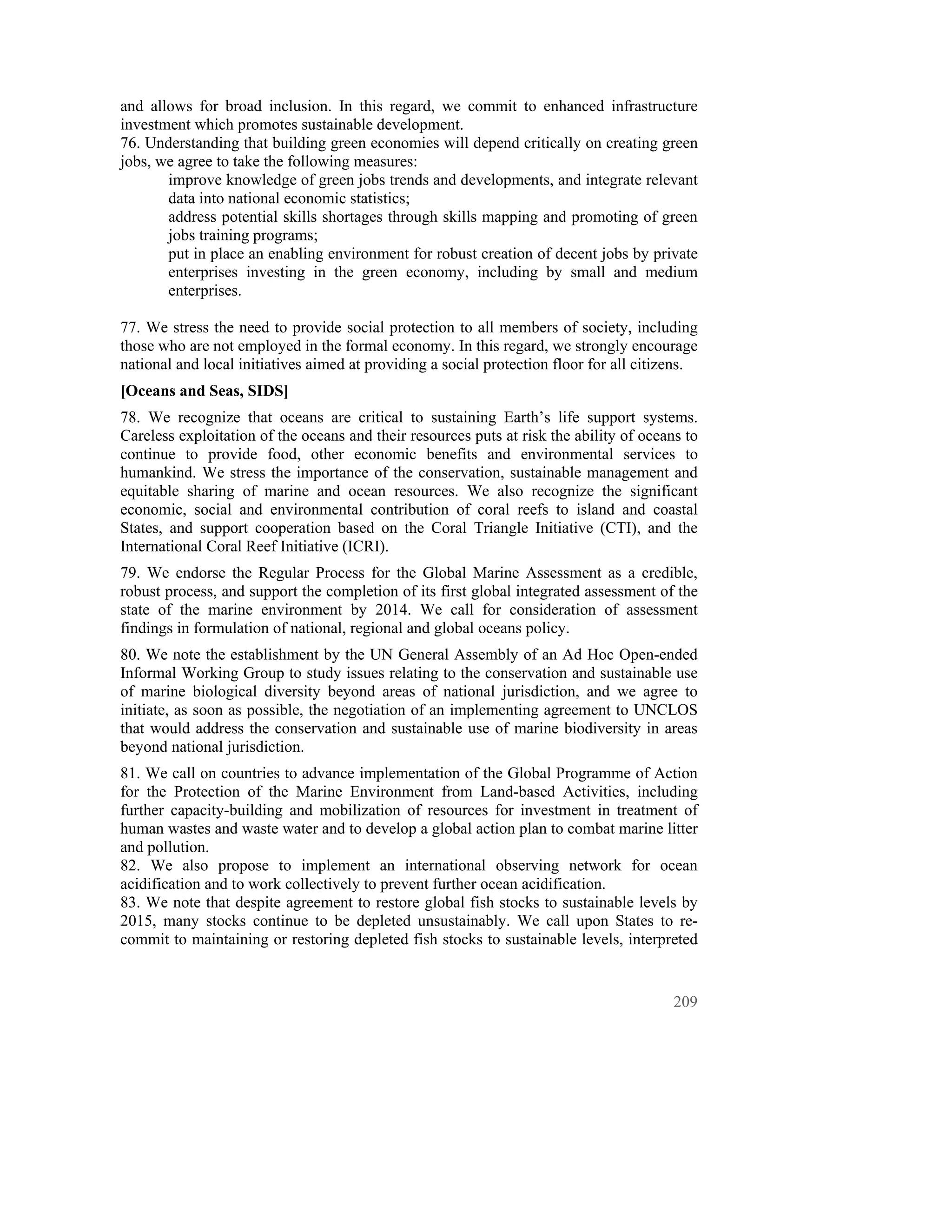 and allows for broad inclusion. In this regard, we commit to enhanced infrastructure
investment which promotes sustainable development.
76. Understanding that building green economies will depend critically on creating green
jobs, we agree to take the following measures:
       improve knowledge of green jobs trends and developments, and integrate relevant
       data into national economic statistics;
       address potential skills shortages through skills mapping and promoting of green
       jobs training programs;
       put in place an enabling environment for robust creation of decent jobs by private
       enterprises investing in the green economy, including by small and medium
       enterprises.

77. We stress the need to provide social protection to all members of society, including
those who are not employed in the formal economy. In this regard, we strongly encourage
national and local initiatives aimed at providing a social protection floor for all citizens.
[Oceans and Seas, SIDS]
78. We recognize that oceans are critical to sustaining Earth’s life support systems.
Careless exploitation of the oceans and their resources puts at risk the ability of oceans to
continue to provide food, other economic benefits and environmental services to
humankind. We stress the importance of the conservation, sustainable management and
equitable sharing of marine and ocean resources. We also recognize the significant
economic, social and environmental contribution of coral reefs to island and coastal
States, and support cooperation based on the Coral Triangle Initiative (CTI), and the
International Coral Reef Initiative (ICRI).
79. We endorse the Regular Process for the Global Marine Assessment as a credible,
robust process, and support the completion of its first global integrated assessment of the
state of the marine environment by 2014. We call for consideration of assessment
findings in formulation of national, regional and global oceans policy.
80. We note the establishment by the UN General Assembly of an Ad Hoc Open-ended
Informal Working Group to study issues relating to the conservation and sustainable use
of marine biological diversity beyond areas of national jurisdiction, and we agree to
initiate, as soon as possible, the negotiation of an implementing agreement to UNCLOS
that would address the conservation and sustainable use of marine biodiversity in areas
beyond national jurisdiction.
81. We call on countries to advance implementation of the Global Programme of Action
for the Protection of the Marine Environment from Land-based Activities, including
further capacity-building and mobilization of resources for investment in treatment of
human wastes and waste water and to develop a global action plan to combat marine litter
and pollution.
82. We also propose to implement an international observing network for ocean
acidification and to work collectively to prevent further ocean acidification.
83. We note that despite agreement to restore global fish stocks to sustainable levels by
2015, many stocks continue to be depleted unsustainably. We call upon States to re-
commit to maintaining or restoring depleted fish stocks to sustainable levels, interpreted


                                                                                         209
 