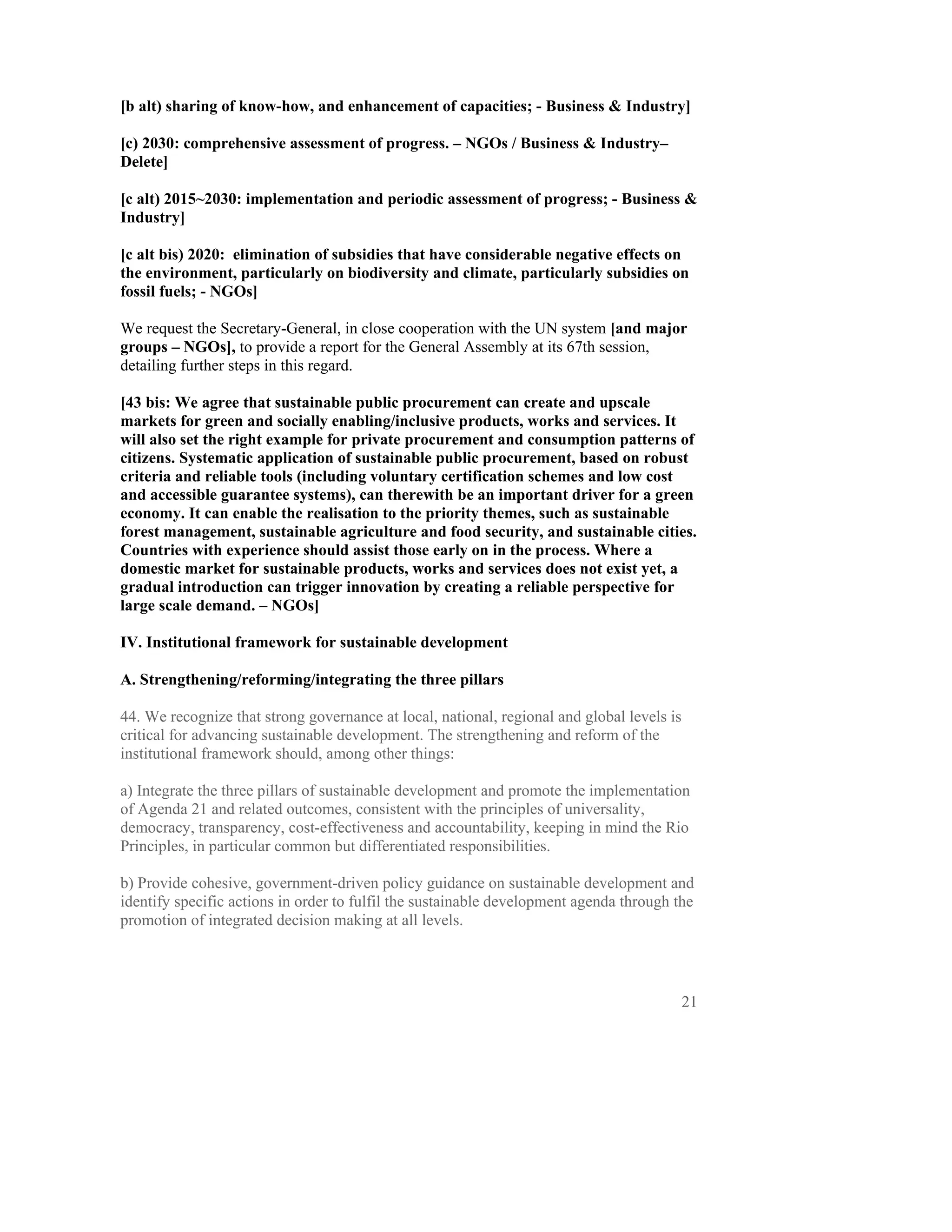 [b alt) sharing of know-how, and enhancement of capacities; - Business & Industry]

[c) 2030: comprehensive assessment of progress. – NGOs / Business & Industry–
Delete]

[c alt) 2015~2030: implementation and periodic assessment of progress; - Business &
Industry]

[c alt bis) 2020: elimination of subsidies that have considerable negative effects on
the environment, particularly on biodiversity and climate, particularly subsidies on
fossil fuels; - NGOs]

We request the Secretary-General, in close cooperation with the UN system [and major
groups – NGOs], to provide a report for the General Assembly at its 67th session,
detailing further steps in this regard.

[43 bis: We agree that sustainable public procurement can create and upscale
markets for green and socially enabling/inclusive products, works and services. It
will also set the right example for private procurement and consumption patterns of
citizens. Systematic application of sustainable public procurement, based on robust
criteria and reliable tools (including voluntary certification schemes and low cost
and accessible guarantee systems), can therewith be an important driver for a green
economy. It can enable the realisation to the priority themes, such as sustainable
forest management, sustainable agriculture and food security, and sustainable cities.
Countries with experience should assist those early on in the process. Where a
domestic market for sustainable products, works and services does not exist yet, a
gradual introduction can trigger innovation by creating a reliable perspective for
large scale demand. – NGOs]

IV. Institutional framework for sustainable development

A. Strengthening/reforming/integrating the three pillars

44. We recognize that strong governance at local, national, regional and global levels is
critical for advancing sustainable development. The strengthening and reform of the
institutional framework should, among other things:

a) Integrate the three pillars of sustainable development and promote the implementation
of Agenda 21 and related outcomes, consistent with the principles of universality,
democracy, transparency, cost-effectiveness and accountability, keeping in mind the Rio
Principles, in particular common but differentiated responsibilities.

b) Provide cohesive, government-driven policy guidance on sustainable development and
identify specific actions in order to fulfil the sustainable development agenda through the
promotion of integrated decision making at all levels.




                                                                                            21
 