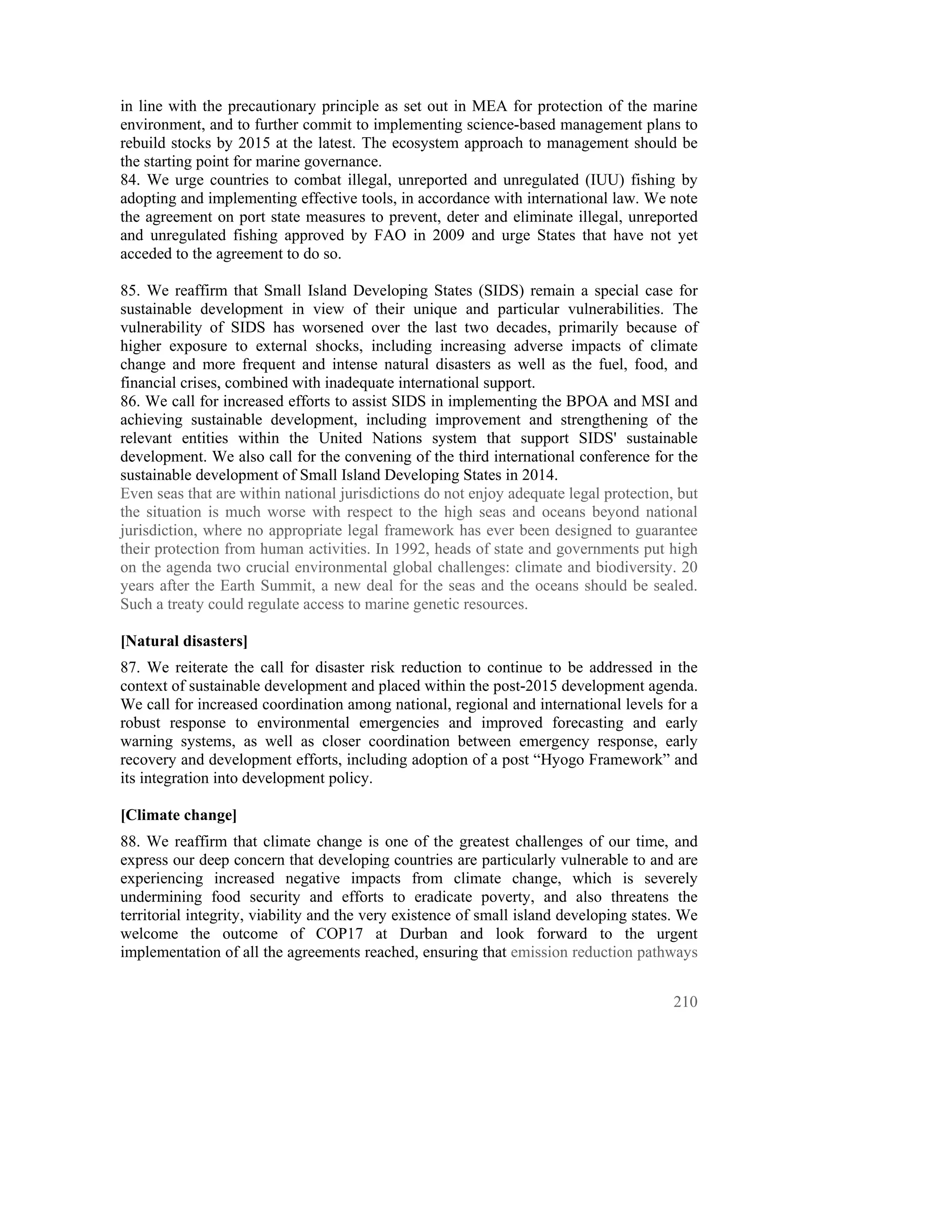 in line with the precautionary principle as set out in MEA for protection of the marine
environment, and to further commit to implementing science-based management plans to
rebuild stocks by 2015 at the latest. The ecosystem approach to management should be
the starting point for marine governance.
84. We urge countries to combat illegal, unreported and unregulated (IUU) fishing by
adopting and implementing effective tools, in accordance with international law. We note
the agreement on port state measures to prevent, deter and eliminate illegal, unreported
and unregulated fishing approved by FAO in 2009 and urge States that have not yet
acceded to the agreement to do so.

85. We reaffirm that Small Island Developing States (SIDS) remain a special case for
sustainable development in view of their unique and particular vulnerabilities. The
vulnerability of SIDS has worsened over the last two decades, primarily because of
higher exposure to external shocks, including increasing adverse impacts of climate
change and more frequent and intense natural disasters as well as the fuel, food, and
financial crises, combined with inadequate international support.
86. We call for increased efforts to assist SIDS in implementing the BPOA and MSI and
achieving sustainable development, including improvement and strengthening of the
relevant entities within the United Nations system that support SIDS' sustainable
development. We also call for the convening of the third international conference for the
sustainable development of Small Island Developing States in 2014.
Even seas that are within national jurisdictions do not enjoy adequate legal protection, but
the situation is much worse with respect to the high seas and oceans beyond national
jurisdiction, where no appropriate legal framework has ever been designed to guarantee
their protection from human activities. In 1992, heads of state and governments put high
on the agenda two crucial environmental global challenges: climate and biodiversity. 20
years after the Earth Summit, a new deal for the seas and the oceans should be sealed.
Such a treaty could regulate access to marine genetic resources.

[Natural disasters]
87. We reiterate the call for disaster risk reduction to continue to be addressed in the
context of sustainable development and placed within the post-2015 development agenda.
We call for increased coordination among national, regional and international levels for a
robust response to environmental emergencies and improved forecasting and early
warning systems, as well as closer coordination between emergency response, early
recovery and development efforts, including adoption of a post “Hyogo Framework” and
its integration into development policy.

[Climate change]
88. We reaffirm that climate change is one of the greatest challenges of our time, and
express our deep concern that developing countries are particularly vulnerable to and are
experiencing increased negative impacts from climate change, which is severely
undermining food security and efforts to eradicate poverty, and also threatens the
territorial integrity, viability and the very existence of small island developing states. We
welcome the outcome of COP17 at Durban and look forward to the urgent
implementation of all the agreements reached, ensuring that emission reduction pathways


                                                                                         210
 